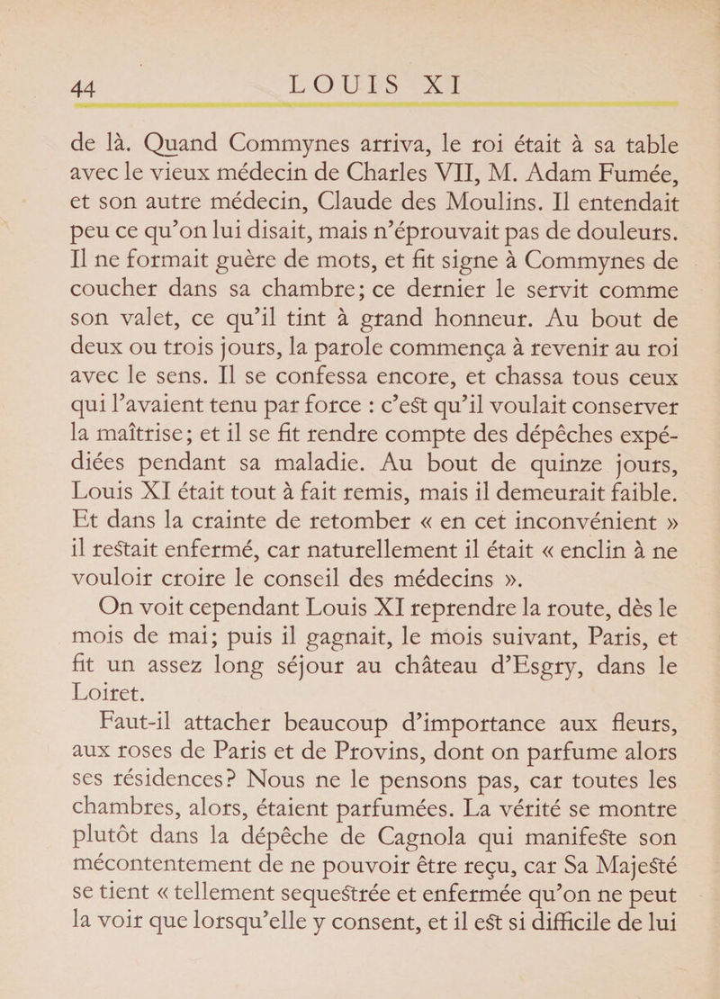 de là. Quand Commynes arriva, le roi était à sa table avec le vieux médecin de Charles VII, M. Adam Fumée, et son autre médecin, Claude des Moulins. Il entendait peu ce qu’on lui disait, mais n’éprouvait pas de douleurs. Il ne formait guère de mots, et fit signe à Commynes de coucher dans sa chambre ; ce dernier le servit comme son valet, ce qu’il tint à grand honneur. Au bout de deux ou trois jours, la parole commença à revenir au roi avec le sens. Il se confessa encore, et chassa tous ceux qui l’avaient tenu par force : c’eSt qu’il voulait conserver la maîtrise; et il se fit rendre compte des dépêches expé¬ diées pendant sa maladie. Au bout de quinze jours, Louis XI était tout à fait remis, mais il demeurait faible. Et dans la crainte de retomber « en cet inconvénient » il restait enfermé, car naturellement il était « enclin à ne vouloir croire le conseil des médecins ». On voit cependant Louis XI reprendre la route, dès le mois de mai; puis il gagnait, le mois suivant, Paris, et fit un assez long séjour au château d’Esgry, dans le Loiret. Faut-il attacher beaucoup d’importance aux fleurs, aux roses de Paris et de Provins, dont on parfume alors ses résidences? Nous ne le pensons pas, car toutes les chambres, alors, étaient parfumées. La vérité se montre plutôt dans la dépêche de Cagnola qui manifeste son mécontentement de ne pouvoir être reçu, car Sa Majesté se tient « tellement sequeStrée et enfermée qu’on ne peut la voir que lorsqu’elle y consent, et il eSt si difficile de lui