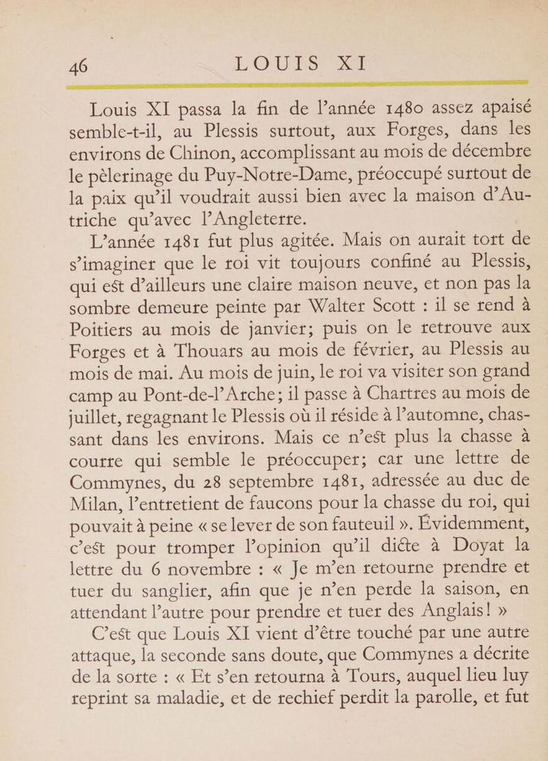 Louis XI passa la fin de l’année 1480 assez apaisé semble-t-il, au Plessis surtout, aux Forges, dans les environs de Chinon, accomplissant au mois de décembre le pèlerinage du Puy-Notre-Dame, préoccupé surtout de la paix qu’il voudrait aussi bien avec la maison d’Au¬ triche qu’avec l’Angleterre. L’année 1481 fut plus agitée. Mais on aurait tort de s’imaginer que le roi vit toujours confiné au Plessis, qui e$t d’ailleurs une claire maison neuve, et non pas la sombre demeure peinte par Walter Scott : il se rend à Poitiers au mois de janvier; puis on le retrouve aux Forges et à Thouars au mois de février, au Plessis au mois de mai. Au mois de juin, le roi va visiter son grand camp au Pont-de-1’Arche ; il passe à Chartres au mois de juillet, regagnant le Plessis où il réside à l’automne, chas¬ sant dans les environs. Mais ce n’eSt plus la chasse à courre qui semble le préoccuper; car une lettre de Commynes, du 28 septembre 1481, adressée au duc de Milan, l’entretient de faucons pour la chasse du roi, qui pouvait à peine « se lever de son fauteuil ». Évidemment, c’eSt pour tromper l’opinion qu’il diète à Doyat la lettre du 6 novembre : « Je m’en retourne prendre et tuer du sanglier, afin que je n’en perde la saison, en attendant l’autre pour prendre et tuer des Anglais ! » C’eSt que Louis XI vient d’être touché par une autre attaque, la seconde sans doute, que Commynes a décrite de la sorte : « Et s’en retourna à Tours, auquel lieu luy reprint sa maladie, et de rechief perdit la parolle, et fut