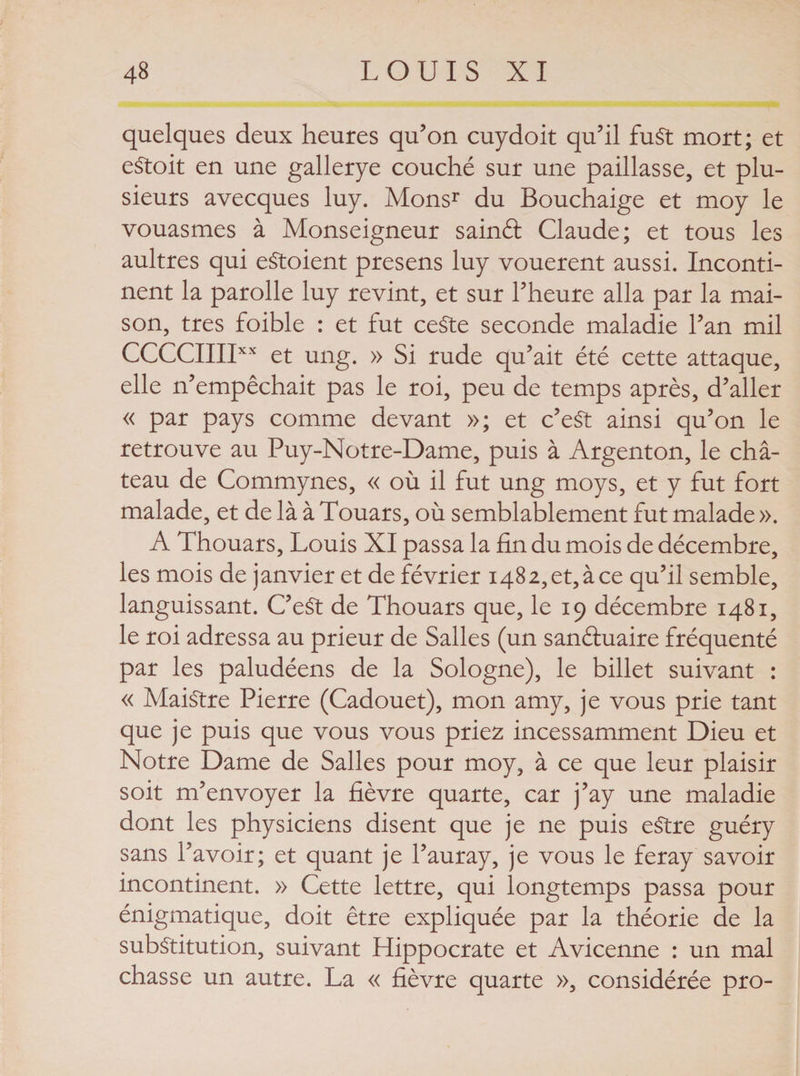 quelques deux heures qu’on cuydoit qu’il fuSt mort; et eétoit en une gallerye couché sur une paillasse, et plu¬ sieurs avecques luy. Monsr du Bouchaige et moy le vouasmes à Monseigneur sainél Claude; et tous les aultres qui eStoient presens luy vouèrent aussi. Inconti¬ nent la parolle luy revint, et sur l’heure alla par la mai¬ son, très foible : et fut ce$te seconde maladie l’an mil CCCCIIIIXX et ung. » Si rude qu’ait été cette attaque, elle n’empêchait pas le roi, peu de temps après, d’aller « par pays comme devant »; et c’eSt ainsi qu’on le retrouve au Puy-Notre-Dame, puis à Argenton, le châ¬ teau de Commynes, « où il fut ung moys, et y fut fort malade, et de là à Touars, où semblablement fut malade ». A Thouars, Louis XI passa la fin du mois de décembre, les mois de janvier et de février 148 2, et, à ce qu’il semble, languissant. C’eSt de Thouars que, le 19 décembre 1481, le roi adressa au prieur de Salles (un sanétuaire fréquenté par les paludéens de la Sologne), le billet suivant : « Maistre Pierre (Cadouet), mon amy, je vous prie tant que je puis que vous vous priez incessamment Dieu et Notre Dame de Salles pour moy, à ce que leur plaisir soit m’envoyer la fièvre quarte, car j’ay une maladie dont les physiciens disent que je ne puis eStre guéry sans l’avoir; et quant je l’auray, je vous le feray savoir incontinent. » Cette lettre, qui longtemps passa pour énigmatique, doit être expliquée par la théorie de la substitution, suivant Hippocrate et Avicenne : un mal chasse un autre. La « fièvre quarte », considérée pro-