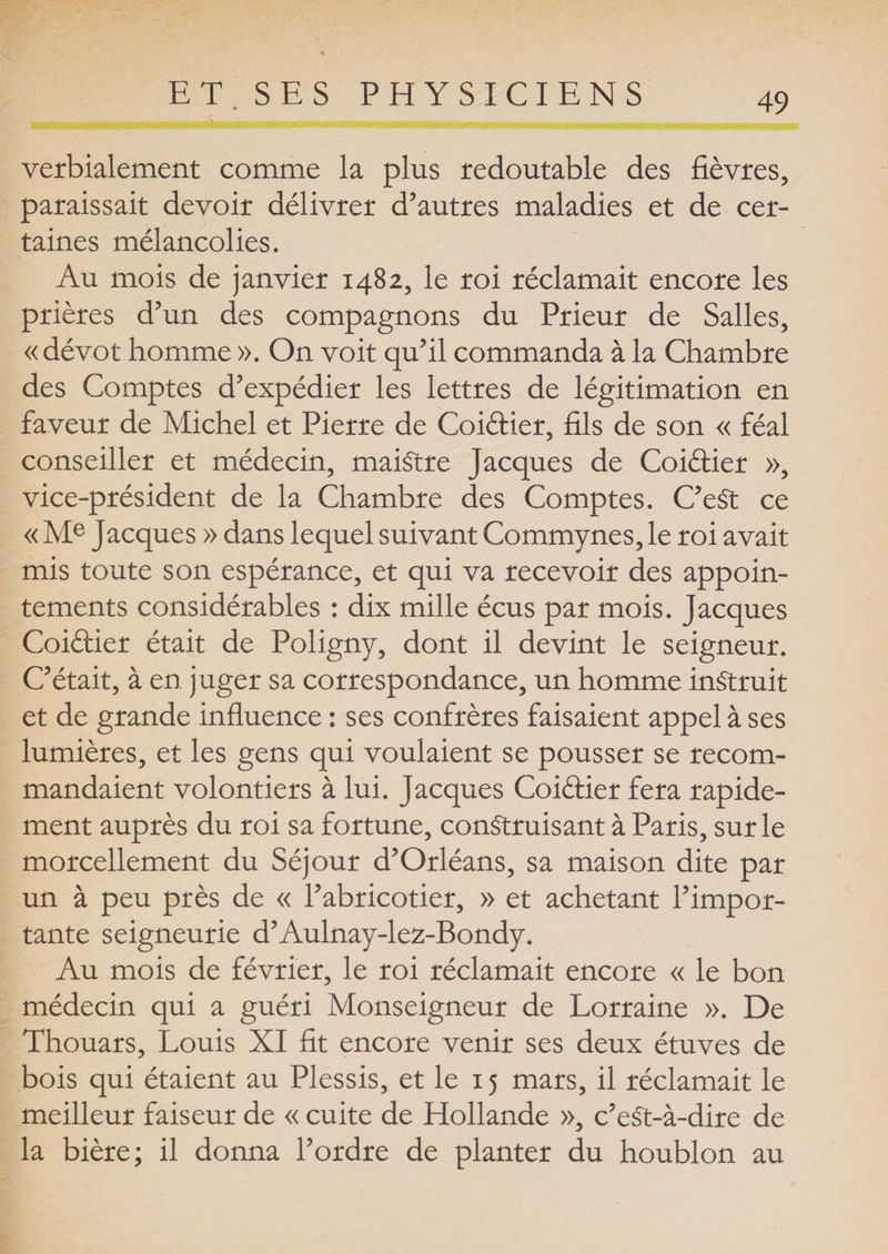 verbialement comme la plus redoutable des fièvres, paraissait devoir délivrer d’autres maladies et de cer¬ taines mélancolies. Au mois de janvier 1482, le roi réclamait encore les prières d’un des compagnons du Prieur de Salles, «dévot homme ». On voit qu’il commanda à la Chambre des Comptes d’expédier les lettres de légitimation en faveur de Michel et Pierre de Coiftier, fils de son « féal conseiller et médecin, maiStre Jacques de Coiétier », vice-président de la Chambre des Comptes. C’eSt ce « Me Jacques » dans lequel suivant Commynes, le roi avait mis toute son espérance, et qui va recevoir des appoin¬ tements considérables : dix mille écus par mois. Jacques Coiélier était de Poligny, dont il devint le seigneur. C’était, à en juger sa correspondance, un homme instruit et de grande influence : ses confrères faisaient appel à ses lumières, et les gens qui voulaient se pousser se recom¬ mandaient volontiers à lui. Jacques Coiéfier fera rapide¬ ment auprès du roi sa fortune, construisant à Paris, sur le morcellement du Séjour d’Orléans, sa maison dite par un à peu près de « l’abricotier, » et achetant l’impor¬ tante seigneurie d’Aulnay-lez-Bondy. Au mois de février, le roi réclamait encore « le bon médecin qui a guéri Monseigneur de Lorraine ». De Thouars, Louis XI fit encore venir ses deux étuves de bois qui étaient au Plessis, et le 15 mars, il réclamait le meilleur faiseur de « cuite de Hollande », c’eSt-à-dire de la bière; il donna l’ordre de planter du houblon au