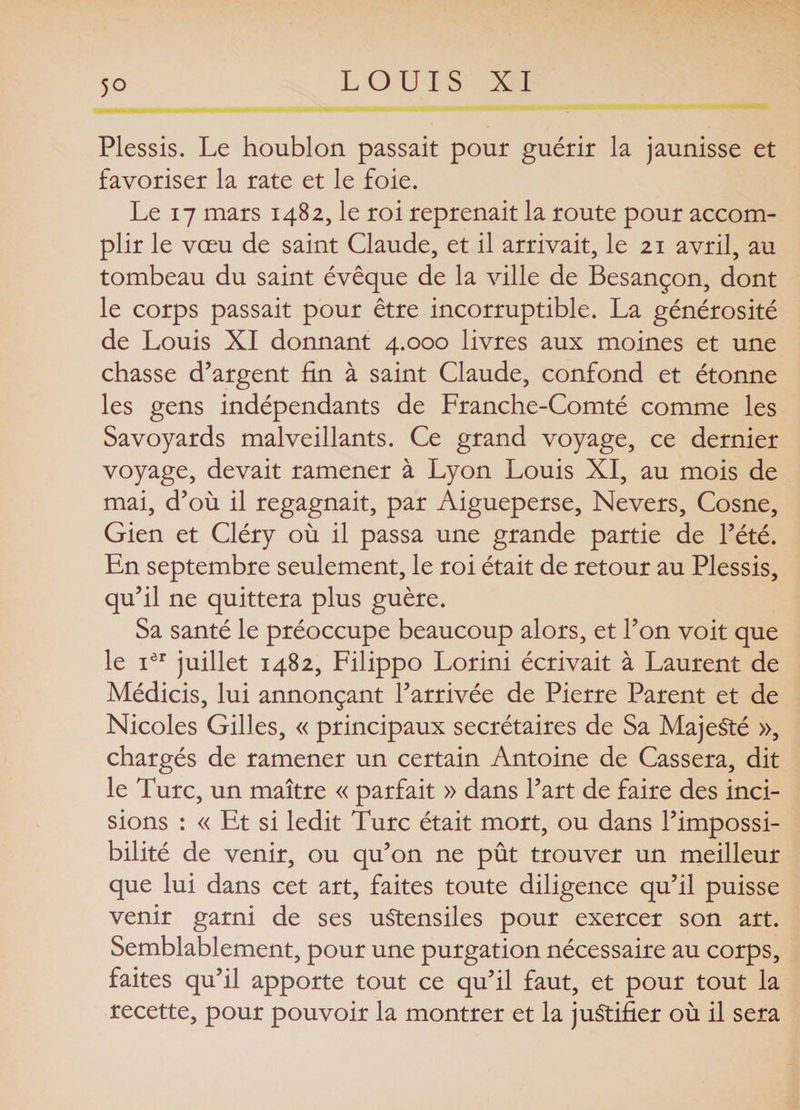 Plessis. Le houblon passait pour guérir la jaunisse et favoriser la rate et le foie. Le 17 mars 1482, le roi reprenait la route pour accom¬ plir le vœu de saint Claude, et il arrivait, le 21 avril, au tombeau du saint évêque de la ville de Besançon, dont le corps passait pour être incorruptible. La générosité de Louis XI donnant 4.000 livres aux moines et une chasse d’argent fin à saint Claude, confond et étonne les gens indépendants de Franche-Comté comme les Savoyards malveillants. Ce grand voyage, ce dernier voyage, devait ramener à Lyon Louis XI, au mois de mai, d’où il regagnait, par Aigueperse, Nevers, Cosne, Gien et Cléry où il passa une grande partie de l’été. En septembre seulement, le roi était de retour au Plessis, qu’il ne quittera plus guère. Sa santé le préoccupe beaucoup alors, et l’on voit que le iôr juillet 1482, Filippo Lorini écrivait à Laurent de Médicis, lui annonçant l’arrivée de Pierre Parent et de Nicoles Gilles, « principaux secrétaires de Sa Majesté », chargés de ramener un certain Antoine de Cassera, dit le Turc, un maître « parfait » dans l’art de faire des inci¬ sions : « Et si ledit Turc était mort, ou dans l’impossi¬ bilité de venir, ou qu’on ne pût trouver un meilleur que lui dans cet art, faites toute diligence qu’il puisse venir garni de ses ustensiles pour exercer son art. Semblablement, pour une purgation nécessaire au corps, faites qu’il apporte tout ce qu’il faut, et pour tout la recette, pour pouvoir la montrer et la justifier où il sera
