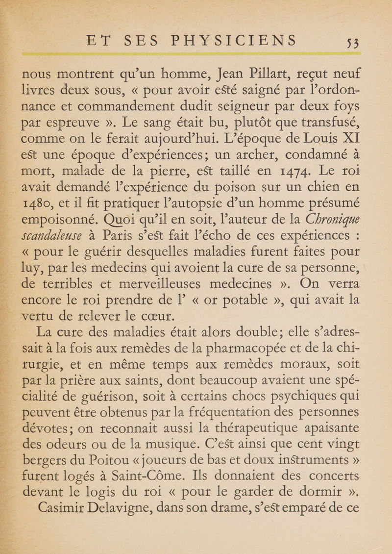 nous montrent qu’un homme, Jean Pillart, reçut neuf livres deux sous, « pour avoir eSté saigné par l’ordon¬ nance et commandement dudit seigneur par deux foys par espreuve ». Le sang était bu, plutôt que transfusé, comme on le ferait aujourd’hui. L’époque de Louis XI e£t une époque d’expériences; un archer, condamné à mort, malade de la pierre, e£t taillé en 1474. Le roi avait demandé l’expérience du poison sur un chien en 1480, et il fit pratiquer l’autopsie d’un homme présumé empoisonné. Quoi qu’il en soit, l’auteur de la Chronique scandaleuse à Paris s’eSt fait l’écho de ces expériences : « pour le guérir desquelles maladies furent faites pour luy, par les médecins qui avoient la cure de sa personne, de terribles et merveilleuses médecines ». On verra encore le roi prendre de 1’ « or potable », qui avait la vertu de relever le cœur. La cure des maladies était alors double; elle s’adres¬ sait à la fois aux remèdes de la pharmacopée et de la chi¬ rurgie, et en même temps aux remèdes moraux, soit par la prière aux saints, dont beaucoup avaient une spé¬ cialité de guérison, soit à certains chocs psychiques qui peuvent être obtenus par la fréquentation des personnes dévotes; on reconnait aussi la thérapeutique apaisante des odeurs ou de la musique. C’eSt ainsi que cent vingt bergers du Poitou « joueurs de bas et doux instruments » furent logés à Saint-Côme. Ils donnaient des concerts devant le logis du roi « pour le garder de dormir ». Casimir Delavigne, dans son drame, s’eSt emparé de ce