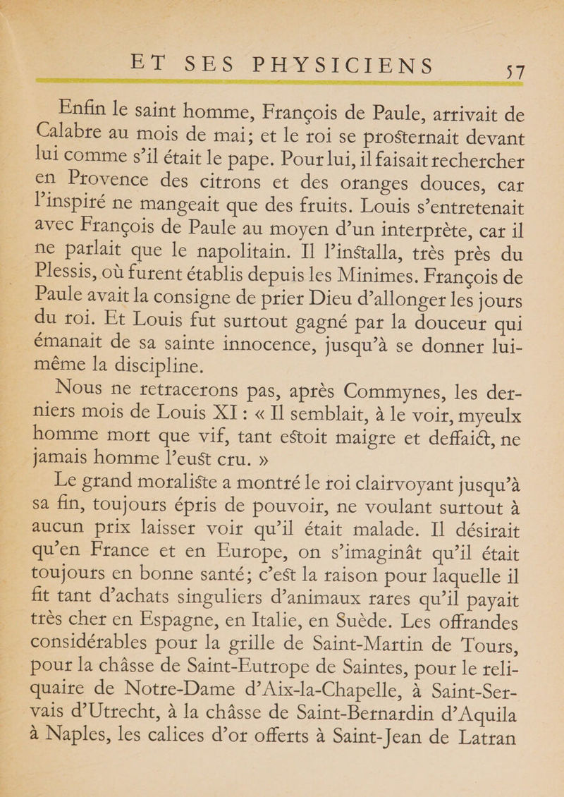 57 Enfin le saint homme, François de Paule, arrivait de Calabre au mois de mai; et le roi se prosternait devant lui comme s’il était le pape. Pour lui, il faisait rechercher en Provence des citrons et des oranges douces, car l’inspiré ne mangeait que des fruits. Louis s’entretenait avec François de Paule au moyen d’un interprète, car il ne parlait que le napolitain. Il l’inStalla, très près du Plessis, où furent établis depuis les Minimes. François de Paule avait la consigne de prier Dieu d’allonger les jours du roi. Et Louis fut surtout gagné par la douceur qui émanait de sa sainte innocence, jusqu’à se donner lui- même la discipline. . Nous ne retracerons pas, après Commynes, les der¬ niers mois de Louis XI : « Il semblait, à le voir, myeulx homme mort que vif, tant eStoit maigre et deffaiâ, ne jamais homme l’euSt cru. » Le grand moraliste a montré le roi clairvoyant jusqu’à sa fin, toujours épris de pouvoir, ne voulant surtout à aucun prix laisser voir qu’il était malade. Il désirait qu’en France et en Europe, on s’imaginât qu’il était toujours en bonne santé; c’eSt la raison pour laquelle il fit tant d’achats singuliers d’animaux rares qu’il payait très cher en Espagne, en Italie, en Suède. Les offrandes considérables pour la grille de Saint-Martin de Tours, pour la châsse de Saint-Eutrope de Saintes, pour le reli¬ quaire de Notre-Dame d’Aix-la-Chapelle, à Saint-Ser- vais d’Utrecht, à la châsse de Saint-Bernardin d’Aquila à Naples, les calices d’or offerts à Saint-Jean de Latran