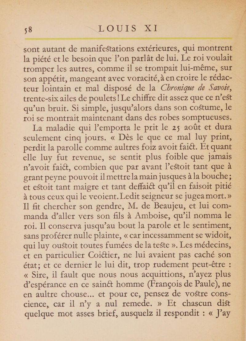 sont autant de manifestations extérieures, qui montrent la piété et le besoin que l’on parlât de lui. Le roi voulait tromper les autres, comme il se trompait lui-même, sur son appétit, mangeant avec voracité, à en croire le rédac¬ teur lointain et mal disposé de la Chronique de Savoie, trente-six ailes de poulets ! Le chiffre dit assez que ce n’eSt qu’un bruit. Si simple, jusqu’alors dans son coStume, le roi se montrait maintenant dans des robes somptueuses. La maladie qui l’emporta le prit le 25 août et dura seulement cinq jours. « Dès le que ce mal luy print, perdit la parolle comme aultres foiz avoit faift. Et quant elle luy fut revenue, se sentit plus foible que jamais n’avoit faiél, combien que par avant l’eStoit tant que à grant peyne pouvoit il mettre la main jusques à la bouche ; et eStoit tant maigre et tant deffaiét qu’il en faisoit pitié à tous ceux qui le veoient. Ledit seigneur se jugea mort. » Il fit chercher son gendre, M. de Beaujeu, et lui com¬ manda d’aller vers son fils à Amboise, qu’il nomma le roi. Il conserva jusqu’au bout la parole et le sentiment, sans proférer nulle plainte, « car incessamment se widoit, qui luy ouStoit toutes fumées de la teste ». Les médecins, et en particulier Coiéfier, ne lui avaient pas caché son état; et ce dernier le lui dit, trop rudement peut-être : « Sire, il fault que nous nous acquittions, n’ayez plus d’espérance en ce sainêf homme (François de Paule), ne en aultre chouse... et pour ce, pensez de voStre cons¬ cience, car il n’y a nul remede. » Et chascun diSt quelque mot asses brief, ausquelz il respondit : « J’ay