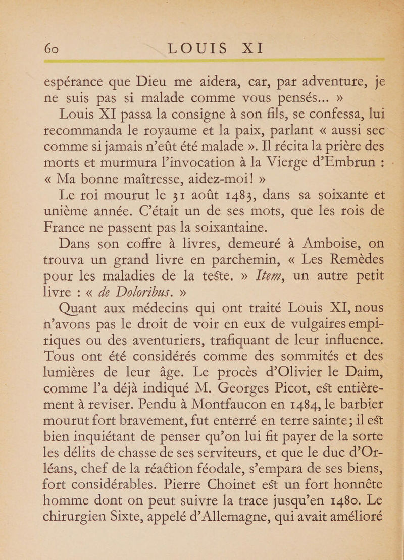 espérance que Dieu me aidera, car, par adventure, je ne suis pas si malade comme vous pensés... » Louis XI passa la consigne à son fils, se confessa, lui recommanda le royaume et la paix, parlant « aussi sec comme si jamais n’eût été malade ». Il récita la prière des morts et murmura l’invocation à la Vierge d’Embrun : « Ma bonne maîtresse, aidez-moi! » Le roi mourut le 31 août 1483, dans sa soixante et unième année. C’était un de ses mots, que les rois de France ne passent pas la soixantaine. Dans son coffre à livres, demeuré à Amboise, on trouva un grand livre en parchemin, « Les Remèdes pour les maladies de la teste. » Item, un autre petit livre : « de Do Ion bus. » Quant aux médecins qui ont traité Louis XI, nous n’avons pas le droit de voir en eux de vulgaires empi¬ riques ou des aventuriers, trafiquant de leur influence. Tous ont été considérés comme des sommités et des lumières de leur âge. Le procès d’Olivier le Daim, comme l’a déjà indiqué M. Georges Picot, e§t entière¬ ment à reviser. Pendu à Montfaucon en 1484, le barbier mourut fort bravement, fut enterré en terre sainte; il e$t bien inquiétant de penser qu’on lui fit payer de la sorte les délits de chasse de ses serviteurs, et que le duc d’Or¬ léans, chef de la réaéHon féodale, s’empara de ses biens, fort considérables. Pierre Choinet c§t un fort honnête homme dont on peut suivre la trace jusqu’en 1480. Le chirurgien Sixte, appelé d’Allemagne, qui avait amélioré