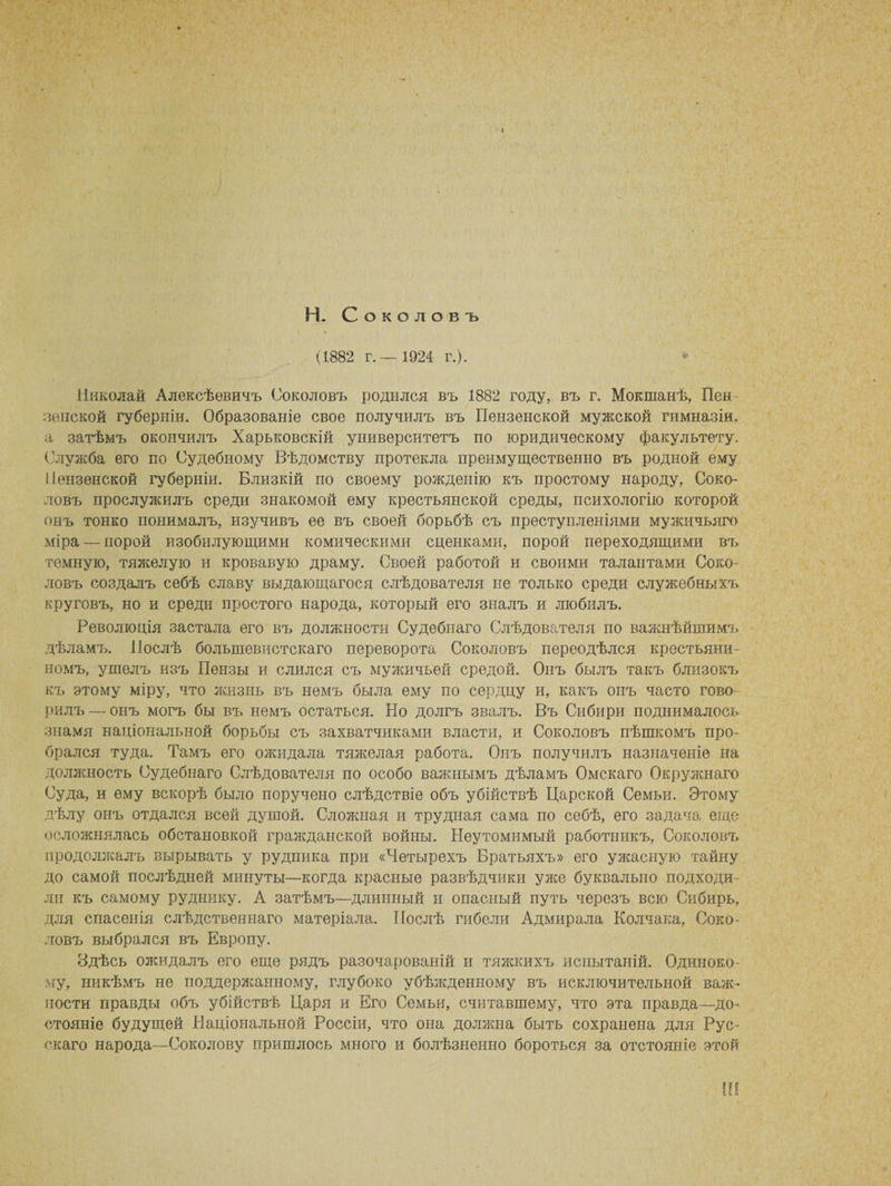Н. Соколовъ (1882 г.— 1924 г.). » Николай Алексѣевичъ Соколовъ родился въ 1882 году, въ г. Мокшанѣ, Пен¬ зенской губерніи. Образованіе свое получилъ въ Пензенской мужской гимназіи, а затѣмъ окончилъ Харьковскій университетъ по юридическому факультету. Служба его по Судебному Вѣдомству протекла преимущественно въ родной ему Пензенской губерніи. Близкій по своему рожденію къ простому народу, Соко¬ ловъ прослужилъ среди знакомой ему крестьянской среды, психологію которой онъ тонко понималъ, изучивъ ее въ своей борьбѣ съ преступленіями мужичьяго міра — норой изобилующими комическими сценками, порой переходящими въ темную, тяжелую и кровавую драму. Своей работой и своими талантами Соко¬ ловъ создалъ себѣ славу выдающагося слѣдователя не только среди служебныхъ круговъ, но и среди простого народа, который его зналъ и любилъ. Революція застала его въ должности Судебнаго Слѣдователя по важнѣйшимъ дѣламъ. Послѣ большевистскаго переворота Соколовъ переодѣлся крестьяни¬ номъ, ушелъ изъ Пензы и слился съ мужичьей средой. Онъ былъ такъ близокъ къ этому міру, что жизнь въ немъ была ему по сердцу и, какъ онъ часто гово-- рилъ — онъ могъ бы въ немъ остаться. Но долгъ звалъ. Въ Сибири поднималось знамя національной борьбы съ захватчиками власти, и Соколовъ пѣшкомъ про¬ брался туда. Тамъ его ожидала тяжелая работа. Онъ получилъ назначеніе на должность Судебнаго Слѣдователя по особо важнымъ дѣламъ Омскаго Окружнаго Суда, и ему вскорѣ было поручено слѣдствіе объ убійствѣ Царской Семьи, Этому дѣлу онъ отдался всей душой. Сложная и трудная сама по себѣ, его задача еще осложнялась обстановкой гражданской войны. Неутомимый работникъ, Соколовъ продолжалъ вырывать у рудника при «Четырехъ Братьяхъ» его ужасную тайну до самой послѣдней минуты—когда красные развѣдчики уже буквально подходи¬ ли къ самому руднику. А затѣмъ—длинный и опасный путь черезъ всю Сибирь, для спасенія слѣдственнаго матеріала. Послѣ гибели Адмирала Колчака, Соко¬ ловъ выбрался въ Европу. Здѣсь ожидалъ его еще рядъ разочарованій и тяжкихъ испытаній. Одиноко¬ му, никѣмъ не поддержанному, глубоко убѣжденному въ исключительной важ¬ ности правды объ убійствѣ Царя и Его Семьи, считавшему, что эта правда—до¬ стояніе будущей Національной Россіи, что она должна быть сохранена для Рус¬ скаго народа—Соколову пришлось много и болѣзненно бороться за отстояніе этой Ш