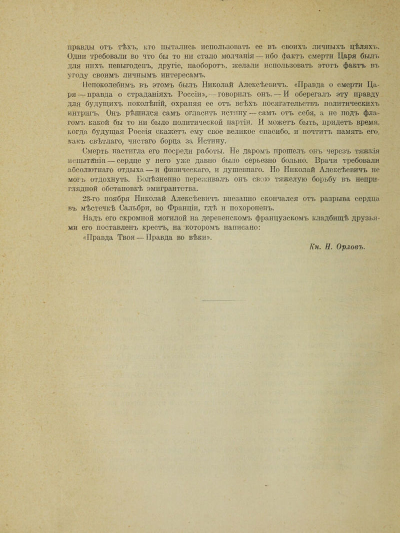 правды отъ тѣхъ, кто пытались использовать ее въ своихъ личныхъ цѣляхъ. Одни требовали во что бы то ни стало молчанія — ибо фактъ смерти Царя былъ для нихъ невыгоденъ, другіе, наоборотъ, желали использовать этотъ фактъ въ угоду своимъ личнымъ интересамъ. Непоколебимъ въ этомъ былъ Николай Алексѣевичъ. «Правда о смерти Ца¬ ря— правда о страданіяхъ Россіи», — говорилъ онъ. — И оберегалъ эту правду для будущихъ поколѣній, охраняя ее отъ всѣхъ посягательствъ политическихъ интригъ. Онъ рѣшился самъ огласить истину — самъ отъ себя, а не подъ фла¬ гомъ какой бы то ни было политической партіи. И можетъ быть, придетъ время, когда будущая Россія скажетъ ему свое великое спасибо, и почтитъ память его, какъ свѣтлаго, чистаго борца за Истину. Смерть настигла его посреди работы. Не даромъ прошелъ онъ черезъ тяжкія испытанія — сердце у него уже давно было серьезно больно. Врачи требовали абсолютнаго отдыха — и физическаго, и душевнаго. Но Николай Алексѣевичъ не могъ отдохнуть. Болѣзненно переживалъ онъ свою тяжелую борьбу въ непри¬ глядной обстановкѣ эмигрантства. 23-го ноября Николай Алексѣевичъ внезапно скончался отъ разрыва сердца въ мѣстечкѣ Сальбри, во Франціи, гдѣ и похороненъ. Надъ его скромной могилой на деревенскомъ французскомъ кладбищѣ друзья¬ ми его поставленъ крестъ, на которомъ написано: «Правда Твоя — Правда во вѣки». Кн. Н. Орловъ.