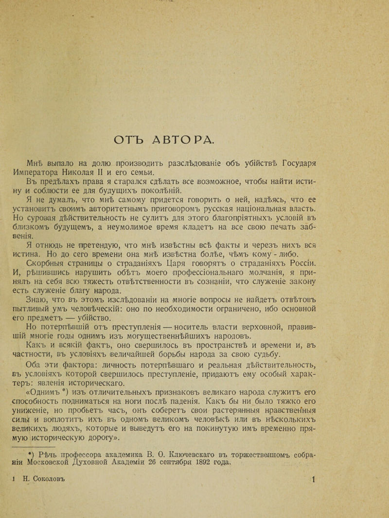 ОТЪ АВТОРА. Мнѣ выпало на долю производить разслѣдованіе объ убійствѣ Государя Императора Николая II и его семьи. Въ предѣлахъ права я старался сдѣлать все возможное, чтобы найти исти¬ ну и соблюсти ее для будущихъ поколѣній. Я не думалъ, что мнѣ самому придется говорить о ней, надѣясь, что ее установитъ своимъ авторитетнымъ приговоромъ русская національная власть. Но суровая дѣйствительность не сулитъ для этош благопріятныхъ условій въ близкомъ будущемъ, а неумолимое время кладетъ на все свою печать заб¬ венія. Я отнюдь не претендую, что мнѣ извѣстны всѣ факты и черезъ нихъ вся истина. Но до сего времени она мнѣ извѣстна болѣе, чѣмъ кому - либо. Скорбныя страницы о страданіяхъ Царя говорятъ о страданіяхъ Россіи. И, рѣшившись нарушить обѣтъ моего профессіональнаго молчанія, я при¬ нялъ на себя всю тяжесть отвѣтственности въ сознаніи, что служеніе закону есть служеніе благу народа. Знаю, что въ этомъ изслѣдованіи на многіе вопросы не найдетъ отвѣтовъ пытливый умъ человѣческій: оно по необходимости ограничено, ибо основной его предметъ — убійство. Но потерпѣвшій отъ преступленія — носитель власти верховной, правив¬ шій многіе годы однимъ изъ могущественнѣйшихъ народовъ. Какъ и всякій фактъ, оно свершилось въ пространствѣ и времени и, въ частности, въ условіяхъ величайшей борьбы народа за свою судьбу. Оба эти фактора: личность потерпѣвшаго и реальная дѣйствительность, въ условіяхъ которой свершилось преступленіе, придаютъ ему особый харак¬ теръ: явленія историческаго. «Однимъ *) изъ отличительныхъ признаковъ великаго народа служитъ его способность подниматься на ноги послѣ паденія. Какъ бы ни было тяжко его униженіе, но пробьетъ часъ, онъ соберетъ свои растерянныя нравственныя силы и воплотитъ ихъ въ одномъ великомъ человѣкѣ или въ нѣсколькихъ великихъ людяхъ, которые и выведутъ его на покинутую имъ временно пря¬ мую историческую дорогу». *) Рѣчь профессора академика В. О. Ключевскаго въ торжественномъ собра¬ ніи Московской Духовной Академіи 26 сентября 1892 года.