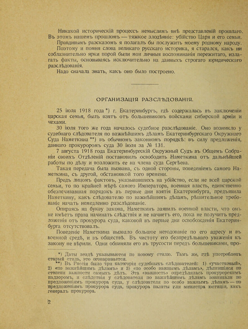 Никакой историческій процессъ немыслимъ внѣ представленій прошлаго. Въ этомъ нашемъ прошломъ — тяжкое злодѣяніе: убійство Царя и его семьи. Правдивымъ разсказомъ я полагалъ бы послужить моему родному народу. Поэтому и помня слова великаго русскаго историка, я старался, какъ ни соблазнительно ярки порой были мои личныя воспоминанія пережитаго, изла¬ гать факты, основываясь исключительно на данныхъ строгаго юридическаго разслѣдованія. Надо сначала знать, какъ оно было построено. ОРГАНИЗАЦІЯ РАЗ СЛ ЪД О ВАН 1 Я. 25 іюля 1918 года*) г. Екатеринбургъ; гдѣ содержалась въ заключеніи царская семья, былъ взятъ отъ большевиковъ войсками сибирской арміи и чехами. 30 іюля того же года началось судебное разслѣдованіе. Оно возникло у судебнаго слѣдователя по важнѣйшимъ дѣламъ Екатеринбургскаго Окружнаго Суда Наметкина **) въ обычномъ законномъ порядкѣ: въ силу предложенія, даннаго прокуроромъ суда 30 іюля за № 131. 7 августа 1918 года Екатеринбургскій Окружный Судъ въ Общемъ Собра¬ ніи своихъ Отдѣленій постановилъ освободить Наметкина отъ дальнѣйшей работы по дѣлу и возложить ее на члена суда Сергѣева. Такая передача была вызвана, съ одной стороны, поведеніемъ самого На¬ меткина, съ другой, обстановкой того времени. Предъ лицомъ фактовъ, указывавшихъ на убійство, если не всей царской семьи, то по крайней мѣрѣ самого Императора, военная власть, единственно обезпечивавшая порядокъ въ первые дни взятія Екатеринбурга, предъявила Наметкину, какъ слѣдователю по важнѣйшимъ дѣламъ, рѣшительное требо¬ ваніе начать немедленно разслѣдованіе. Опираясь на букву закона, Наметкинъ заявилъ военной власти, что онъ не имѣетъ права начинать слѣдствія и не начнетъ его, пока не получитъ пред¬ ложенія отъ прокурора суда, каковой въ первые дни освобожденія Екатерин¬ бурга отсутствовалъ. Поведеніе Наметкина вызвало большое негодованіе по его адресу и въ военной средѣ, и въ обществѣ. Въ чистоту его безпредѣльнаго уваженія къ закону не вѣрили. Одни обвиняли его въ трусости передъ большевиками, про- *) Даты вездѣ указываются по новому стилю. Тамъ же, гдѣ употребленъ старый стиль, это оговаривается. **) Въ Россіи было три категоріи судебныхъ слѣдователей: 1) «участковый», 2) «но важнѣйшимъ дѣламъ» и 3) «по особо важнымъ дѣламъ», дѣлившіяся но степени важности самыхъ дѣлъ. Эта «важность» опредѣлялась прокурорскимъ надзоромъ, и слѣдствія у слѣдователя по важнѣйшимъ дѣламъ возникали по предложеніямъ прокурора суда, у слѣдователя по особо важнымъ дѣламъ — по предложеніямъ прокурора суда, прокурора палаты или министра юстиціи, какъ генералъ прокурора.