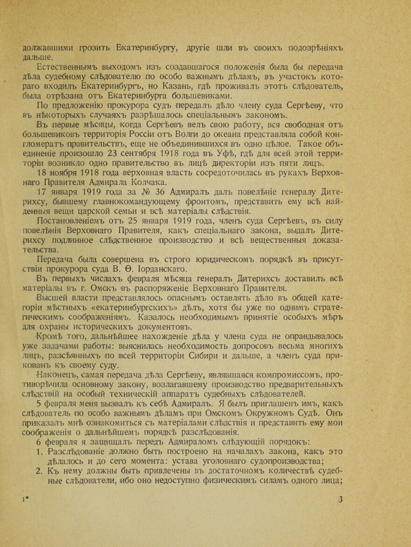 должавшими грозить Екатеринбургу, другіе шли въ своихъ подозрѣніяхъ дальше. Естественнымъ выходомъ изъ создавшагося положенія была бы передача дѣла судебному слѣдователю по особо важнымъ дѣламъ, въ участокъ кото¬ раго входилъ Екатеринбургъ, но Казань, гдѣ проживалъ этотъ слѣдователь, была отрѣзана отъ Екатеринбурга большевиками. По предложенію прокурора судъ передалъ дѣло члену суда Сергѣеву, что въ нѣкоторыхъ случаяхъ разрѣшалось спеціальнымъ закономъ. Въ первые мѣсяцы, когда Сергѣевъ велъ свою работу, вся свободная отъ большевиковъ территорія Россіи отъ Волш до океана представляла собой кон¬ гломератъ правительствъ, еще не объединившихся въ одно цѣлое. Такое объ¬ единеніе произошло 23 сентября 1918 года въ Уфѣ, гдѣ для всей этой терри¬ торіи возникло одно правительство въ лицѣ директоріи изъ пяти лицъ. 18 ноября 1918 года верховная власть сосредоточилась въ рукахъ Верхов¬ наго Правителя Адмирала Колчака. 17 января 1919 года за № 36 Адмиралъ далъ повіелѣніе генералу Дите- рихсу, бывшему главнокомандующему фронтомъ, представить ему всѣ най¬ денныя вещи царской семьи и всѣ матеріалы слѣдствія. Постановленіемъ отъ 25 января 1919 года, членъ суда Сергѣевъ, въ силу повелѣнія Верховнаго Правителя, какъ спеціальнаго закона, выдалъ Дите- рихоу подлинное слѣдственное производство и всѣ вещественныя доказа¬ тельства. Передача была совершена въ строго юридическомъ порядкѣ въ присут¬ ствіи прокурора суда В. Ѳ. Іорданскаго. Въ первыхъ числахъ февраля мѣсяца генералъ. Дитерихсъ доставилъ всѣ матеріалы въ г. Омскъ въ распоряженіе Верховнаго Правителя. Высшей власти представлялось опаснымъ оставлять дѣло въ общей кате¬ горіи мѣстныхъ «екатеринбургскихъ» дѣлъ, хотя бы уже по однимъ страте¬ гическимъ соображеніямъ. Казалось необходимымъ принятіе особыхъ мѣръ для охраны историческихъ документовъ. Кромѣ того, дальнѣйшее нахожденіе дѣла у члена суда не оправдывалось уже задачами работы: выяснилась необходимость допросовъ весьма многихъ лицъ, разсѣянныхъ по всей территоріи Сибири и дальше, а членъ суда при¬ кованъ къ своему суду. 'Наконецъ, самая передача дѣла Сергѣеву, являвшаяся компромиссомъ, про- тиворѣчила основному закону, возлагавшему производство предварительныхъ слѣдствій на особый техническій аппаратъ судебныхъ слѣдователей. 5 февраля меня вызвалъ къ себѣ Адмиралъ. Я былъ приглашенъ имъ, какъ слѣдователь по особо важнымъ дѣламъ при Омскомъ Окружномъ Судѣ. Онъ приказалъ мнѣ ознакомиться съ матеріалами слѣдствія и представитъ ему мои соображенія о дальнѣйшемъ порядкѣ разслѣдованія. 6 февраля я защищалъ передъ Адмираломъ слѣдующій порядокъ: 1. Разслѣдованіе должно быть построено на началахъ закона, какъ это дѣлалось и до сего момента: устава уголовнаго судопроизводства; 2. Къ нему должны быть привлечены въ достаточномъ количествѣ судеб¬ ные слѣдователи, ибо оно недоступно физическимъ силамъ одного лица;
