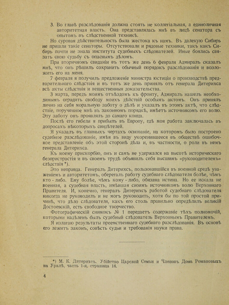 3. Во главѣ (разслѣдованія должна стоять не коллегіальная, а единоличная авторитетная власть. Она представлялась мнѣ въ лицѣ сенатора съ опытомъ въ слѣдственной техникѣ. Но суровая дѣйствительность была жестока къ намъ. Въ далекую Сибирь не пришли такіе сенаторы. Отсутствовали и рядовые техники, такъ какъ Си¬ бирь почти не знала института судебныхъ слѣдователей. Иные боялись свя¬ зать свою судьбу съ опаснымъ дѣломъ. При вторичномъ свиданіи въ тотъ же день 6 февраля Адмиралъ сказалъ мнѣ, что онъ рѣшилъ сохранить обычный порядокъ разслѣдованія и возло¬ жить его на меня. 7 февраля я получилъ предложеніе министра юстиціи о производствѣ пред¬ варительнаго слѣдствія и въ тотъ же день принялъ отъ генерала Дитерихса всѣ акты слѣдствія и вещественныя доказательства. 3 марта, передъ моимъ отъѣздомъ къ фронту, Адмиралъ нашелъ необхо¬ димымъ оградить свободу моихъ дѣйствій особымъ актомъ. Онъ принялъ лично на себя моральную заботу о дѣлѣ и указалъ въ этомъ актѣ, что слѣд¬ ствіе, порученное мнѣ въ законномъ порядкѣ, имѣетъ источникомъ его волю. Эту заботу онъ проявлялъ до самаго конца. Послѣ его гибели я прибылъ въ Европу, гдѣ моя работа заключалась въ допросахъ нѣкоторыхъ свидѣтелей. Я указалъ въ главныхъ чертахъ основаніе, на которомъ было построено судебное разслѣдованіе, имѣя въ виду укоренившееся въ обществѣ ошибоч¬ ное представленіе объ этой сторонѣ дѣла и, въ частности, о роли въ немъ генерала Дитерихса. Къ моему прискорбію, онъ и самъ не удержался на высотѣ историческаго безпристрастія и въ своемъ трудѣ объявилъ себя высшимъ «руководителемъ» слѣдствія *). Это неправда. Генералъ Дитерихсъ, пользовавшійся въ военной средѣ ува¬ женіемъ и авторитетомъ, оберегалъ работу судебнаго слѣдователя болѣе, чѣмъ кто - либо. Ему болѣе, чѣмъ кому - либо, обязана истина. Но ее искала не военная, а судебная власть, имѣвшая своимъ источникомъ волю Верховнаго Правителя. И, конечно, генералъ Дитерихсъ работой судебнаго слѣдователя никогда не руководилъ и не могъ руководить, хотя бы по той простой при¬ чинѣ, что дѣло слѣдователя, какъ его столь правильно опредѣлилъ великій Достоевскій, есть свободное творчество. Фотографическій снимокъ № 1 передаетъ содержаніе тѣхъ полномочій, которыми надѣленъ былъ судебный слѣдователь Верховнымъ Правителемъ. Я излагаю результаты преемственнаго судебнаго разслѣдованія. Въ основѣ его лежитъ законъ, совѣсть судьи и требованія науки права. *) М. К. Дитерихсъ. Убійство Царской Семьи и Членовъ Дома Романовыхъ на Уралѣ, часть 1-я, страница 14.