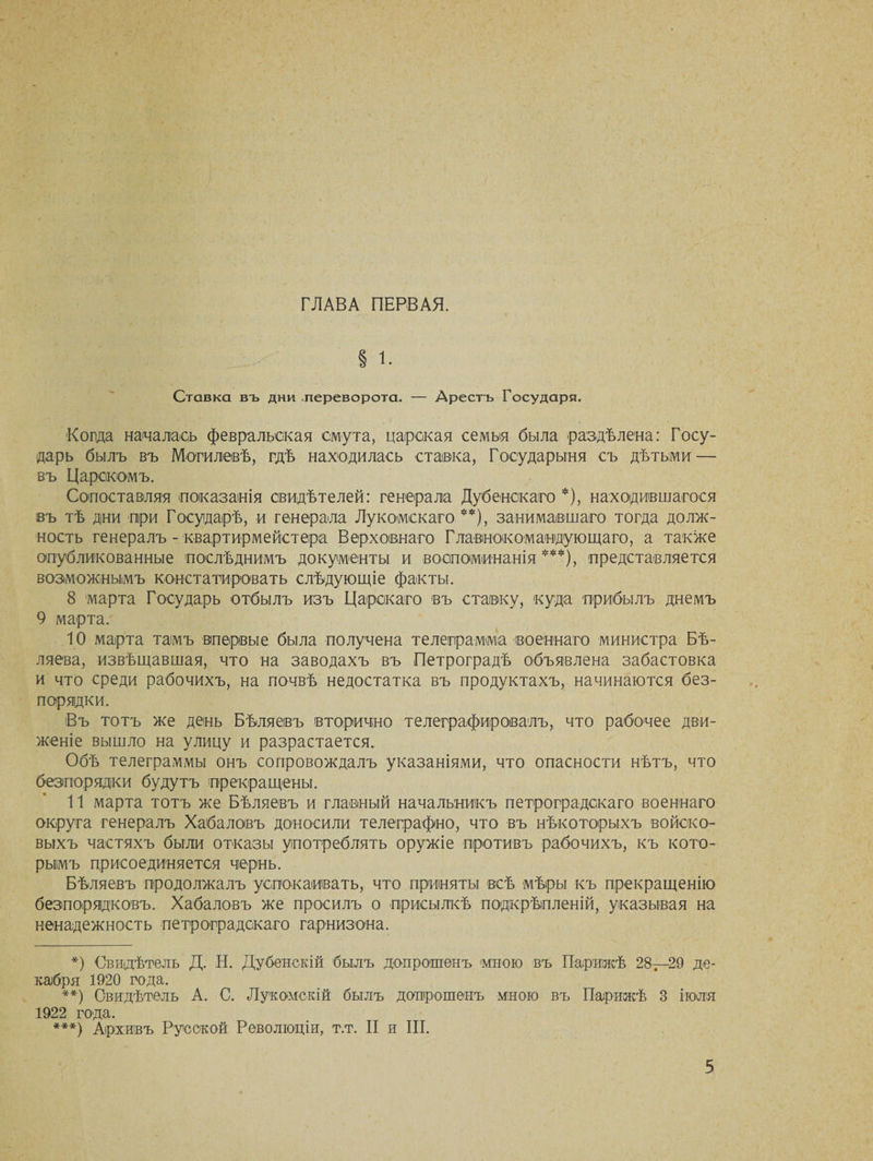 ГЛАВА ПЕРВАЯ. § 1 Ставка въ дни переворота. — Арестъ Государ я. Когда началась февральская смута, царская семья была раздѣлена: Госу¬ дарь былъ въ Могилевѣ, гдѣ находилась ставка, Государыня съ дѣтьми — въ Царскомъ. Сопоставляя показанія свидѣтелей: генерала Дубенскаго *), находившагося івъ тѣ дни при Государѣ, и генерала Лукомекаго **), занимавшаго тогда долж¬ ность генералъ - квартирмейстера Верховнаго Главнокомандующаго, а также опубликованные послѣднимъ документы и воспоминанія ***), представляется возможнымъ констатировать слѣдующіе факты. 8 марта Государь отбылъ изъ Царскаго въ ставку, куда прибылъ днемъ 9 марта. 10 марта тамъ впервые была получена телеграмма военнаго министра Бѣ¬ ляева, извѣщавшая, что на заводахъ въ Петроградѣ объявлена забастовка и что среди рабочихъ, на почвѣ недостатка въ продуктахъ, начинаются без¬ порядки. Въ тотъ же день Бѣляевъ вторично телеграфировалъ, что рабочее дви¬ женіе вышло на улицу и разрастается. Обѣ телеграммы онъ сопровождалъ указаніями, что опасности нѣтъ, что безпорядки будутъ прекращены. 11 марта тотъ же Бѣляевъ и главный начальникъ петроградскаго военнаго округа генералъ Хабаловъ доносили телеграфно, что въ нѣкоторыхъ войско¬ выхъ частяхъ были отказы употреблять оружіе противъ рабочихъ, къ кото¬ рымъ присоединяется чернь. Бѣляевъ продолжалъ успокаивать, что приняты всѣ мѣры къ прекращенію безпорядковъ. Хабаловъ же просилъ о присылкѣ подкрѣпленій, указывая на ненадежность петроградскаго гарнизона. *) Свидѣтель Д. Н. Дубенскій былъ допрошенъ мною въ Парижѣ 28—29 де¬ кабря 1920 года. **) Свидѣтель А. С. Лукомскій былъ допрошенъ мною въ Парижѣ 3 іюля 1922 года. ***) Архивъ Русской Революціи, т.т. II и III.