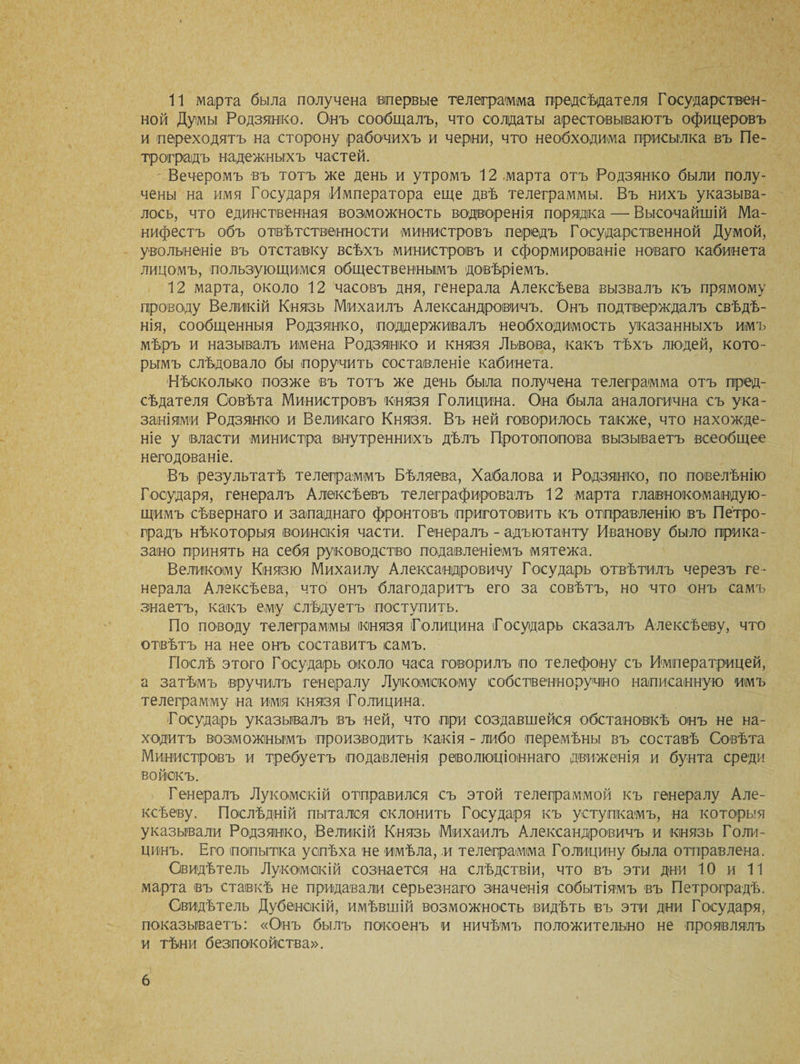 11 марта была получена впервые телеграмма предсѣдателя Государствен¬ ной Думы Родзянко. Онъ сообщалъ, что солдаты арестовываютъ офицеровъ и переходятъ на сторону рабочихъ и черни, что необходима присылка въ Пе¬ троградъ надежныхъ частей. Вечеромъ въ тотъ же день и утромъ 12 .марта отъ Родзянко были полу¬ чены на имя Государя Императора еще двѣ телеграммы. Въ нихъ указыва¬ лось, что единственная возможность водворенія порядка — Высочайшій Ма¬ нифестъ объ отвѣтственности министровъ передъ Государственной Думой, увольненіе въ отставку всѣхъ министровъ и сформированіе новаго кабинета лицомъ, пользующимся общественнымъ довѣріемъ. 12 марта, около 12 часовъ дня, генерала Алексѣева вызвалъ къ прямому проводу Великій Князь Михаилъ Александровичъ. Онъ подтверждалъ свѣдѣ¬ нія, сообщенныя Родзянко, поддерживалъ необходимость указанныхъ имъ мѣръ и называлъ имена Родзянко и князя Львова, какъ тѣхъ людей, кото¬ рымъ слѣдовало бы поручить составленіе кабинета. Нѣсколько позже въ тотъ же день была получена телеграмма отъ пред¬ сѣдателя Совѣта Министровъ князя Голицина. Она была аналогична съ ука¬ заніями Родзянко и Великаго Князя. Въ ней говорилось также, что нахожде¬ ніе у власти министра внутреннихъ дѣлъ Протопопова вызываетъ всеобщее негодованіе. Въ результатѣ телеграммъ Бѣляева, Хабалова и Родзянко, по повелѣнію Государя, генералъ Алексѣевъ телеграфировалъ 12 марта главнокомандую¬ щимъ сѣвернаго и западнаго фронтовъ приготовить къ отправленію въ Петро¬ градъ нѣкоторыя воинскія части. Генералъ - адъютанту Иванову было прика¬ зано принять на себя руководство подавленіемъ мятежа. Великому Князю Михаилу Александровичу Государь отвѣтилъ черезъ ге¬ нерала Алексѣева, что онъ благодаритъ его за совѣтъ, но что онъ самъ знаетъ, какъ ему слѣдуетъ поступить. По поводу телеграммы князя Голицина Государь сказалъ Алексѣеву, что отвѣтъ на нее онъ составитъ самъ. Послѣ этого Государь около часа говорилъ по телефону съ Императрицей, а затѣмъ вручилъ генералу Лукомскому собственноручно написанную имъ телеграмму на имія князя Голицина. Государь указывалъ въ ней, что при создавшейся обстановкѣ онъ не на¬ ходитъ возможнымъ производить какія - либо перемѣны въ составѣ Совѣта Министровъ и требуетъ подавленія революціоннаго движенія и бунта среди войскъ. Генералъ Лукомскій отправился съ этой телеграммой къ генералу Але¬ ксѣеву. Послѣдній пытался склонить Государя къ уступкамъ, на которыя указывали Родзянко, Великій Князь Михаилъ Александровичъ и князь Голи¬ цинъ. Его попытка успѣха не имѣла, и телеграмма Голицину была отправлена. Свидѣтель Лукомскій сознается на слѣдствіи, что въ эти дни 10 и 11 марта въ ставкѣ не придавали серьезнаго значенія событіямъ въ Петроградѣ. Свидѣтель Дубенскій, имѣвшій возможность видѣть въ эти дни Государя, показываетъ: «Онъ былъ покоенъ и ничѣмъ положительно не проявлялъ и тѣни безпокойства».