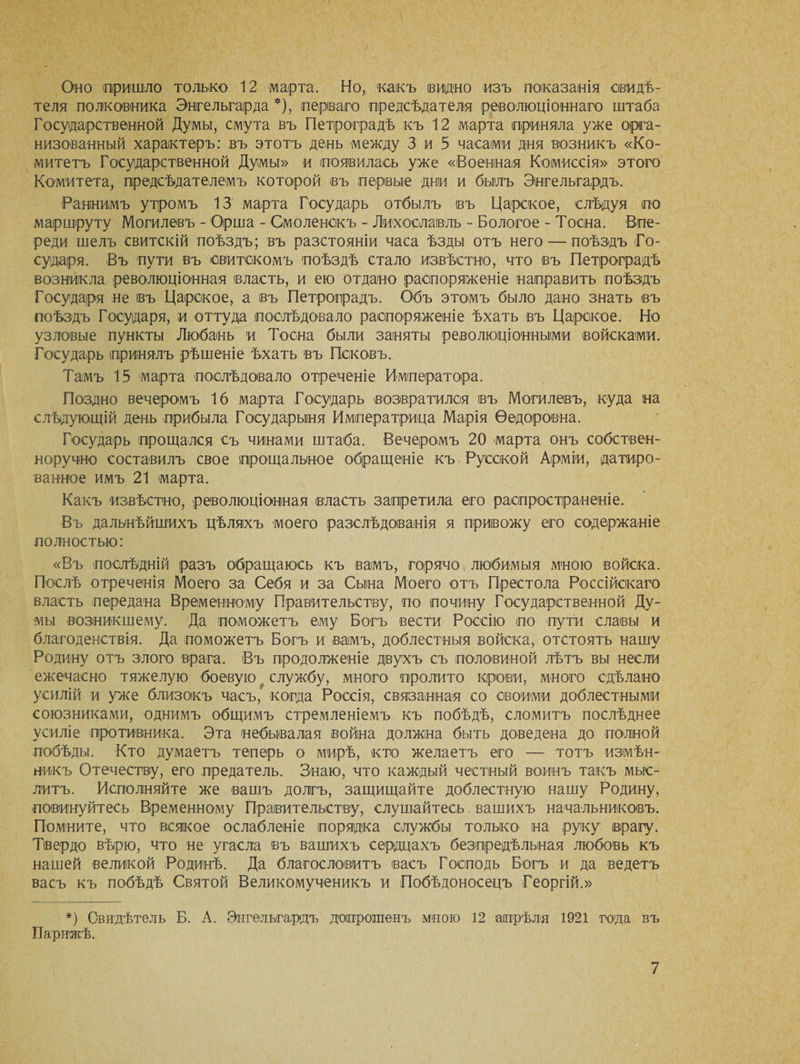 Оно пришло только 12 марта. Но, какъ видно изъ показанія свидѣ¬ теля полковника Энгельгарда *), перваго предсѣдателя революціоннаго штаба Государственной Думы, смута въ Петроградѣ къ 12 марта приняла уже орга¬ низованный характеръ: въ этотъ день между 3 и 5 часами дня возникъ «Ко¬ митетъ Государственной Думы» и появилась уже «Военная Комиссія» этого Комитета, предсѣдателемъ которой въ первые дни и былъ Энгельгардъ. Раннимъ утромъ 13 марта Государь отбылъ въ Царское, слѣдуя по маршруту Могилевъ - Орша - Смоленскъ - Лихославль - Бологое - Тоена. Впе¬ реди шелъ свитскій поѣздъ; въ разстояніи часа ѣзды отъ него — поѣздъ Го¬ сударя. Въ пути въ свитскомъ поѣздѣ стало извѣстно, что въ Петроградѣ возникла революціонная власть, и ею отдано распоряженіе направить поѣздъ Государя не въ Царское, а въ Петроградъ. Объ этомъ было дано знать въ поѣздъ Государя, и оттуда послѣдовало распоряженіе ѣхать въ Царское. Но узловые пункты Любань и Тоена были заняты революціонными войсками. Государь принялъ рѣшеніе ѣхать въ Псковъ. Тамъ 15 марта послѣдовало отреченіе Императора. Поздно вечеромъ 16 марта Государь возвратился въ Могилевъ, куда на слѣдующій день прибыла Государыня Императрица Марія Ѳедоровна. Государь прощался съ чинами штаба. Вечеромъ 20 марта онъ собствен¬ норучно составилъ свое прощальное обращеніе къ Русской Арміи, датиро¬ ванное имъ 21 марта. Какъ извѣстно, революціонная власть запретила его распространеніе. Въ дальнѣйшихъ цѣляхъ моего разслѣдованія я привожу его содержаніе полностью: «Въ послѣдній разъ обращаюсь къ вамъ, горячо любимыя мною войска. Послѣ отреченія Моего за Себя и за Сына Моего отъ Престола Россійскаго власть передана Временному Правительству, по почину Государственной Ду¬ мы возникшему. Да поможетъ ему Богъ вести Россію по пути славы и благоденствія. Да поможетъ Богъ и вамъ, доблестныя войска, отстоять нашу Родину отъ злого врага. Въ продолженіе двухъ съ половиной лѣтъ вы несли ежечасно тяжелую боевую службу, много пролито крови, много сдѣлано усилій и уже близокъ часъ, когда Россія, связанная со своими доблестными союзниками, однимъ общимъ стремленіемъ къ побѣдѣ, сломитъ послѣднее усиліе противника. Эта небывалая война должна быть доведена до полной побѣды. Кто думаетъ теперь о мирѣ, кто желаетъ его — тотъ измѣн¬ никъ Отечеству, его предатель. Знаю, что каждый честный воинъ такъ мыс¬ литъ. Исполняйте же вашъ долгъ, защищайте доблестную нашу Родину, повинуйтесь Временному Правительству, слушайтесь вашихъ начальниковъ. Помните, что всякое ослабленіе порядка службы только на руку врагу. Твердо вѣрю, что не угасла въ вашихъ сердцахъ безпредѣльная любовь къ нашей великой Родинѣ. Да благословитъ васъ Господь Богъ и да ведетъ васъ къ побѣдѣ Святой Великомученикъ и Побѣдоносецъ Георгій.» *) Свидѣтель Б. А. Энгельгардъ допрошенъ мною 12 апрѣля 1921 года въ Парижѣ.