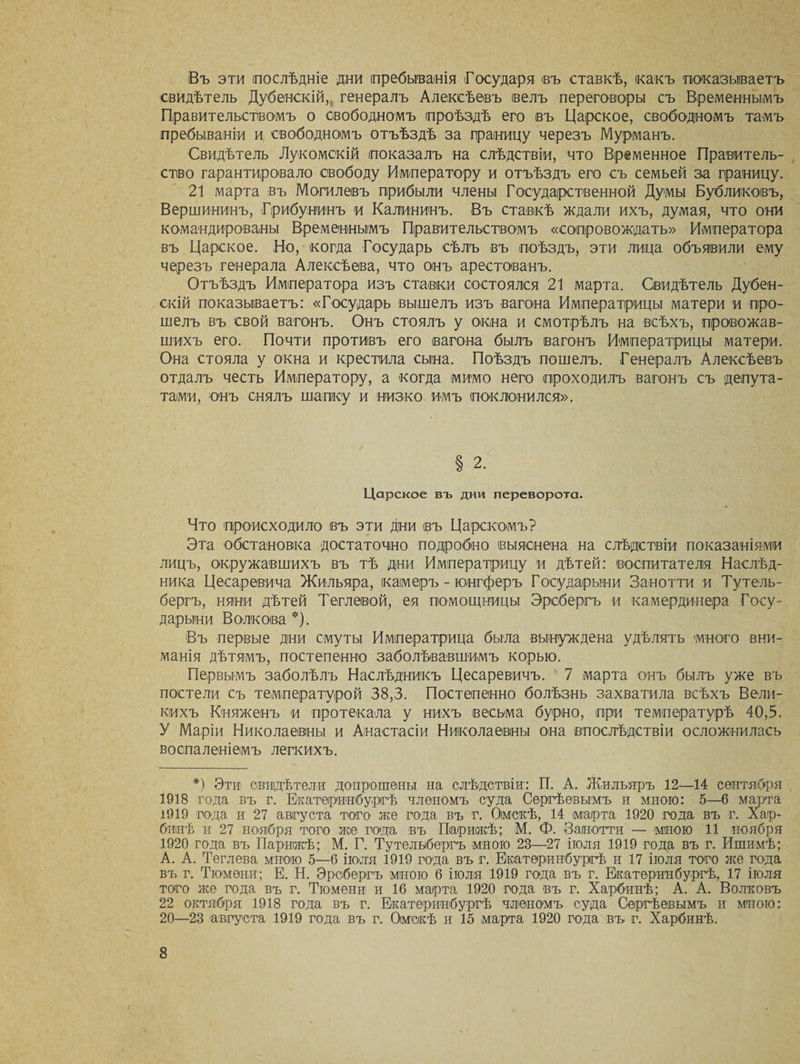 Въ эти послѣдніе дни пребыванія Государя изъ ставкѣ, какъ показываетъ свидѣтель Дубенскій,, генералъ Алексѣевъ (велъ переговоры съ Временнымъ Правительствомъ о свободномъ проѣздѣ его въ Царское, свободномъ тамъ пребываніи и свободномъ отъѣздѣ за границу черезъ Мурманъ. Свидѣтель Лукомскій показалъ на слѣдствіи, что Временное Правитель¬ ство гарантировало свободу Императору и отъѣздъ его съ семьей за границу. 21 марта въ Могилевъ прибыли члены Государственной Думы Бубликовъ, Вершининъ, Грибунинъ и Калининъ. Въ ставкѣ ждали ихъ, думая, что они командированы Временнымъ Правительствомъ «сопровождать» Императора въ Царское. Но, когда Государь сѣлъ въ поѣздъ, эти лица объявили ему черезъ генерала Алексѣева, что онъ арестованъ. Отъѣздъ Императора изъ ставки состоялся 21 марта. Свидѣтель Дубен¬ скій показываетъ: «Государь вышелъ изъ вагона Императрицы матери и про¬ шелъ въ свой вагонъ. Онъ стоялъ у окна и смотрѣлъ на всѣхъ, провожав¬ шихъ его. Почти противъ его вагона былъ вагонъ Императрицы матери. Она стояла у окна и крестила сына. Поѣздъ пошелъ. Генералъ Алексѣевъ отдалъ честь Императору, а когда мимо него проходилъ вагонъ съ депута¬ тами, онъ снялъ шапку и низко имъ поклонился». § 2. Царское въ дни переворота. Что происходило въ эти дни въ Царскомъ? Эта обстановка достаточно подробно выяснена на слѣдствіи показаніями лицъ, окружавшихъ въ тѣ дни Императрицу и дѣтей: воспитателя Наслѣд¬ ника Цесаревича Жильяра, камеръ - юегферъ Государыни Занотти и Тутель- бергъ, няни дѣтей Теглевой, ея помощницы Эребергъ и камердинера Госу¬ дарыни Волкова *). Въ первые дни смуты Императрица была вынуждена удѣлять много вни¬ манія дѣтямъ, постепенно заболѣвавшимъ корью. Первымъ заболѣлъ Наслѣдникъ Цесаревичъ. 7 марта онъ былъ уже въ постели съ температурой 38,3. Постепенно болѣзнь захватила всѣхъ Вели¬ кихъ Княженъ и протекала у нихъ весьма бурно, при температурѣ 40,3. У Маріи Николаевны и Анастасіи Николаевны она впослѣдствіи осложнилась воспаленіемъ легкихъ. *) Эти свидѣтели допрошены на слѣдствіи: П. А. Жильяръ 12—14 сентября 1918 года въ г. Екатеринбургѣ членомъ суда Сергѣевымъ и мною: 5—6 марта 1919 года и 27 августа того же года въ г. Омскѣ, 14 марта 1920 года въ г. Хар¬ бинѣ и 27 ноября того же года въ Парижѣ; М. Ф. Занотти — мною 11 ноября 1920 года въ Парижѣ; М. Г. Тутелыбергъ мною 23—27 іюля 1919 года въ г. Ишимѣ; А. А. Теглева мною 5—6 іюля 1919 года въ г. Екатеринбургѣ и 17 іюля того же года въ г. Тюмени; Е. Н. Эребергъ мною 6 іюля 1919 года въ г. Екатеринбургѣ,, 17 іюля того же года въ г. Тюмени и 16 марта 1920 года въ г. Харбинѣ; А. А. Волковъ 22 октября 1918 года въ г. Екатеринбургѣ членомъ суда Сергѣевымъ и мною: 20—23 августа 1919 года въ г. Омскѣ и 15 марта 1920 года въ г. Харбинѣ.