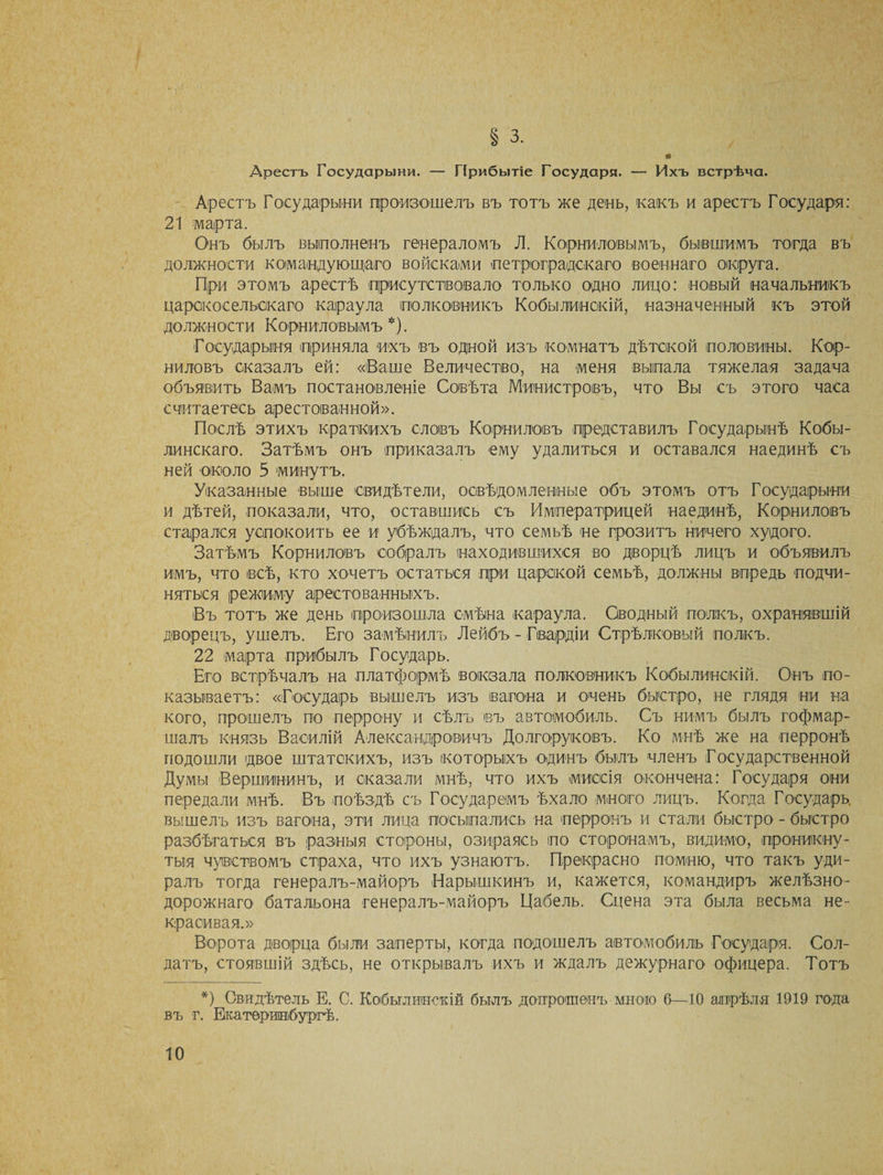 § 3. Арестъ Государыни. — Прибытіе Государя. — Ихъ встрѣча. Арестъ Государыни произошелъ въ тотъ же день, какъ и арестъ Государя: 21 марта. Онъ былъ выполненъ генераломъ Л. Корниловымъ, бывшимъ тогда въ должности командующаго войсками петроградскаго военнаго округа. При этомъ арестѣ присутствовало только одно лицо: новый начальникъ царскосельскаго караула полковникъ Кобылинскій, назначенный къ этой должности Корниловымъ*). Государыня приняла ихъ въ одной изъ комнатъ дѣтской половины. Кор¬ ниловъ сказалъ ей: «Ваше Величество, на меня выпала тяжелая задача объявить Вамъ постановленіе Совѣта Министровъ, что Вы съ этого часа считаетесь арестованной». Послѣ этихъ краткихъ словъ Корниловъ представилъ Государынѣ Кобы- линскаго. Затѣмъ онъ приказалъ ему удалиться и оставался наединѣ съ ней около 5 минутъ. Указанные выше свидѣтели, освѣдомленные объ этомъ отъ Государыни и дѣтей, показали, что, оставшись съ Императрицей наединѣ, Корниловъ старался успокоить ее и убѣждалъ, что семьѣ не грозитъ ничего худого. Затѣмъ Корниловъ собралъ находившихся во дворцѣ лицъ и объявилъ имъ, что всѣ, кто хочетъ остаться при царской семьѣ, должны впредь подчи¬ няться режиму арестованныхъ. Въ тотъ же день произошла смѣна караула. Сводный полкъ, охранявшій дворецъ, ушелъ. Его замѣнилъ Лейбъ - Гвардіи Стрѣлковый полкъ. 22 марта прибылъ Государь. Его встрѣчалъ на платформѣ вокзала полковникъ Кобылинскій. Онъ по¬ казываетъ: «Государь вышелъ изъ вагона и очень быстро, не глядя ни на кого, прошелъ по перрону и сѣлъ въ автомобиль. Съ нимъ былъ гофмар¬ шалъ князь Василій Александровичъ Долгоруковъ. Ко мнѣ же на перронѣ подошли двое штатскихъ, изъ которыхъ одинъ былъ членъ Государственной Думы Вершининъ, и сказали мнѣ, что ихъ миссія окончена: Государя они передали мнѣ. Въ поѣздѣ съ Государемъ ѣхало много лицъ. Когда Государь вышелъ изъ вагона, эти лица посыпались на перронъ и стали быстро - быстро разбѣгаться въ разныя стороны, озираясь по сторонамъ, видимо, проникну¬ тыя чувствомъ страха, что ихъ узнаютъ. Прекрасно помню, что такъ уди¬ ралъ тогда генералъ-майоръ Нарышкинъ и, кажется, командиръ желѣзно¬ дорожнаго батальона генералъ-майоръ Цабель. Сцена эта была весьма не¬ красивая.» Ворота дворца были заперты, когда подошелъ автомобиль Государя. Сол¬ датъ, стоявшій здѣсь, не открывалъ ихъ и ждалъ дежурнаго офицера. Тотъ *) Свидѣтель Е. С. Кобылинскій былъ допрошенъ мною 6—10 апрѣля 1919 года въ г. Екатеринбургѣ.