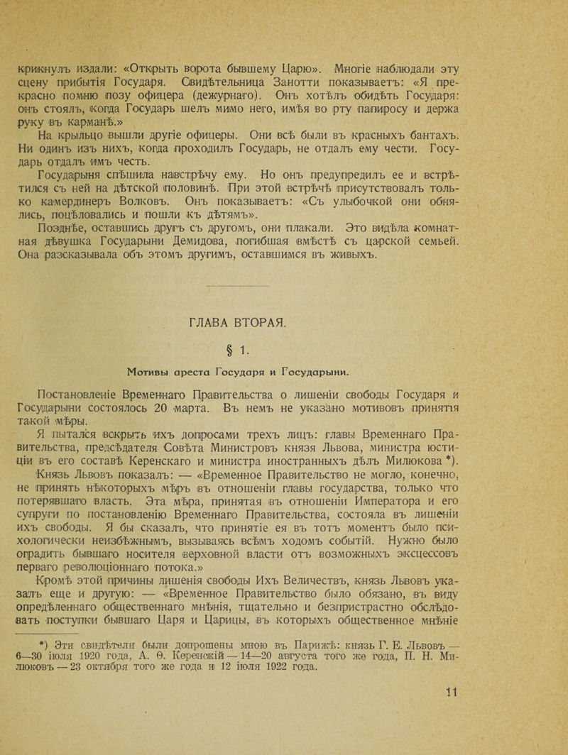 крикнулъ издали: «Открыть ворота бывшему Царю». Многіе наблюдали эту сцену прибытія Государя. Свидѣтельница Занотти показываетъ: «Я.пре¬ красно помню позу офицера (дежурнаго). Онъ хотѣлъ обидѣть Государя: онъ стоялъ, когда Государь шелъ мимо него, имѣя во рту папиросу и держа руку въ карманѣ.» На крыльцо вышли другіе офицеры. Они всѣ были въ красныхъ бантахъ. Ни одинъ изъ нихъ, когда проходилъ Государь, не отдалъ ему чести. Госу¬ дарь отдалъ имъ честь. Государыня спѣшила навстрѣчу ему. Но онъ предупредилъ ее и встрѣ¬ тился съ ней на дѣтской половинѣ. При этой встрѣчѣ присутствовалъ толь¬ ко камердинеръ Волковъ. Онъ показываетъ: «Съ улыбочкой они обня¬ лись, поцѣловались и пошли къ дѣтямъ». Позднѣе, оставшись другъ съ другомъ, они плакали. Это видѣла комнат¬ ная дѣвушка Государыни Демидова, погибшая вмѣстѣ съ царской семьей. Она разсказывала объ этомъ другимъ, оставшимся въ живыхъ. ГЛАВА ВТОРАЯ. § і. Мотивы ареста Государя и Государыни. Постановленіе Временнаго Правительства о лишеніи свободы Государя и Государыни состоялось 20 марта. Въ немъ не указано мотивовъ принятія такой мѣры. Я пытался вскрыть ихъ допросами трехъ лицъ: главы Временнаго Пра¬ вительства, предсѣдателя Совѣта Министровъ князя Львова, министра юсти¬ ціи въ его составѣ Керенскаго и министра иностранныхъ дѣлъ Милюкова*). Князь Львовъ показалъ: — «Временное Правительство не могло, конечно, не принять нѣкоторыхъ мѣръ въ отношеніи плавы государства, только что потерявшаго власть. Эта мѣра, принятая въ отношеніи Императора и его супруги по постановленію Временнаго Правительства, состояла въ лишеніи ихъ свободы. Я бы сказалъ, что принятіе ея въ тотъ моментъ было пси¬ хологически неизбѣжнымъ, вызываясь всѣмъ ходомъ событій. Нужно было оградитъ бывшаго носителя верховной власти отъ возможныхъ эксцессовъ перваго революціоннаго потока.» Кромѣ этой причины лишенія свободы Ихъ Величествъ, князь Львовъ ука¬ залъ еще и другую: — «Временное Правительство было обязано, въ виду опредѣленнаго общественнаго мнѣнія, тщательно и безпристрастно обслѣдо¬ вать поступки бывшаго Царя и Царицы, въ которыхъ общественное мнѣніе *) Эти свидѣтели были допрошены мною въ Парижѣ: князь Г. Е. Львовъ — 6—30 іюля 1920 года, А. Ѳ. Керенскій — 14—20 августа того же года, П. Н. Ми¬ люковъ — 23 октября того же года и 12 іюля 1922 года.