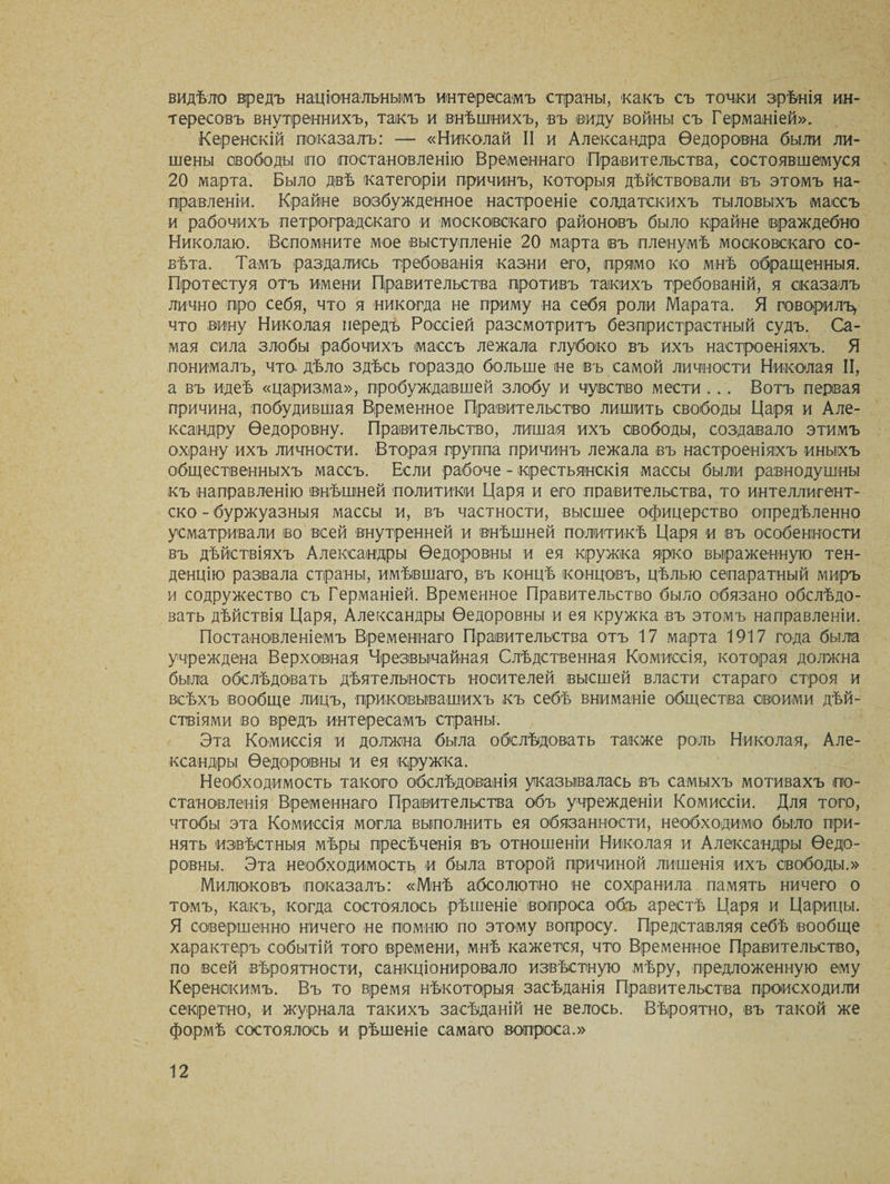 видѣло вредъ національнымъ интересамъ страны, -какъ съ точки зрѣнія ин¬ тересовъ внутреннихъ, такъ и внѣшнихъ, въ ©иду войны съ Германіей». Керенскій показалъ: — «Николай II и Александра Ѳедоровна были ли¬ шены свободы по постановленію Временнаго Правительства, состоявшемуся 20 марта. Было двѣ категоріи причинъ, которыя дѣйствовали въ этомъ на¬ правленіи. Крайне возбужденное настроеніе солдатскихъ тыловыхъ массъ и рабочихъ петроградскаго и московскаго районовъ было крайне враждебно Николаю. Вспомните мое выступленіе 20 марта въ пленумѣ московскаго со¬ вѣта. Тамъ раздались требованія казни его, прямо ко мнѣ обращенныя. Протестуя отъ имени Правительства противъ такихъ требованій, я сказалъ лично про себя, что я никогда не приму на себя роли Марата. Я говорилъ, что вину Николая передъ Россіей разсмотритъ безпристрастный судъ. Са¬ мая сила злобы рабочихъ массъ лежала глубоко въ ихъ настроеніяхъ. Я понималъ, что дѣло здѣсь гораздо больше не въ самой личности Николая II, а въ идеѣ «царизма», пробуждавшей злобу и чувство мести . .. Вотъ первая причина, побудившая Временное Правительство лишить свободы Царя и Але¬ ксандру Ѳедоровну. Правительство, лишая ихъ свободы, создавало этимъ охрану ихъ личности. Вторая группа причинъ лежала въ настроеніяхъ иныхъ общественныхъ массъ. Если рабоче - крестьянскія массы были равнодушны къ направленію внѣшней политики Царя и его правительства, то интеллигент- ско - буржуазныя массы и, въ частности, высшее офицерство опредѣленно усматривали во всей внутренней и внѣшней политикѣ Царя и въ особенности въ дѣйствіяхъ Александры Ѳедоровны и ея кружка ярко выраженную тен¬ денцію развала страны, имѣвшаго, въ концѣ концовъ, цѣлью сепаратный миръ и содружество съ Германіей. Временное Правительство было обязано обслѣдо¬ вать дѣйствія Царя, Александры Ѳедоровны и ея кружка въ этомъ направленіи. Постановленіемъ Временнаго Правительства отъ 17 марта 1917 года была учреждена Верховная Чрезвычайная Слѣдственная Комиссія, которая должна была обслѣдовать дѣятельность носителей высшей власти стараго строя и всѣхъ вообще лицъ, прикоівывашихъ къ себѣ вниманіе общества своими дѣй¬ ствіями во вредъ интересамъ страны. Эта Комиссія и должна была обслѣдовать также роль Николая, Але¬ ксандры Ѳедоровны и ея кружка. Необходимость такого обслѣдованія указывалась въ самыхъ мотивахъ по¬ становленія Временнаго Правительства объ учрежденіи Комиссіи. Для того, чтобы эта Комиссія могла выполнить ея обязанности, необходимо было при¬ нять извѣстныя мѣры пресѣченія въ отношеніи Николая и Александры Ѳедо¬ ровны. Эта необходимость и была второй причиной лишенія ихъ свободы.» Милюковъ показалъ: «Мінѣ абсолютно не сохранила память ничего о томъ, какъ, когда состоялось рѣшеніе вопроса объ арестѣ Царя и Царицы. Я совершенно ничего не помню по этому вопросу. Представляя себѣ вообще характеръ событій того времени, мнѣ кажется, что Временное Правительство, по всей вѣроятности, санкціонировало извѣстную мѣру, предложенную ему Керенскимъ. Въ то время нѣкоторыя засѣданія Правительства происходили секретно, и журнала такихъ засѣданій не велось. Вѣроятно, въ такой же формѣ состоялось и рѣшеніе самаго вопроса.»