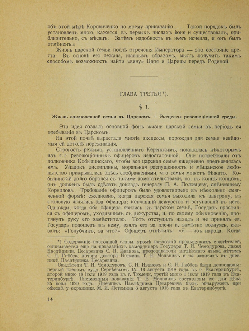 объ этой мѣрѣ Коровиченко по моему приказанію . . . Такой порядокъ былъ установленъ мною, кажется, въ первыхъ числахъ іюня и существовалъ, при¬ близительно, съ мѣсяцъ. Затѣмъ надобность въ немъ исчезла, и онъ былъ отмѣненъ.» Жизнь царской семьи послѣ отреченія Императора — это состояніе аре¬ ста. Въ основѣ его лежала, главнымъ образомъ, мысль получить такимъ способомъ возможность найти «вину» Царя и Царицы передъ Родиной. ГЛАВА ТРЕТЬЯ *). § і. Жизнь заключенной семьи въ Царскомъ. — Эксцессы революціонной среды. Эта идея создала основной фонъ жизни царской семьи въ періодъ ея пребыванія въ Царскомъ. На этой почвѣ вырастали многіе эксцессы, порождая для семьи невѣдо- мыя ей дотолѣ переживанія. Строгость режима, установленнаго Керенскимъ, показалась нѣкоторымъ изъ г. г. революціонныхъ офицеровъ недостаточной. Они потребовали отъ полковника Кобылинскаго, чтобы вся царская семья ежедневно предъявлялась имъ. Упадокъ дисциплины, моральная распущенность и мѣщанское любо¬ пытство прикрывались здѣсь соображеніями, что семья можетъ бѣжать. Ко- былинскій долго боролся съ такими домогательствами, но, въ концѣ концовъ, онъ долженъ былъ сдѣлать докладъ генералу П. А. Половцеву, смѣнившему Корнилова. Требованіе офицеровъ было удовлетворено въ нѣсколько смяг¬ ченной формѣ: ежедневно, когда царская семья выходила къ завтраку, въ столовую являлись два офицера: кончавшій дежурство и вступавшій въ него. Однажды, когда оба офицера явились къ царской семьѣ, Государь простил¬ ся съ офицеромъ, уходившимъ съ дежурства, и, по своему обыкновенію, про¬ тянулъ руку его замѣстителю. Тотъ отступилъ назадъ и не принялъ ея. Государь подошелъ къ нему, взялъ его за плечи и, замѣтно волнуясь, ска¬ залъ: «Голубчикъ, за что?» Офицеръ отвѣтилъ: «Я — изъ народа. Когда *) Содержаніе настоящей главы, кромѣ показаній предыдущихъ свидѣтелей, основывается еще на показаніяхъ камердинера Государя Т. И. Чемодурова, лакея Наслѣдника Цесаревича С. И. Иванова, преподавателя англійскаго языка дѣтямъ С. И. Гиббса, дочери доктора Боткина Т. Е. Мельникъ и на записяхъ въ днев¬ никѣ Наслѣдника Цесаревича. Свидѣтели Т. И. Чемодуровъ, С. И. Ивановъ и С. И. Гиббсъ были допрошены: первый членомъ суда Сергѣевымъ 15—16 августа 1918 года въ г. Екатеринбургѣ, второй мною 18 іюля 1919 года въ г. Тюмени, третій мною 1 іюля 1919 года въ Ека¬ теринбургѣ. Письменныя показанія Т. Е. Мельникъ составлены ею для дѣла 25 іюня 1920 года. Дневникъ Наслѣдника Цесаревича былъ обнаруженъ при обыскѣ у охранника М. И. Л ото ми на 6 августа 1918 года въ Екатеринбургѣ.