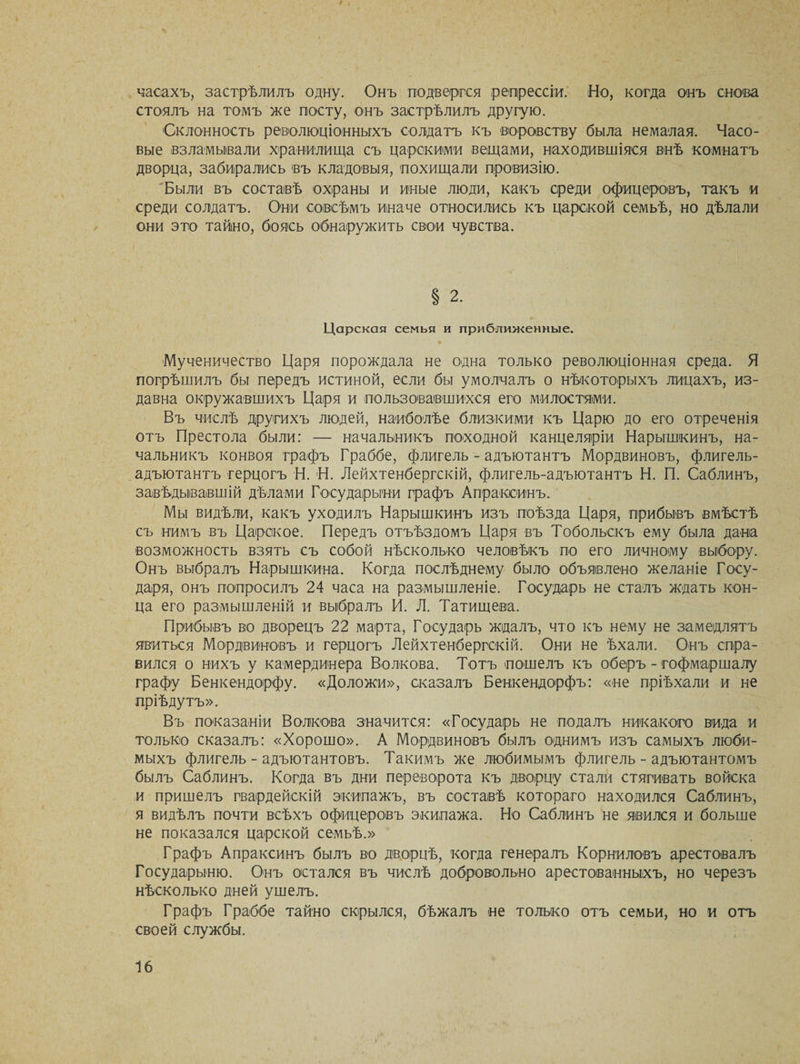 часахъ, застрѣлилъ одну. Онъ подвергся репрессіи. Но, когда онъ снова стоялъ на томъ же посту, онъ застрѣлилъ другую. Склонность революціонныхъ солдатъ къ воровству была немалая. Часо¬ вые взламывали хранилища съ царскими вещами, находившіяся внѣ комнатъ дворца, забирались въ кладовыя, похищали провизію. Были въ составѣ охраны и иные люди, какъ среди офицеровъ, такъ и среди солдатъ. Они совсѣмъ иначе относились къ царской семьѣ, но дѣлали они это тайно, боясь обнаружить свои чувства. § 2. Царская семья и приближенные. Мученичество Царя порождала не одна только революціонная среда. Я погрѣшилъ бы передъ истиной, если бы умолчалъ о нѣкоторыхъ лицахъ, из¬ давна окружавшихъ Царя и пользовавшихся его милостями. Въ числѣ другихъ людей, наиболѣе близкими къ Царю до его отреченія отъ Престола были: — начальникъ походной канцеляріи Нарышкинъ, на¬ чальникъ конвоя графъ Граббе, флигель-адъютантъ Мордвиновъ, флигель- адъютантъ герцогъ Н. Н. Лейхтенбергскій, флигель-адъютантъ Н. П. Саблинъ, завѣдываешій дѣлами Государыни графъ Апраксинъ. Мы видѣли, какъ уходилъ Нарышкинъ изъ поѣзда Царя, прибывъ вмѣстѣ съ нимъ въ Царское. Передъ отъѣздомъ Царя въ Тобольскъ ему была дана возможность взять съ собой нѣсколько человѣкъ по его личному выбору. Онъ выбралъ Нарышкина. Когда послѣднему было объявлено желаніе Госу¬ даря, онъ попросилъ 24 часа на размышленіе. Государь не сталъ ждать кон¬ ца его размышленій и выбралъ И. Л. Татищева. Прибывъ во дворецъ 22 марта, Государь ждалъ, что къ нему не замедлятъ явиться Мордвиновъ и герцогъ Лейхтенбергскій. Они не ѣхали. Онъ спра¬ вился о нихъ у камердинера Волкова. Тотъ пошелъ къ оберъ - гофмаршалу графу Бенкендорфу. «Доложи», сказалъ Бенкендорфъ: «не пріѣхали и не пріѣдутъ». Въ показаніи Волкова значится: «Государь не подалъ никакого вида и только сказалъ: «Хорошо». А Мордвиновъ былъ однимъ изъ самыхъ люби¬ мыхъ флигель-адъютантовъ. Такимъ же любимымъ флигель-адъютантомъ былъ Саблинъ. Когда въ дни переворота къ дворцу стали стягивать войска и пришелъ гвардейскій экипажъ, въ составѣ котораго находился Саблинъ, я видѣлъ почти всѣхъ офицеровъ экипажа. Но Саблинъ не явился и больше не показался царской семьѣ.» Графъ Апраксинъ былъ во дворцѣ, когда генералъ Корниловъ арестовалъ Государыню. Онъ остался въ числѣ добровольно арестованныхъ, но черезъ нѣсколько дней ушелъ. Графъ Граббе тайно скрылся, бѣжалъ не только отъ семьи, но и отъ своей службы.