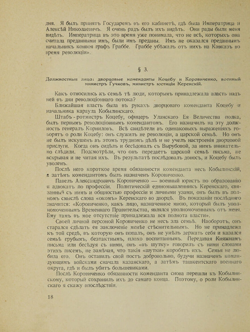 дня. Я былъ принятъ Государемъ въ его кабинетѣ, гдѣ была Императрица и Алексѣй Николаевичъ. Я очень радъ былъ ихъ видѣть. Они рады были меня видѣть. Императрица въ это время уже понимала, что не всѣ, которыхъ она считала преданными имъ, были имъ преданы. Имъ не оказался преданнымъ начальникъ конвоя графъ Граббе. Граббе убѣжалъ отъ нихъ на Кавказъ во время революціи». Должностныя лица: дворцовые коменданты Коцебу и Коровиченко, военный министръ Гучковъ, министръ юстиціи Керенскій. Какъ относились къ семьѣ тѣ люди, которымъ принадлежала власть надъ ней въ дни революціоннаго потока? Ближайшая власть была въ рукахъ дворцоваго коменданта Коцебу и начальника караула Кобылинскаго. Штабъ - ротмистръ Коцебу, офицеръ Уланскаго Ея Величества полка, былъ первымъ революціоннымъ комендантомъ. Его назначилъ на эту долж¬ ность генералъ Корниловъ. Всѣ свидѣтели въ одинаковыхъ выраженіяхъ го¬ ворятъ о роли Коцебу: онъ служилъ не революціи, а царской семьѣ. Но онъ не былъ искушенъ въ этомъ трудномъ дѣлѣ и не учелъ настроенія дворцовой прислуги. Когда онъ сидѣлъ и бесѣдовалъ съ Вырубовой, за нимъ вниматель¬ но слѣдили. Подсмотрѣли, что онъ передаетъ царской семьѣ письма, не вскрывая и не читая ихъ. Въ результатѣ послѣдовалъ доносъ, и Коцебу былъ уволенъ. Послѣ него короткое время обязанности коменданта несъ Кобьілинскій, а затѣмъ комендантомъ былъ назначенъ Коровиченко. Павелъ Александровичъ Коровиченко — военный юристъ по образованію и адвокатъ по профессіи. Политическій единомышленникъ Керенскаго, свя¬ занный съ нимъ и общностью профессіи и личными узами, онъ былъ въ пол¬ номъ смыслѣ слова «окомъ» Керенскаго во дворцѣ. Въ показаніи послѣдняго значится: «Коровиченко, какъ лицо, назначенное мною, который былъ упол¬ номоченнымъ Временнаго Правительства, являлся уполномоченнымъ отъ меня. Ему тамъ въ мое отсутствіе принадлежала вся полнота власти». Своей личной персоной Коровиченко не несъ зла семьѣ. Наоборотъ, онъ старался сдѣлать ея заключеніе менѣе стѣснительнымъ. Но не принадлежа къ той средѣ, въ которую онъ попалъ, онъ не умѣлъ держать себя и казался семьѣ грубымъ, безтактнымъ, плохо воспитаннымъ. Передавая Княжнамъ письма или бесѣдуя съ ними, онъ «въ шутку» говорилъ съ ними словами этихъ писемъ, не замѣчая, что такія «шутки» коробятъ ихъ. Семья не лю¬ била его. Онъ оставилъ свой постъ добровольно, будучи назначенъ коман¬ дующимъ войсками сначала казанскаго, а затѣмъ ташкентскаго военнаго округа, гдѣ и былъ убитъ большевиками. Послѣ Коровиченко обязанности коменданта снова перешли къ Кобылин- скому, который сохранилъ ихъ до самаго конца. Поэтому, о роли Кобылин¬ скаго я скажу впослѣдствіи.