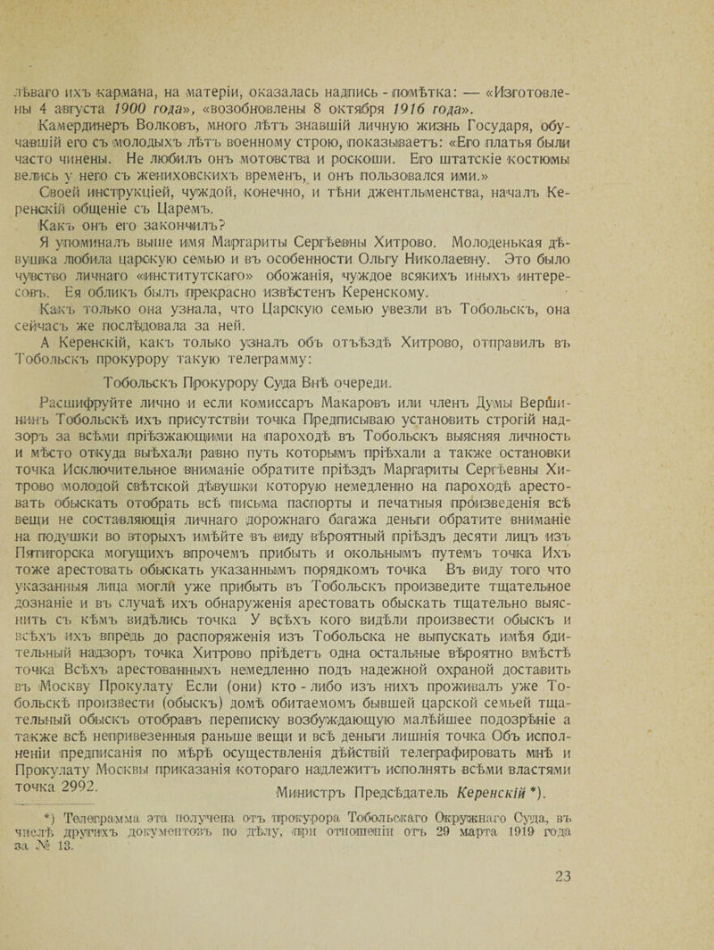 лѣваго ихъ кармана, на матеріи, оказалась надпись - помѣтка: — «Изготовле¬ ны 4 августа 1900 гола», «возобновлены 8 октября 1916 года». Камердинеръ Волковъ, много лѣтъ знавшій личную жизнь Государя, обу¬ чавшій его съ молодыхъ лѣтъ военному строю, показываетъ: «Его платья были часто чинены. Не любилъ онъ мотовства и роскоши. Его штатскіе костюмы велись у него съ жениховскихъ временъ, и онъ пользовался ими.» Своей инструкціей, чуждой, конечно, и тѣни джентльменства, началъ Ке¬ ренскій общеніе съ Царемъ. Какъ онъ его закончилъ? Я упоминалъ выше имя Маргариты Сергѣевны Хитрово. Молоденькая дѣ¬ вушка любила царскую семью и въ особенности Ольгу Николаевну. Это было чувство личнаго «институтскаго» обожанія, чуждое всякихъ иныхъ интере¬ совъ. Ея обликъ былъ прекрасно извѣстенъ Керенскому. Какъ только она узнала, что Царскую семью увезли въ Тобольскъ, она сейчасъ же послѣдовала за ней. А Керенскій, какъ только узналъ объ отъѣздѣ Хитрово, отправилъ въ Тобольскъ прокурору такую телеграмму: Тобольскъ Прокурору Суда Внѣ очереди. Расшифруйте лично и если комиссаръ Макаровъ или членъ Думы Верши¬ нинъ Тобольскѣ ихъ присутствіи точка Предписываю установить строгій над¬ зоръ за всѣми пріѣзжающими на пароходѣ въ Тобольскъ выясняя личность и мѣсто откуда выѣхали равно путь которымъ пріѣхали а также остановки точка Исключительное вниманіе обратите пріѣздъ Маргариты Сергѣевны Хи¬ трово молодой свѣтской дѣвушки которую немедленно на пароходѣ аресто¬ вать обыскать отобрать всѣ письма паспорты и печатныя произведенія всѣ вещи не составляющія личнаго дорожнаго багажа деньги обратите вниманіе на подушки во вторыхъ имѣйте въ виду вѣроятный пріѣздъ десяти лицъ изъ Пятигорска могущихъ впрочемъ прибыть и окольнымъ путемъ точка Ихъ тоже арестовать обыскать указаннымъ порядкомъ точка Въ виду того что указанныя лица могли уже прибыть въ Тобольскъ произведите тщательное дознаніе и въ случаѣ ихъ обнаруженія арестовать обыскать тщательно выяс¬ нить съ кѣмъ видѣлись точка У всѣхъ кого видѣли произвести обыскъ и всѣхъ ихъ впредь до распоряженія изъ Тобольска не выпускать имѣя бди¬ тельный надзоръ точка Хитрово пріѣдетъ одна остальные вѣроятно вмѣстѣ точка Всѣхъ арестованныхъ немедленно подъ надежной охраной доставить въ іМоскву Прокулату Если (они) кто-либо изъ нихъ проживалъ уже То¬ больскѣ произвести (обыскъ) домѣ обитаемомъ бывшей царской семьей тща¬ тельный обыскъ отобравъ переписку возбуждающую малѣйшее подозрѣніе а также всѣ непривезенныя раньше вещи и всѣ деньги лишнія точка Объ испол¬ неніи предписанія по мѣрѣ осуществленія дѣйствій телеграфировать мнѣ и Прокулату Москвы приказанія котораго надлежитъ исполнять всѣми властями точка 2992. Министръ Предсѣдатель Керенскій *). *) Телеграмма эта получена о-тъ прокурора Тобольскаго Окружнаго Суда, въ числѣ другихъ документовъ по дѣлу, при отношеніи отъ 29 марта 1919 года за № 13.