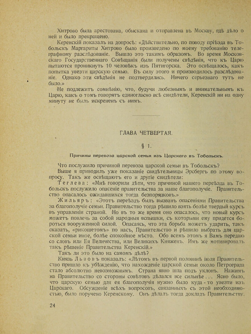 Х'итроео была арестована, обыскана и отправлена въ Москву, гдѣ дѣло о ней и было прекращено. Керенскій показалъ на допросѣ: «Дѣйствительно, по поводу пріѣзда въ То¬ больскъ Маргариты Хитрово было произведено по моему требованію теле¬ графному разслѣдованіе. Вышло это такимъ образомъ. Во время Москов¬ скаго Государственнаго Совѣщанія были получены свѣдѣнія, что къ Царю пытаются проникнуть 10 человѣкъ изъ Пятигорска. Это освѣщалось, какъ попытка увезти царскую семью. Въ силу этого и производилось разслѣдова¬ ніе. Однако эти свѣдѣнія не подтвердились. Ничего серьезнаго тутъ не было.» Не подлежитъ сомнѣнію, что, будучи любезнымъ и внимательнымъ къ Царю, какъ о томъ говорятъ единогласно всѣ свидѣтели, Керенскій ни на одну минуту не былъ искрененъ съ нимъ. ГЛАВА ЧЕТВЕРТАЯ. « § і. ' \ .» . 4 *Ѵ • Г. Причины перевоза царской семьи изъ Царскаго въ Тобольскъ. Что послужило причиной перевоза царской семьи въ Тобольскъ? Выше я приводилъ уже показаніе свидѣтельницы Эрсбергъ по этому во¬ просу. Такъ же освѣщаютъ его и другіе свидѣтели: Тег лева : «Мнѣ говорили дѣти, что причиной нашего переѣзда въ То¬ больскъ послужило опасеніе правительства за наше благополучіе. Правитель¬ ство опасалось ожидавшихся тогда безпорядковъ.» Ж и л ь я р ъ : «Этотъ переѣздъ былъ вызванъ опасеніями Правительства за благополучіе семьи. Правительство тогда рѣшило взять болѣе твердый курсъ въ управленіи страной. Но въ то же время оно опасалось, что новый курсъ можетъ повлечь за собой народныя вспышки, съ которыми ему придется бо¬ роться вооруженной силой. Опасаясь, что эта борьба можетъ ударить, такъ сказать, «рикошетомъ» по насъ, Правительство и рѣшило выбрать для цар¬ ской семьи иное, болѣе спокойное мѣсто. Обо всемъ этомъ я Вамъ передаю со словъ или Ея Величества, или Великихъ Княженъ. Имъ же мотивировалъ такъ рѣшеніе Правительства Керенскій.» Такъ ли это было на самомъ дѣлѣ? Князь Львовъ показалъ: «Лѣтомъ въ первой половинѣ іюля Правитель¬ ство пришло къ убѣжденію, что нахожденіе царской семьи около Петрограда стало абсолютно невозможнымъ. Страна явно шла подъ уклонъ. Нажимъ на Правительство со стороны совѣтовъ дѣлался все сильнѣе... Ясно было, что царскую семью для ея благополучія нужно было куда - то увезти изъ Царскаго. Обсужденіе всѣхъ вопросовъ, связанныхъ съ этой необходимо¬ стью, было поручено Керенскому. Онъ дѣлалъ тогда докладъ Правительству.