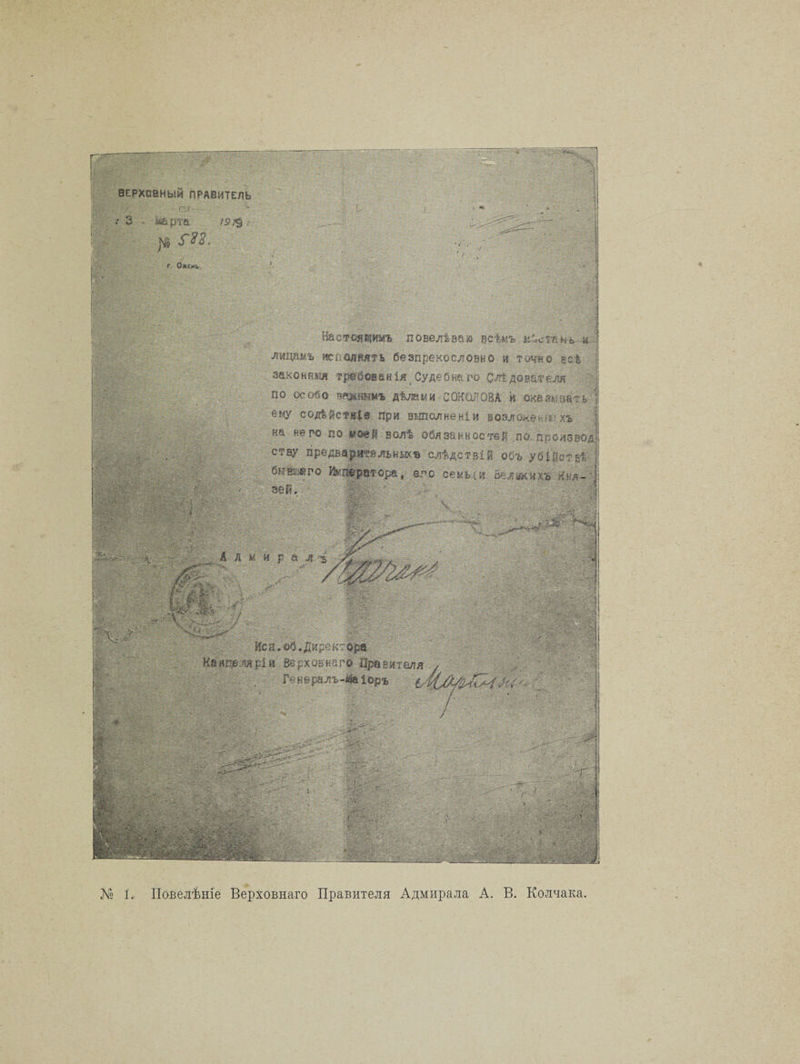 ВЕРХОВНЫЙ ПРАВИТЕЛЬ Яр - К >■ 3 . -карга |мі Г%2. ; 0 : < .. ' 4 / \ Ч‘? АА/.ѵр ІІІІІІЯІ ■ К > ^ \ ' ’ < • ; ' • АА, - Настоящимъ повелѣваю всѣмъ кѣсіькь. и лидамъ т&amp;шміь безпрекословно и точно щс% | законныя Судебнаго Слѣдователя •-* • - . по заддаъ.дѣжми СОКОЛОВА к т&amp;пат-ь | '>.е«У еодіістіф при выполненіи возжжениихъ иа аяял »» л _л. * «■ .. на него по коей волѣ обязанностей по. ппсизеоді етву предай поильных* слѣдствій объ убійствѣ 1 Ш 1 іЙІІІ ' < : ■ . . ; ■ ■ : ■ - : I в V. .... , .. - А ЛНра 4 -ъ іііііІІ»: - ш|А Ж Й ' ' ИЙйД . К-й - ' Яш ѵ. / . п /- . «еи.*Мирексо|* Канцеляріи Верховна го Правителя / Ген в ралъ-4а іоръ •> ' / . / ' . ‘ ■ • > >'Ъ ' . - - ' ' V- • ■ •■- . , - ' .... : . - ‘ , •- . '■ : . .■ Ау - . - . . ~Г ; - ... ■ - ■ ■' і І : - Ь.._ йй____ __ 8Щет ' : № 1. Повелѣніе Верховнаго Правителя Адмирала А. В. Колчака.