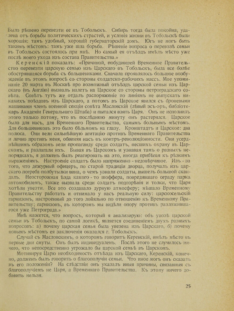 Было рѣшено перевезти ее въ Тобольскъ. Сибирь тогда была покойна, уда¬ лена отъ борьбы политическихъ страстей, и условія жизни въ Тобольскѣ были хорошія: тамъ удобный, хорошій губернаторскій домъ. Югъ не могъ быть такимъ мѣстомъ: тамъ уже шла борьба. Рѣшеніе вопроса о перевозѣ семьи въ Тобольскъ состоялось при мнѣ. Но самый ея отъѣздъ имѣлъ мѣсто уже послѣ моего ухода изъ состава Правительства.» Керенскій показалъ: «Причиной, побудившей Временное Правитель¬ ство перевезти царскую семью изъ Царскаго <въ Тобольскъ, была все болѣе обострявшаяся борьба съ большевиками. Сначала проявлялось большое возбу¬ жденіе въ этомъ вопросѣ со- стороны солдатско-рабочихъ массъ. Мое упоми¬ наніе 20 марта (въ Москвѣ про возможный отъѣздъ царской семьи изъ Цар¬ скаго (въ Англію) вызвалъ налетъ на Царское со стороны петроградскаго со¬ вѣта. Совѣтъ тутъ же отдалъ распоряженіе по линіямъ не выпускать ни¬ какихъ поѣздовъ изъ Царскаго, а потомъ въ Царское явился съ броневыми машинами членъ военной секціи совѣта Масловскій (лѣвый эсъ-эръ, библіоте¬ карь Академіи Генеральнаго Штаба) и пытался взять Царя. Онъ не исполнилъ этого только потому, что въ послѣднюю минуту онъ растерялся. Царское было для насъ, для Временнаго Правительства, самымъ больнымъ мѣстомъ. Для большевиковъ это было бѣльмомъ на глазу. Кронштадтъ и Царское: два полюса. Они вели сильнѣйшую агитацію противъ Временнаго Правительства и лично противъ меня, обвиняя насъ въ контръ-революціонности. Они усерд¬ нѣйшимъ образомъ вели пропаганду среди солдатъ, несшихъ охрану въ Цар¬ скомъ, и разлагали ихъ. Бывая въ Царскомъ и узнавая тамъ о разныхъ не¬ порядкахъ, я долженъ былъ реагировать на это, иногда прибѣгая къ рѣзкимъ выраженіямъ. Настроеніе солдатъ было напряженно - недовѣрчивое. Изъ - за того, что дежурный офицеръ, по старой традиціи дворца, получалъ изъ цар¬ скаго погреба полбутылки вина, о чемъ узнали солдаты, вышелъ большой скан¬ далъ. Неосторожная ѣзда какого - то шоффера, повредившаго ограду парка автомобилемъ, также вызвала среди солдатъ подозрѣнія и толки, что Царя хотѣли увезти. Все это создавало дурную атмосферу; мѣшало Временному Правительству работать и отнимало у насъ реальную силу: царскосельскій гарнизонъ, настроенный до того лойяльно по отношенію къ Временному Пра¬ вительству; гарнизонъ, въ которомъ мы видѣли опору противъ разложивша¬ гося уже Петрограда.» Мнѣ кажется, что вопросъ, который я анализирую: объ увозѣ царской семьи въ Тобольскъ, по самой логикѣ, является соединеніемъ двухъ разныхъ вопросовъ: а) почему царская семья была увезена изъ Царскаго, б) почему новымъ мѣстомъ ея заключенія оказался г. Тобольскъ. Случай съ Масловскимъ, о которомъ говоритъ Керенскій, имѣлъ мѣсто въ первые дни смуты. Онъ былъ индивидуаленъ. Послѣ этого не случилось ни¬ чего, что непосредственно угрожало бы царской семьѣ въ Царскомъ. Мотивируя Царю необходимость отъѣзда изъ Царскаго, Керенскій, конеч¬ но, долженъ былъ говорить о благополучіи семьи. Что иное могъ онъ сказать въ его положеніи? На слѣдствіи онъ указалъ иныя причины, связанныя съ благополучіемъ не Царя, а Временнаго Правительства. Къ этому ничего до¬ бавить нельзя. 25-