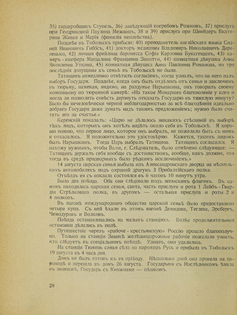 35) гардеробщикъ Стуіпель, 36) завѣдующій погребомъ Рожковъ, 37) прислуга при Тендряковой Паулина Межанцъ, 38 и 39) прислуга при Шнейдеръ Екате¬ рина Живая и Марія (фамилія неизвѣстна). Позднѣе въ Тобольскъ прибыли: 40) преподаватель англійскаго языка Сид¬ ней Ивановичъ Гиббсъ, 41) докторъ медицины Владимиръ Николаевичъ Дере- венько, 42) личная фрейлина баронесса Софія Карловна Буксгевденъ, 43) ка¬ меръ - юінгфера Магдалина Францевна Занотти, 44) комнатная дѣвушка Анна Яковлевна Уткина, 45) комнатная дѣвушка Анна Павловна Романова, но три¬ послѣднія допущены къ семьѣ въ Тобольскѣ не были. Татищевъ немедленно отвѣтилъ согласіемъ, когда узналъ, что на него палъ выборъ Государя. Позднѣе, когда онъ былъ отдѣленъ отъ семьи и заключенъ въ тюрьму, намекая, видимо, на раздумье Нарышкина, онъ говорилъ своему компаньону по тюремной камерѣ: «На такое Монаршее благоволеніе у кого и могла ли позволить совѣсть дерзнуть отказать Государю въ тяжелую минуту? Было бы нечеловѣчески черной неблагодарностью за всѣ благодѣянія идеально добраго Государя даже думать надъ такимъ предложеніемъ; нужно было счи¬ тать его за счастье.» Керенскій показалъ: «Царю не дѣлалось никакихъ стѣсненій въ выборѣ тѣхъ лицъ, которыхъ онъ хотѣлъ видѣть около себя въ Тобольскѣ. Я хоро¬ шо помню, что первое лицо, которое онъ выбралъ, не пожелало быть съ нимъ и отказалось. Я положительно это удостовѣряю. Кажется, такимъ лицомъ былъ Нарышкинъ. Тогда Царь выбралъ Татищева. Татищевъ согласился. Я нахожу нужнымъ, чтобы Вами, г. Слѣдователь, было отмѣчено слѣдующее: —- Татищевъ держалъ себя вообще съ достоинствомъ, вообще, какъ должно, что тогда въ средѣ придворныхъ было рѣдкимъ исключеніемъ.» 14 августа царская семья выбыла изъ Александровскаго дворца на нѣсколь¬ кихъ автомобиляхъ подъ охраной драгунъ 3 Прибалтійскаго полка. Отъѣздъ ея съ вокзала состоялся въ 6 часовъ 10 минутъ утра. Было два поѣзда. Оба они слѣдовали подъ японскимъ флагомъ. Въ од¬ номъ находилась царская семья, свита, часть прислуги и рота 1 Лейбъ - Гвар¬ діи Стрѣлковаго полка, въ другомъ — остальная прислуга и роты 2 и 4 полковъ. Въ вагонѣ международнаго общества царской семьѣ было предоставлено четыре купэ. Съ ней ѣхали въ этомъ вагонѣ Демидова, Теглева, Эрсбергъ, Чемодуровъ и Волковъ. Поѣзда останавливались на малыхъ станціяхъ. Болѣе продолжительныя остановки дѣлались въ полѣ. Путешествіе черезъ «рабоче - крестьянскую» Россію прошло благополуч¬ но. Только на станціи Званкѣ желѣзнодорожные рабочіе пожелали узнать, кто слѣдуетъ въ спеціальномъ поѣздѣ. Узнавъ, они удалились. На станціи Тюмень семья сѣла на пароходъ Русь и прибыла въ Тобольскъ 19 августа въ 4 часа дня. Домъ не былъ готовъ къ ея пріѣзду. Нѣсколько дней она провела на па¬ роходѣ и перешла въ домъ 26 августа. Государыня съ Наслѣдникомъ ѣхала въ экипажѣ, Государь съ Княжнами — пѣшкомъ.