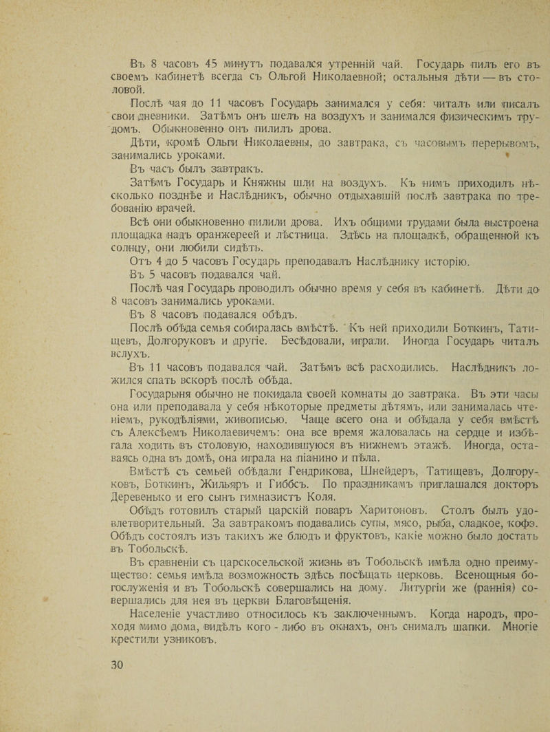 Въ 8 часовъ 45 минутъ подавался утренній чай. Государь пилъ его въ своемъ кабинетѣ всегда съ Ольгой Николаевной; остальныя дѣти — въ сто¬ ловой. Послѣ чая до 11 часовъ Государь занимался у себя: читалъ или писалъ свои дневники. Затѣмъ онъ шелъ на воздухъ и занимался физическимъ тру¬ домъ. Обыкновенно онъ пилилъ дрова. Дѣти, кромѣ Ольги Николаевны, до завтрака, съ часовымъ перерывомъ,, занимались уроками. Въ часъ былъ завтракъ. Затѣмъ Государъ и Княжны шли на воздухъ. Къ нимъ приходилъ нѣ¬ сколько позднѣе и Наслѣдникъ, обычно отдыхавшій послѣ завтрака по тре¬ бованію врачей. Всѣ они обыкновенно пилили дрова. Ихъ общими трудами была выстроена площадка надъ оранжереей и лѣстница. Здѣсь на площадкѣ, обращенной къ солнцу, они любили сидѣть. Отъ 4 до 5 часовъ Государь преподавалъ Наслѣднику исторію. Въ 5 часовъ подавался чай. Послѣ чая Государь проводилъ обычно время у себя въ кабинетѣ. Дѣти до- 8 часовъ занимались уроками. Въ 8 часовъ подавался обѣдъ. Послѣ обѣда семья собиралась вмѣстѣ. Къ ней приходили Боткинъ, Тати¬ щевъ, Долгоруковъ и другіе. Бесѣдовали, играли. Иногда Государь читалъ вслухъ. Въ 11 часовъ подавался чай. Затѣмъ всѣ расходились. Наслѣдникъ ло¬ жился спать вскорѣ послѣ обѣда. Государыня обычно не покидала своей комнаты до завтрака. Въ эти часы она или преподавала у себя нѣкоторые предметы дѣтямъ, или занималась чте¬ ніемъ, рукодѣліями, живописью. Чаще всего она и обѣдала у себя вмѣстѣ съ Алексѣемъ Николаевичемъ: она все время жаловалась на сердце и избѣ¬ гала ходить въ столовую, находившуюся въ нижнемъ этажѣ. Иногда, оста¬ ваясь одна въ домѣ, она играла на піанино и пѣла. Вмѣстѣ съ семьей обѣдали Гендрикова, Шнейдеръ, Татищевъ, Долгору¬ ковъ, Боткинъ, Жильяръ и Гиббсъ. По праздникамъ приглашался докторъ Деревенько и его сынъ гимназистъ Коля. Обѣдъ готовилъ старый царскій поваръ Харитоновъ. Столъ былъ удо¬ влетворительный. За завтракомъ подавались супы, мясо, рыба, сладкое, кофэ. Обѣдъ состоялъ изъ такихъ же блюдъ и фруктовъ, какіе можно было достать въ Тобольскѣ. Въ сравненіи съ царскосельской жизнь въ Тобольскѣ имѣла одно преиму¬ щество: семья имѣла возможность здѣсь посѣщать церковь. Всенощныя бо¬ гослуженія и въ Тобольскѣ совершались на дому. Литургіи же (раннія) со¬ вершались для нея въ церкви Благовѣщенія. Населеніе участливо относилось къ заключеннымъ. Когда народъ, про¬ ходя мимо дома, видѣлъ кого - либо въ окнахъ, онъ снималъ шапки. Многіе крестили узниковъ.