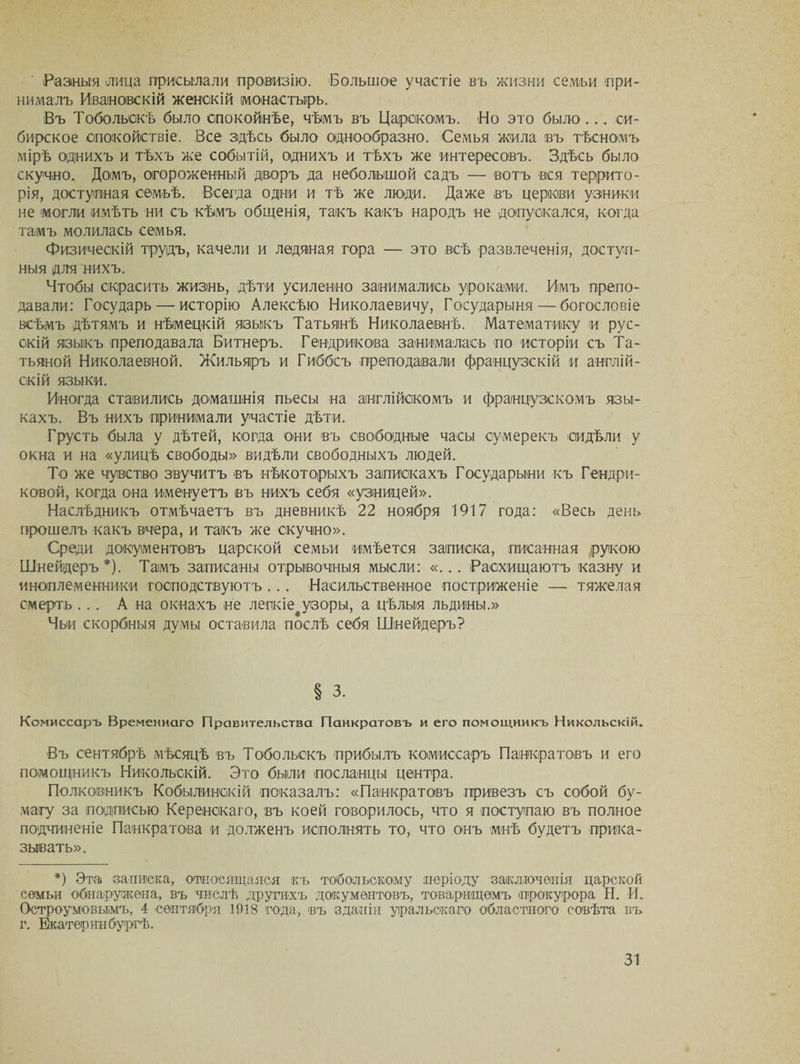 Разныя лица присылали провизію. Большое участіе въ жизни семьи при¬ нималъ Ивановскій женскій (монастырь. Въ Тобольскѣ было спокойнѣе, чѣмъ въ Царскомъ. Но это было ... си¬ бирское спокойствіе. Все здѣсь было однообразно. Семья жила въ тѣсномъ мірѣ однихъ и тѣхъ же событій, однихъ и тѣхъ же интересовъ. Здѣсь было скучно. Доімъ, огороженный дворъ да небольшой садъ — вотъ вся террито¬ рія, доступная семьѣ. Всегда одни и тѣ же люди. Даже въ церкви узники не могли имѣть ни съ кѣмъ общенія, такъ какъ народъ не допускался, когда тамъ молилась семья. Физическій трудъ, качели и ледяная гора — это всѣ развлеченія, доступ¬ ныя для нихъ. Чтобы скрасить жизнь, дѣти усиленно занимались уроками. Имъ препо¬ давали: Государь — исторію Алексѣю Николаевичу, Государыня—богословіе всѣмъ дѣтямъ и нѣмецкій языкъ Татьянѣ Николаевнѣ. Математику и рус¬ скій языкъ преподавала Битъеръ. Гендрикоеа занималась по исторіи съ Та¬ тьяной Николаевной. Жильяръ и Гиббсъ преподавали французскій и англій¬ скій языки. Иногда ставились домашнія пьесы на англійскомъ и французскомъ язы¬ кахъ. Въ нихъ принимали участіе дѣти. Грусть была у дѣтей, когда они въ свободные часы сумерекъ сидѣли у окна и на «улицѣ свободы» видѣли свободныхъ людей. То же чувство звучитъ въ нѣкоторыхъ запискахъ Государыни къ Тендря¬ ковой, когда она именуетъ въ нихъ себя «узницей». Наслѣдникъ отмѣчаетъ въ дневникѣ 22 ноября 1917 года: «Весь день прошелъ какъ вчера, и такъ же скучно». Среди документовъ царской семьи имѣется записка, писанная рукою Шнейдеръ*). Тамъ записаны отрывочныя мысли: «... Расхищаютъ казну и иноплеменники господствуютъ . . . Насильственное постриженіе — тяжелая смерть ... А на окнахъ не лепкіе^узоры, а цѣлыя льдины.» Чьи скорбныя думы оставила послѣ себя Шнейдеръ? § 3. Комиссаръ Временнаго Правительства Панкратовъ и его помощникъ Никольскій. Въ сентябрѣ мѣсяцѣ въ Тобольскъ прибылъ комиссаръ Панкратовъ и его помощникъ Никольскій. Это были посланцы центра. Полковникъ Кобылинскій показалъ: «Панкратовъ привезъ съ собой бу¬ магу за подписью Керенскаго, въ коей говорилось, что я поступаю въ полное подчиненіе Панкратова и долженъ исполнять то, что онъ мнѣ будетъ прика¬ зывать». *) Эта записка, относящаяся къ тобольскому періоду 'заключенія царской семьи обнаружена, въ числѣ другихъ документовъ, товарищемъ прокурора Н. И. Остроумовымъ, 4 сентября 1918 года, въ зданіи уральскаго областного совѣта въ г. Екатеринбургѣ.