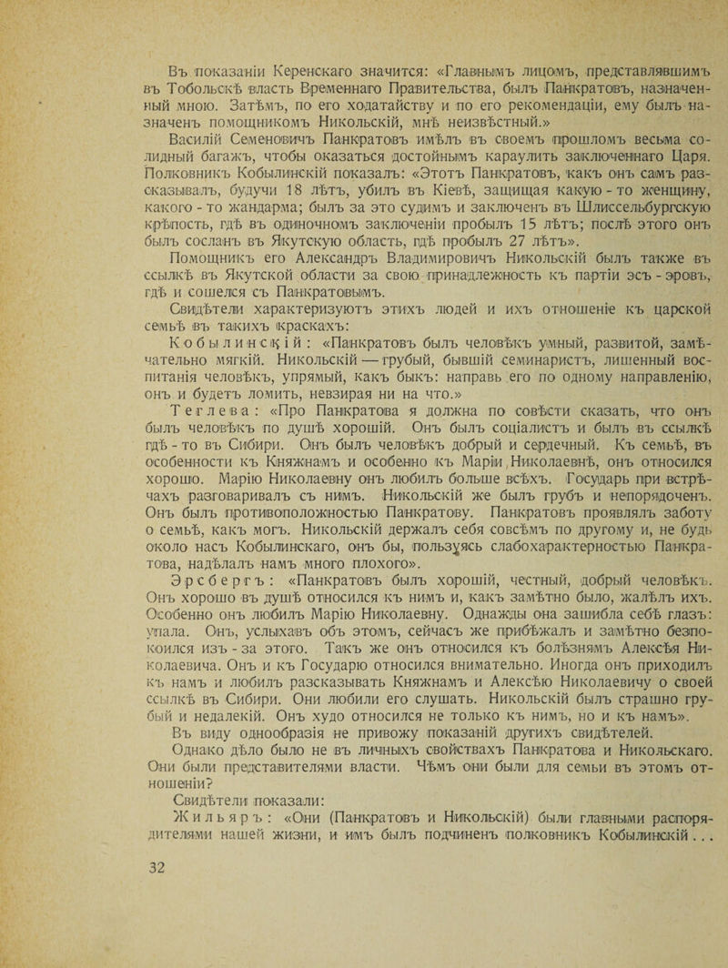 Въ показаніи Керенскаго значится: «Главнымъ лицомъ, представлявшимъ въ Тобольскѣ власть Временнаго Правительства, былъ Панкратовъ, назначен¬ ный мною. Затѣмъ, по его ходатайству и по его рекомендаціи, ему былъ на¬ значенъ помощникомъ Никольскій, мнѣ неизвѣстный.» Василій Семеновичъ Панкратовъ имѣлъ въ своемъ прошломъ весьма со¬ лидный багажъ, чтобы оказаться достойнымъ караулить заключеннаго Царя. Полковникъ Кобылинскій показалъ: «Этотъ Панкратовъ, какъ онъ самъ раз¬ сказывалъ, будучи 18 лѣтъ, убилъ въ Кіевѣ, защищая какую - то женщину, какого - то жандарма; былъ за это судимъ и заключенъ въ Шлиссельбургскую крѣпость, гдѣ въ одиночномъ заключеніи пробылъ 15 лѣтъ; послѣ этого онъ былъ сосланъ въ Якутскую область, гдѣ пробылъ 27 лѣтъ». Помощникъ его Александръ Владимировичъ Никольскій былъ также въ ссылкѣ въ Якутской области за свою принадлежность къ партіи эсъ - аровъ, гдѣ и сошелся съ Панкратовымъ. Свидѣтели характеризуютъ этихъ людей и ихъ отношеніе къ царской семьѣ въ такихъ краскахъ: Кобы ли н с ц і й : «Панкратовъ былъ человѣкъ умный, развитой, замѣ¬ чательно мягкій. Никольскій — грубый, бывшій семинаристъ, лишенный вос¬ питанія человѣкъ, упрямый, какъ быкъ: направь его по одному направленію, онъ и будетъ ломить, невзирая ни на что.» Тег лева: «Про Панкратова я должна по совѣсти сказать, что онъ былъ человѣкъ по душѣ хорошій. Онъ былъ соціалистъ и былъ въ ссылкѣ гдѣ - то въ Сибири. Онъ былъ человѣкъ добрый и сердечный. Къ семьѣ, въ особенности къ Княжнамъ и особенно къ Маріи, Николаевнѣ, онъ относился хорошо. Марію Николаевну онъ любилъ больше всѣхъ. Государь при встрѣ¬ чахъ разговаривалъ съ нимъ. Никольскій же былъ грубъ и непорядоченъ. Онъ былъ противоположностью Панкратову. Панкратовъ проявлялъ заботу о семьѣ, какъ могъ. Никольскій держалъ себя совсѣмъ по другому и, не будь около насъ Кобылинскаго, онъ бы, пользуясь слабохарактерностью Панкра¬ това, надѣлалъ намъ много плохого». Эрсбергъ: «Панкратовъ былъ хорошій, честный, добрый человѣкъ. Онъ хорошо въ душѣ относился къ нимъ и, какъ замѣтно было, жалѣлъ ихъ. Особенно онъ любилъ Марію Николаевну. Однажды она зашибла себѣ глазъ: упала. Онъ, услыхавъ объ этомъ, сейчасъ же прибѣжалъ и замѣтно безпо¬ коился изъ - за этого. Такъ же онъ относился къ болѣзнямъ Алексѣя Ни¬ колаевича. Онъ и къ Государю относился внимательно. Иногда онъ приходилъ къ намъ и любилъ разсказывать Княжнамъ и Алексѣю Николаевичу о своей ссылкѣ въ Сибири. Они любили его слушать. Никольскій былъ страшно гру¬ бый и недалекій. Онъ худо относился не только къ нимъ, но и къ намъ». Въ виду однообразія не привожу показаній другихъ свидѣтелей. Однако дѣло было не въ личныхъ свойствахъ Панкратова и Никольскаго. Они были представителями власти. Чѣмъ они были для семьи въ этомъ от¬ ношеніи? Свидѣтели показали: Жильяръ : «Они (Панкратовъ и Никольскій) были главными распоря¬ дителями нашей жизни, и имъ былъ подчиненъ полковникъ Кобылинскій ...