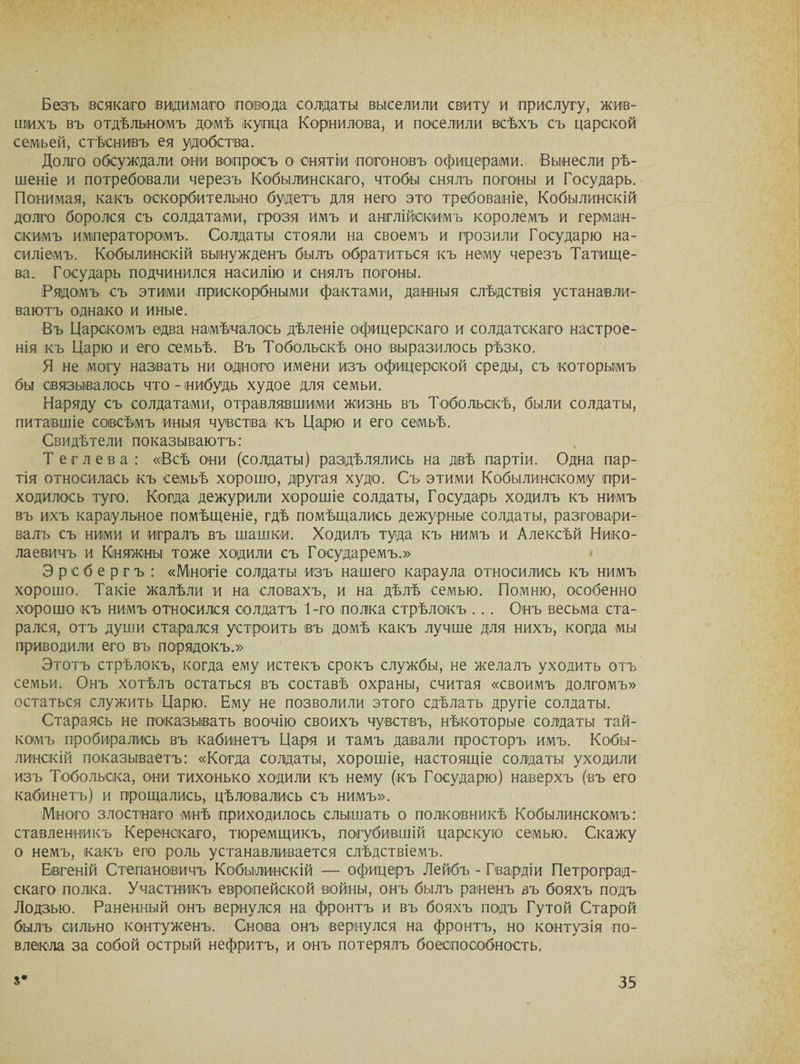 Безъ всякаго видимаго повода солдаты выселили свиту и прислугу, жив¬ шихъ въ отдѣльномъ домѣ купца Корнилова, и поселили всѣхъ съ царской сѳмъей, стѣснивъ ея удобства. Долго обсуждали они вопросъ о снятіи погоновъ офицерами. Вынесли рѣ¬ шеніе и потребовали черезъ Кобылинскаго, чтобы снялъ погоны и Государь. Понимая, какъ оскорбительно будетъ для него это требованіе, Кобылинскій долго боролся съ солдатами, грозя имъ и англійскимъ королемъ и герман¬ скимъ императоромъ. Солдаты стояли на своемъ и грозили Государю на¬ силіемъ. Кобылинскій вынужденъ былъ обратиться къ нему черезъ Татище¬ ва. Государь подчинился насилію и снялъ погоны. Рядомъ съ этими прискорбными фактами, данныя слѣдствія устанавли¬ ваютъ однако и иные. Въ Царскомъ едва намѣчалось дѣленіе офицерскаго и солдатскаго настрое¬ нія къ Царю и его семьѣ. Въ Тобольскѣ оно выразилось рѣзко. Я не могу назвать ни одного имени изъ офицерской среды, съ которымъ бы связывалось что - нибудь худое для семьи. Наряду съ солдатами, отравлявшими жизнь въ Тобольскѣ, были солдаты, питавшіе совсѣмъ иныя чувства къ Царю и его семьѣ. Свидѣтели показываютъ: Тег лева: «Всѣ они (солдаты) раздѣлялись на двѣ партіи. Одна пар¬ тія относилась къ семьѣ хорошо, другая худо. Съ этими Кобылинскому при¬ ходилось туго. Когда дежурили хорошіе солдаты, Государь ходилъ къ нимъ въ ихъ караульное помѣщеніе, гдѣ помѣщались дежурные солдаты, разговари¬ валъ съ ними и игралъ въ шашки. Ходилъ туда къ нимъ и Алексѣй Нико¬ лаевичъ и Княжны тоже ходили съ Государемъ.» Эрсбергъ : «Многіе солдаты изъ нашего караула относились къ нимъ хорошо. Такіе жалѣли и на словахъ, и на дѣлѣ семью. Помню, особенно хорошо къ нимъ относился солдатъ 1-го полка стрѣлокъ . . . Онъ весьма ста¬ рался, отъ души старался устроить въ домѣ какъ лучше для нихъ, когда мы приводили его въ порядокъ.» Этотъ стрѣлокъ, когда ему истекъ срокъ службы, не желалъ уходить отъ семьи. Онъ хотѣлъ остаться въ составѣ охраны, считая «своимъ долгомъ» остаться служить Царю. Ему не позволили этого сдѣлать другіе солдаты. Стараясь не показывать воочію своихъ чувствъ, нѣкоторые солдаты тай¬ комъ пробирались въ кабинетъ Царя и тамъ давали просторъ имъ. Кобы¬ линскій показываетъ: «Когда солдаты, хорошіе, настоящіе солдаты уходили изъ Тобольска, они тихонько ходили къ нему (къ Государю) наверхъ (въ его кабинетъ) и прощались, цѣловались съ нимъ». Много злостнаго мнѣ приходилось слышать о полковникѣ Кобылинскомъ: ставленникъ Керенскаго, тюремщикъ, погубившій царскую семью. Скажу о немъ, какъ его роль устанавливается слѣдствіемъ. Евгеній Степановичъ Кобылинскій — офицеръ Лейбъ - Гвардіи Петроград¬ скаго полка. Участникъ европейской войны, онъ былъ раненъ въ бояхъ подъ Лодзью. Раненный онъ вернулся на фронтъ и въ бояхъ подъ Гутой Старой былъ сильно контуженъ. Снова онъ вернулся на фронтъ, но контузія по¬ влекла за собой острый нефритъ, и онъ потерялъ боеспособность.