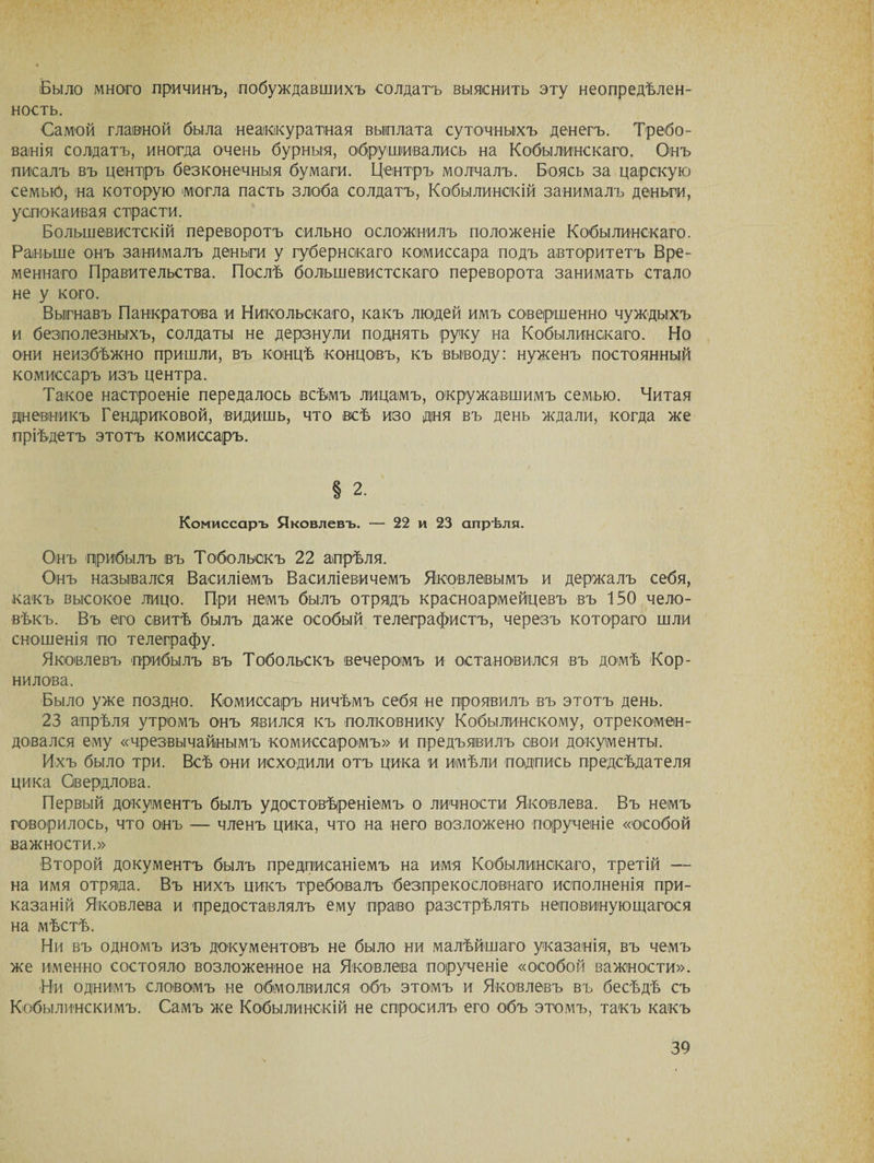 Было много причинъ, побуждавшихъ солдатъ выяснить эту неопредѣлен¬ ность. Самой главной была неаккуратная выплата суточныхъ денегъ. Требо¬ ванія солдатъ, иногда очень бурныя, обрушивались на Кобылинскаго. Онъ писалъ въ центръ безконечныя бумаги. Центръ молчалъ. Боясь за царскую семью, на которую могла пасть злоба солдатъ, Кобылинскій занималъ деньги, успокаивая страсти. Большевистскій переворотъ сильно осложнилъ положеніе Кобылинскаго. Раньше онъ занималъ деньги у губернскаго комиссара подъ авторитетъ Вре¬ меннаго Правительства. Послѣ большевистскаго переворота занимать стало не у кого. Выгнавъ Панкратова и Никольскаго, какъ людей имъ совершенно чуждыхъ и безполезныхъ, солдаты не дерзнули поднять руку на Кобылинскаго. Но они неизбѣжно пришли, въ концѣ концовъ, къ выводу: нуженъ постоянный комиссаръ изъ центра. Такое настроеніе передалось всѣмъ лицамъ, окружавшимъ семью. Читая дневникъ Гендриковой, видишь, что всѣ изо дня въ день ждали, когда же пріѣдетъ этотъ комиссаръ. § 2. Комиссаръ Яковлевъ. — 22 и 23 апрѣля. Онъ прибылъ въ Тобольскъ 22 апрѣля. Онъ назывался Василіемъ Василіевичемъ Яковлевымъ и держалъ себя, какъ высокое лицо. При немъ былъ отрядъ красноармейцевъ въ 150 чело¬ вѣкъ. Въ его свитѣ былъ даже особый телеграфистъ, черезъ котораго шли сношенія по телеграфу. Яковлевъ прибылъ въ Тобольскъ вечеромъ и остановился въ домѣ Кор¬ нилова. Было уже поздно. Комиссаръ ничѣмъ себя не проявилъ въ этотъ день. 23 апрѣля утромъ онъ явился къ полковнику Кобылинскому, отрекомен¬ довался ему «чрезвычайнымъ комиссаромъ» и предъявилъ свои документы. Ихъ было три. Всѣ они исходили отъ цика и имѣли подпись предсѣдателя цика Свердлова. Первый документъ былъ удостовѣреніемъ о личности Яковлева. Въ немъ говорилось, что онъ — членъ цика, что на него возложено порученіе «особой важности.» Второй документъ былъ предписаніемъ на имя Кобылинскаго, третій — на имя отряда. Въ нихъ цикъ требовалъ безпрекословнаго исполненія при¬ казаній Яковлева и предоставлялъ ему право разстрѣлять неповинующагося на мѣстѣ. Ни въ одномъ изъ документовъ не было ни малѣйшаго указанія, въ чемъ же именно состояло возложенное на Яковлева порученіе «особой важности». Ни однимъ словомъ не обмолвился объ этомъ и Яковлевъ въ бесѣдѣ съ Кобылинекимъ. Самъ же Кобылинскій не спросилъ его объ этомъ, такъ какъ