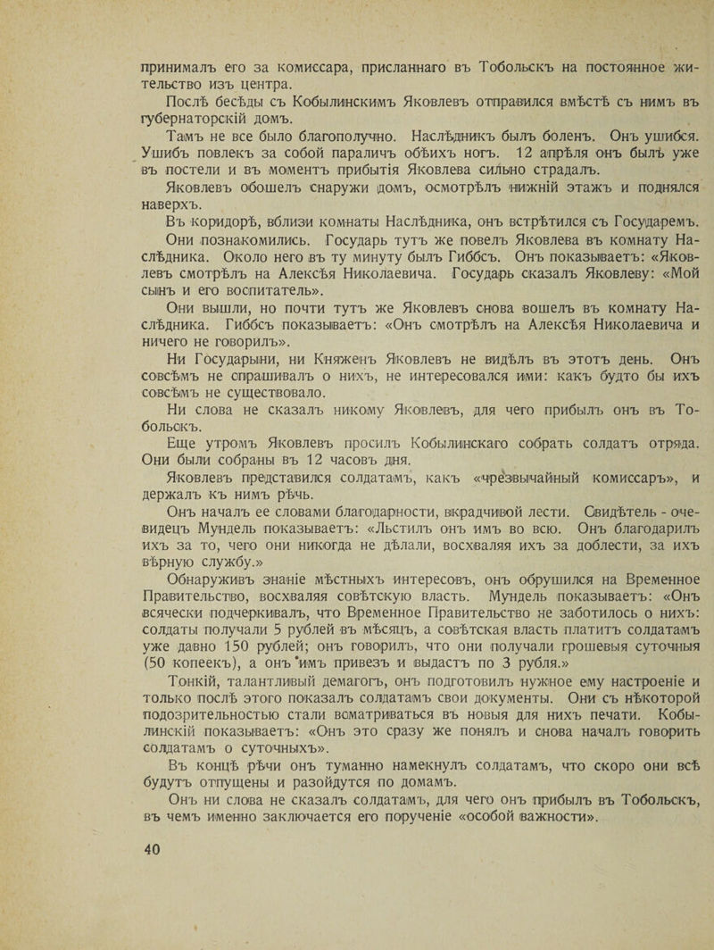принималъ его за комиссара, присланнаго въ Тобольскъ на постоянное жи¬ тельство изъ центра. Послѣ бесѣды съ Кобылинскимъ Яковлевъ отправился вмѣстѣ съ нимъ въ губернаторскій домъ. Тамъ не все было благополучно. Наслѣдникъ былъ боленъ. Онъ ушибся. Ушибъ повлекъ за собой параличъ обѣихъ ногъ. 12 апрѣля онъ былъ уже въ постели и въ моментъ прибытія Яковлева сильно страдалъ. Яковлевъ обошелъ снаружи домъ, осмотрѣлъ нижній этажъ и поднялся наверхъ. Въ коридорѣ, вблизи комнаты Наслѣдника, онъ встрѣтился съ Государемъ. Они познакомились. Государь тутъ же повелъ Яковлева въ комнату На¬ слѣдника. Около него въ ту минуту былъ Гиббсъ. Онъ показываетъ: «Яков¬ левъ смотрѣлъ на Алексѣя Николаевича. Государь сказалъ Яковлеву: «Мой сынъ и его воспитатель». Они вышли, но почти тутъ же Яковлевъ снова вошелъ въ комнату На¬ слѣдника. Гиббсъ показываетъ: «Онъ смотрѣлъ на Алексѣя Николаевича и ничего не говорилъ». Ни Государыни, ни Княженъ Яковлевъ не видѣлъ въ этотъ день. Онъ совсѣмъ не спрашивалъ о нихъ, не интересовался ими: какъ будто бы ихъ совсѣмъ не существовало. Ни слова не сказалъ никому Яковлевъ, для чего прибылъ онъ въ То¬ больскъ. Еще утромъ Яковлевъ просилъ Кобылинскаго собрать солдатъ отряда. Они были собраны въ 12 часовъ дня. Яковлевъ представился солдатамъ, какъ «чрезвычайный комиссаръ», и держалъ къ нимъ рѣчь. Онъ началъ ее словами благодарности, вкрадчивой лести. Свидѣтель - оче¬ видецъ Мундель показываетъ: «Льстилъ онъ имъ во всю. Онъ благодарилъ ихъ за то, чего они никогда не дѣлали, восхваляя ихъ за доблести, за ихъ вѣрную службу.» Обнаруживъ знаніе мѣстныхъ интересовъ, онъ обрушился на Временное Правительство, восхваляя совѣтскую власть. Мундель показываетъ: «Онъ всячески подчеркивалъ, что Временное Правительство не заботилось о нихъ: солдаты получали 5 рублей въ мѣсяцъ, а совѣтская власть платитъ солдатамъ уже давно 150 рублей; онъ говорилъ, что они получали грошевыя суточныя (50 копеекъ), а онъ ‘имъ привезъ и выдастъ по 3 рубля.» Тонкій, талантливый демагогъ, онъ подготовилъ нужное ему настроеніе и только послѣ этого показалъ солдатамъ свои документы. Они съ нѣкоторой подозрительностью стали всматриваться въ новыя для нихъ печати. Кобы- линскій показываетъ: «Онъ это сразу же понялъ и снова началъ говорить солдатамъ о суточныхъ». Въ концѣ рѣчи онъ туманно намекнулъ солдатамъ, что скоро они всѣ будутъ отпущены и разойдутся по домамъ. Онъ ни слова не сказалъ солдатамъ, для чего онъ црибылъ въ Тобольскъ, въ чемъ именно заключается его порученіе «особой важности».