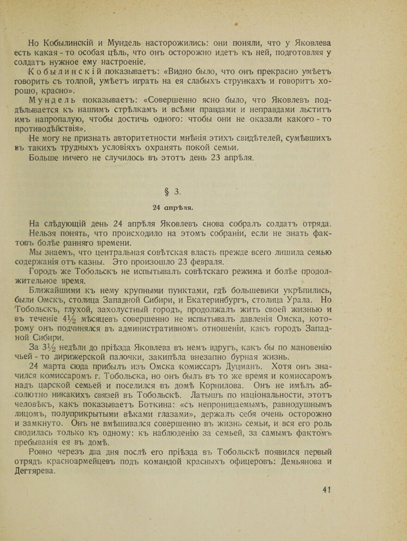 Но Кобыли'нокій и Мундель насторожились: они поняли, что у Яковлева есть какая - то особая цѣль, что онъ осторожно идетъ къ ней, подготовляя у солдатъ нужное ему настроеніе. К о б ы л и н с к і й показываетъ: «Видно было, что онъ прекрасно умѣетъ говорить съ толпой, умѣетъ играть на ея слабыхъ стрункахъ и говоритъ хо¬ рошо, красно». Мундель показываетъ: «Совершенно ясно было, что Яковлевъ под¬ дѣлывается къ нашимъ стрѣлкамъ и всѣми правдами и неправдами льститъ имъ напропалую, чтобы достичь одного: чтобы они не оказали какого-то противодѣйствія». 'Не могу не признать авторитетности мнѣнія этихъ свидѣтелей, сумѣвшихъ въ такихъ трудныхъ условіяхъ охранять покой семьи. Больше ничего не случилось въ этотъ день 23 апрѣля. § з. 24 апрѣля. На слѣдующій день 24 апрѣля Яковлевъ снова собралъ солдатъ отряда. Нельзя понять, что происходило на этомъ собраніи, если не знать фак¬ товъ болѣе ранняго времени. Мы знаемъ, что центральная совѣтская власть прежде всего лишила семью содержанія отъ казны. Это произошло 23 февраля. Городъ же Тобольскъ не испытывалъ совѣтскаго режима и болѣе продол¬ жительное время. Ближайшими къ нему крупными пунктами, гдѣ большевики укрѣпились, были Омскъ, столица Западной Сибири, и Екатеринбургъ, столица Урала. Но Тобольскъ, глухой, захолустный городъ, продолжалъ жить своей жизнью и въ теченіе 4у2 мѣсяцевъ совершенно не испытывалъ давленія Омска, кото¬ рому онъ подчинялся въ административномъ отношеніи, какъ городъ Запад¬ ной Сибири. За ЗУ2 недѣли до пріѣзда Яковлева въ немъ вдругъ, какъ бы по мановенію чьей - то дирижерской палочки, закипѣла внезапно бурная жизнь. 24 марта сюда прибылъ изъ Омска комиссаръ Дурманъ. Хотя онъ зна¬ чился комиссаромъ г. Тобольска, но онъ былъ въ то же время и комиссаромъ надъ царской семьей и поселился въ домѣ Корнилова. Онъ не имѣлъ аб¬ солютно никакихъ связей въ Тобольскѣ. Латышъ по національности, этотъ человѣкъ, какъ показываетъ Боткина: «съ непроницаемымъ, равнодушнымъ лицомъ, полуприкрытыми вѣками глазами», держалъ себя очень осторожно и замкнуто. Онъ не вмѣшивался совершенно въ жизнь семьи, и вся его роль сводилась только къ одному: къ наблюденію за семьей, за самымъ фактомъ пребыванія ея въ домѣ. Ровно черезъ два дня послѣ его пріѣзда въ Тобольскѣ появился первый отрядъ красноармейцевъ подъ командой красныхъ офицеровъ: Демьянова и Дегтярева.