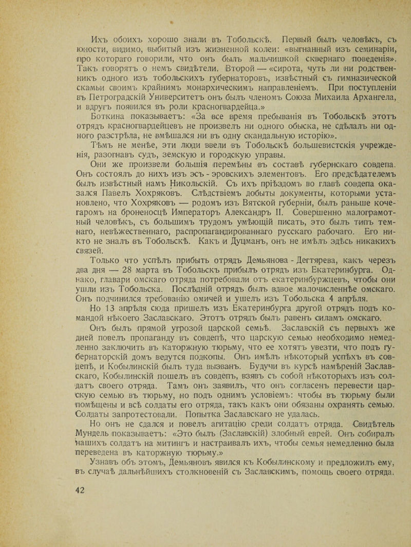Ихъ обоихъ хорошо знали въ Тобольскѣ. Первый былъ человѣкъ, съ юности, видимо, выбитый изъ жизненной колеи: «выгнанный изъ семинаріи, про котораго говорили, что онъ былъ мальчишкой сквернаго поведенія». Такъ говорятъ о немъ свидѣтели. (Второй — «сирота, чуть ли ни родствен¬ никъ одного изъ тобольскихъ губернаторовъ, извѣстный съ гимназической скамьи своимъ крайнимъ монархическимъ направленіемъ. При поступленіи въ Петроградскій Университетъ онъ былъ членомъ Союза Михаила Архангела, и вдругъ появился въ роли красногвардейца.» Боткина показываетъ: «За все время пребыванія въ Тобольскѣ этотъ отрядъ красногвардейцевъ не произвелъ ни одного обыска, не сдѣлалъ ни од¬ ного разстрѣла, не вмѣшался ни въ одну скандальную исторію». Тѣмъ не менѣе, эти люди ввели въ Тобольскѣ большевистскія учрежде¬ нія, разогнавъ судъ, земскую и городскую управы. Они же произвели большія перемѣны въ составѣ губернскаго совдепа. Онъ состоялъ до нихъ изъ эсъ - эровекихъ элементовъ. Его предсѣдателемъ былъ извѣстный намъ Никольскій. Съ ихъ пріѣздомъ во главѣ совдепа ока¬ зался Павелъ Хохряковъ. Слѣдствіемъ добыты документы, которыми уста¬ новлено, что Хохряковъ — родомъ изъ Вятской губерніи, былъ раньше коче¬ гаромъ на броненосцѣ Императоръ Александръ II. Совершенно малограмот¬ ный человѣкъ, съ большимъ трудомъ умѣющій писать, это былъ типъ тем¬ наго, невѣжественнаго, распропагандированнаго русскаго рабочаго. Его ни¬ кто не зналъ въ Тобольскѣ. Какъ и Дуцманъ, онъ не имѣлъ здѣсь никакихъ связей. Только что успѣлъ прибыть отрядъ Демьянова - Дегтярева, какъ черезъ два дня — 28 марта въ Тобольскъ прибылъ отрядъ изъ Екатеринбурга. Од¬ нако, главари омскаго отряда потребовали отъ екатеринбуржцевъ, чтобы они ушли изъ Тобольска. Послѣдній отрядъ былъ вдвое малочисленнѣе омскаго. Онъ подчинился требованію омичей и ушелъ изъ Тобольска 4 апрѣля. Но 13 апрѣля сюда пришелъ изъ Екатеринбурга другой отрядъ подъ ко¬ мандой нѣкоего Заславскаго. Этотъ отрядъ былъ равенъ силамъ омскаго. Онъ былъ прямой угрозой царской семьѣ. Заславскій съ первыхъ же дней повелъ пропаганду въ совдепѣ, что царскую семью необходимо немед¬ ленно заключить въ каторжную тюрьму, что ее хотятъ увезти, что подъ гу¬ бернаторскій домъ ведутся подкопы. Онъ имѣлъ нѣкоторый успѣхъ въ сов- іцепѣ, и Кобылинскій былъ туда вызванъ. Будучи въ курсѣ намѣреній Заслав¬ скаго, Кобылинскій пошелъ въ совдепъ, взявъ съ собой нѣкоторыхъ изъ сол¬ датъ своего отряда. Тамъ онъ заявилъ, что онъ согласенъ перевести цар¬ скую семью въ тюрьму, но подъ однимъ условіемъ: чтобы въ тюрьму были помѣщены и всѣ солдаты его отряда, такъ какъ они обязаны охранять семью. Солдаты запротестовали. Попытка Заславскаго не удалась. Но онъ не сдался и повелъ агитацію среди солдатъ отряда. Свидѣтель Мундель показываетъ: «Это былъ (Заславскій) злобный еврей. Онъ собиралъ нашихъ солдатъ на митингъ и настраивалъ ихъ, чтобы семья немедленно была переведена въ каторжную тюрьму.» Узнавъ объ этомъ, Демьяновъ явился къ Кобылинскому и предложилъ ему, въ случаѣ дальнѣйшихъ столкновеній съ Заславскимъ, помощь своего отряда.