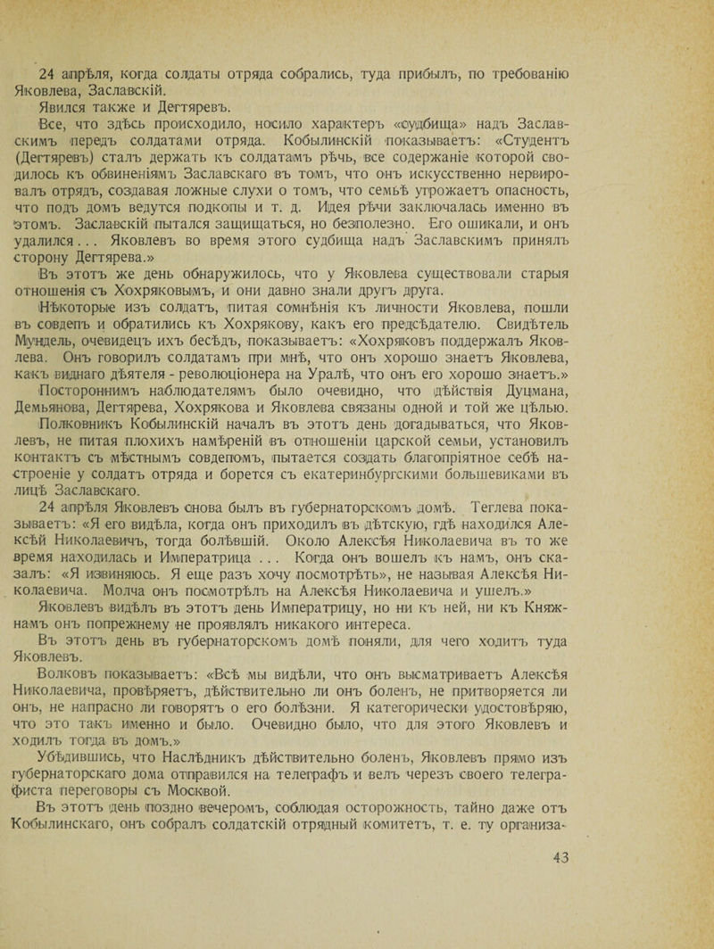 24 апрѣля, когда солдаты отряда собрались, туда прибылъ, по требованію Яковлева, Заславскій. Явился также и Дегтяревъ. Все, что здѣсь происходило, носило характеръ «судбища» надъ Заслав¬ скимъ -передъ солдатами отряда. Кобылинскій показываетъ: «Студентъ (Дегтяревъ) сталъ держать къ солдатамъ рѣчь, все содержаніе которой сво¬ дилось къ обвиненіямъ Заславскаго въ томъ, что онъ искусственно нервиро¬ валъ отрядъ, создавая ложные слухи о томъ, что семьѣ угрожаетъ опасность, что подъ домъ ведутся подкопы и т. д. Идея рѣчи заключалась именно въ 'этомъ. Заславскій пытался защищаться, но безполезно. Его ошикали, и онъ удалился . .. Яковлевъ во время этого судбища надъ Заславскимъ принялъ сторону Дегтярева.» Въ этотъ же день обнаружилось, что у Яковлева существовали старыя отношенія съ Хохряковымъ, и они давно знали другъ друга. (Нѣкоторые изъ солдатъ, питая сомнѣнія къ личности Яковлева, пошли въ совдепъ и обратились къ Хохрякову, какъ его предсѣдателю. Свидѣтель Муодель, очевидецъ ихъ бесѣдъ, показываетъ: «Хохряковъ поддержалъ Яков¬ лева. Онъ говорилъ солдатамъ при мнѣ, что онъ хорошо знаетъ Яковлева, какъ виднаго дѣятеля - революціонера на Уралѣ, что онъ его хорошо знаетъ.» Постороннимъ наблюдателямъ было очевидно, что дѣйствія Дуцмана, Демьянова, Дегтярева, Хохрякова и Яковлева связаны одной и той же цѣлью. (Полковникъ Кобылинскій началъ въ этотъ день догадываться, что Яков¬ левъ, не питая плохихъ намѣреній въ отношеніи царской семьи, установилъ контактъ съ мѣстнымъ совдепомъ, пытается создать благопріятное себѣ на¬ строеніе у солдатъ отряда и борется съ екатеринбургскими большевиками въ лицѣ Заславскаго. 24 апрѣля Яковлевъ снова былъ въ губернаторскомъ домѣ. Теглева пока¬ зываетъ: «Я его видѣла, когда онъ приходилъ въ дѣтскую, гдѣ находился Але¬ ксѣй Николаевичъ, тогда болѣвшій. Около Алексѣя Николаевича въ то же время находилась и Императрица . . . Когда онъ вошелъ къ намъ, онъ ска¬ залъ: «Я извиняюсь. Я еще разъ хочу посмотрѣть», не называя Алексѣя Ни¬ колаевича. Молча онъ посмотрѣлъ на Алексѣя Николаевича и ушелъ.» Яковлевъ видѣлъ въ этотъ день Императрицу, но ни къ ней, ни къ Княж¬ намъ онъ попрежінему не проявлялъ никакого интереса. Въ этотъ день въ губернаторскомъ домѣ поняли, для чего ходитъ туда Яковлевъ. Волковъ показываетъ: «Всѣ мы видѣли, что онъ высматриваетъ Алексѣя Николаевича, провѣряетъ, дѣйствительно ли онъ боленъ, не притворяется ли онъ, не напрасно ли говорятъ о его болѣзни. Я категорически удостовѣряю, что это такъ именно и было. Очевидно было, что для этого Яковлевъ и ходилъ тогда въ домъ.» Убѣдившись, что Наслѣдникъ дѣйствительно боленъ, Яковлевъ прямо изъ губернаторскаго дома отправился на телеграфъ и велъ черезъ своего телегра¬ фиста переговоры съ Москвой. Въ этотъ день поздно вечеромъ, соблюдая осторожность, тайно даже отъ Кобылинскаго, онъ собралъ солдатскій отрядный комитетъ, т. е. ту организа-