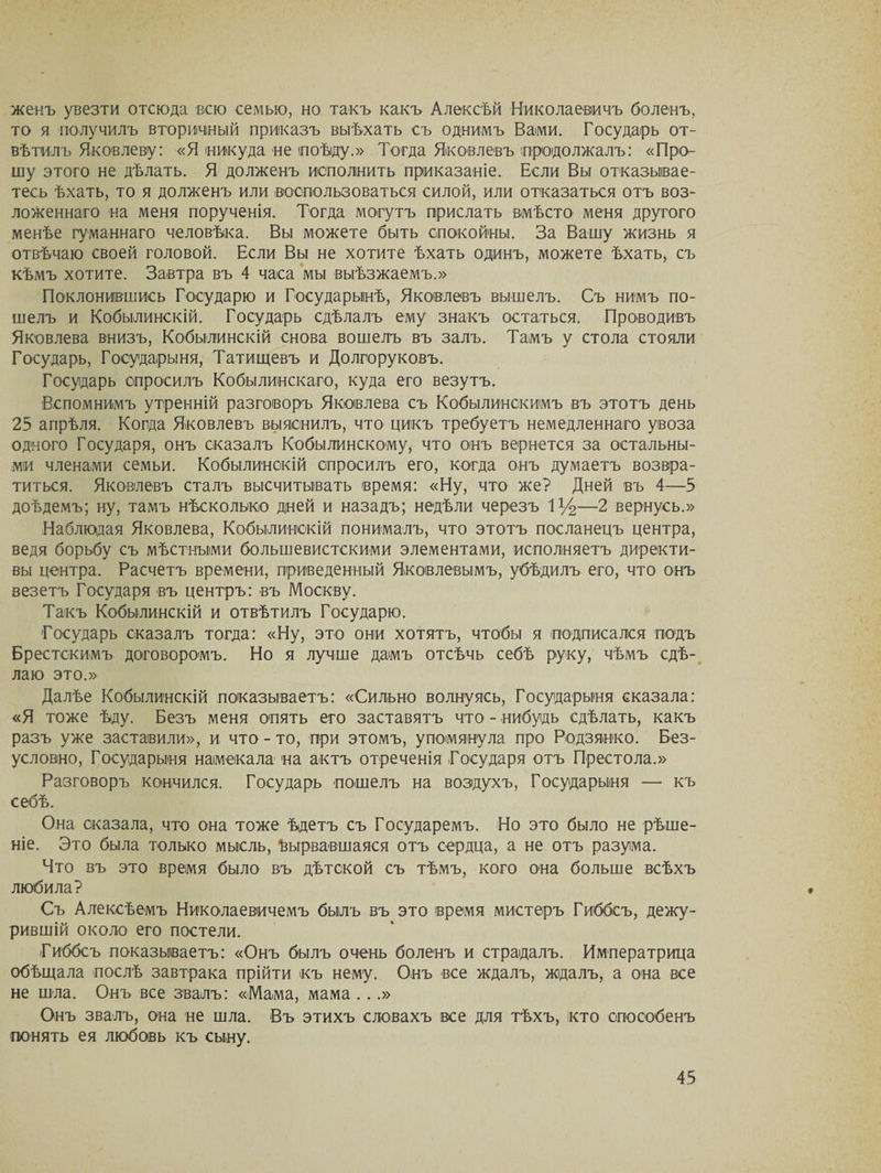 женъ увезти отсюда всю семью, но такъ какъ Алексѣй Николаевичъ боленъ, то я получилъ вторичный приказъ выѣхать съ однимъ Вами. Государь от¬ вѣтилъ Яковлеву: «Я никуда не поѣду.» Тогда Яковлевъ продолжалъ: «Про¬ шу этого не дѣлать. Я долженъ исполнить приказаніе. Если Вы отказывае¬ тесь ѣхать, то я долженъ или воспользоваться силой, или отказаться отъ воз¬ ложеннаго на меня порученія. Тогда могутъ прислать вмѣсто меня другого менѣе гуманнаго человѣка. Вы можете быть спокойны. За Вашу жизнь я отвѣчаю своей головой. Если Вы не хотите ѣхать одинъ, можете ѣхать, съ кѣмъ хотите. Завтра въ 4 часа мы выѣзжаемъ.» Поклонившись Государю и Государынѣ, Яковлевъ вышелъ. Съ нимъ по¬ шелъ и Кобылинскій. Государь сдѣлалъ ему знакъ остаться. Проводивъ Яковлева внизъ, Кобылинскій снова вошелъ въ залъ. Тамъ у стола стояли Государь, Государыня, Татищевъ и Долгоруковъ. Государь спросилъ Кобылинскаго, куда его везутъ. Вспомнимъ утренній разговоръ Яковлева съ Кобылинокимъ въ этотъ день 25 апрѣля. Когда Яковлевъ выяснилъ, что цикъ требуетъ немедленнаго увоза одного Государя, онъ сказалъ Кобылинскому, что онъ вернется за остальны¬ ми членами семьи. Кобылинскій спросилъ его, когда онъ думаетъ возвра¬ титься. Яковлевъ сталъ высчитывать время: «Ну, что же? Дней въ 4—5 доѣдемъ; ну, тамъ нѣсколько дней и назадъ; недѣли черезъ 1 %—2 вернусь.» Наблюдая Яковлева, Кобылинскій понималъ, что этотъ посланецъ центра, ведя борьбу съ мѣстными большевистскими элементами, исполняетъ директи¬ вы центра. Расчетъ времени, приведенный Яковлевымъ, убѣдилъ его, что онъ везетъ Государя въ центръ: въ Москву. Такъ Кобылинскій и отвѣтилъ Государю. Государь сказалъ тогда: «Ну, это они хотятъ, чтобы я подписался подъ Брестскимъ договоромъ. Но я лучше дамъ отсѣчь себѣ руку, чѣмъ сдѣ¬ лаю это.» Далѣе Кобылинскій показываетъ: «Сильно волнуясь, Государыня сказала: «Я тоже ѣду. Безъ меня опять его заставятъ что - нибудь сдѣлать, какъ разъ уже заставили», и что - то, при этомъ, упомянула про Родзянко. Без¬ условно, Государыня намекала на актъ отреченія Государя отъ Престола.» Разговоръ кончился. Государь пошелъ на воздухъ, Государыня — къ себѣ. Она оказала, что она тоже ѣдетъ съ Государемъ. Но это было не рѣше¬ ніе. Это была только мысль, Вырвавшаяся отъ сердца, а не отъ разума. Что въ это время было въ дѣтской съ тѣмъ, кого она больше всѣхъ любила? Съ Алексѣемъ Николаевичемъ былъ въ это время мистеръ Гиббсъ, дежу¬ рившій около его постели. Гиббсъ показываетъ: «Онъ былъ очень боленъ и страдалъ. Императрица обѣщала послѣ завтрака прійти къ нему. Онъ все ждалъ, ждалъ, а она все не шла. Онъ все звалъ: «Мама, мама ...» Онъ звалъ, она не шла. Въ этихъ словахъ все для тѣхъ, кто способенъ понять ея любовь къ сыну.