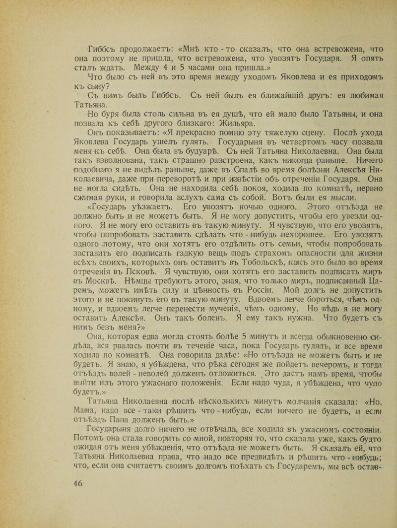 Гиббсъ продолжаетъ: «Мнѣ кто-то сказалъ, что она встревожена, что она поэтому не пришла, что встревожена, что увозятъ Государя. Я опять сталъ ждать. Между 4 и 5 часами она пришла.» Что было съ ней въ это время между уходомъ Яковлева и ея приходомъ къ сыну? Съ нимъ былъ Гиббсъ. Съ ней былъ ея ближайшій другъ: ея любимая Татьяна. Но буря была столь сильна въ ея душѣ, что ей мало было Татьяны, и она позвала къ себѣ другого близкаго: Жильяра. Онъ показываетъ: «Я «прекрасно помню эту тяжелую сцену. Послѣ ухода Яковлева Государь ушелъ гулять. Государыня въ четвертомъ часу позвала меня къ себѣ. Она была въ будуарѣ. Съ ней Татьяна Николаевна. Она была такъ взволнована, такъ страшно разстроена, какъ никогда раньше. Ничего подобнаго я не видѣлъ раньше, даже въ Опалѣ во время болѣзни Алексѣя Ни¬ колаевича, даже при переворотѣ и при извѣстіи объ отреченіи Государя. Она не могла сидѣть. Она не находила себѣ покоя, ходила по комнатѣ, нервно сжимая руки, и говорила вслухъ сама съ собой. Вотъ были ея мысли. «Государь уѣзжаетъ. Его увозятъ ночью одного. Этого отъѣзда не должно быть и не можетъ быть. Я не могу допустить, чтобы его увезли од¬ ного. Я не могу его оставить въ такую минуту. Я чувствую, что его увозятъ, чтобы попробовать заставить сдѣлать что - нибудь нехорошее. Его увозятъ одного потому, что они хотятъ его отдѣлить отъ семьи, чтобы попробовать заставить его подписать гадкую вещь подъ страхомъ опасности для жизни всѣхъ своихъ, которыхъ онъ оставитъ въ Тобольскѣ, какъ это было во время отреченія въ Псковѣ. Я чувствую, они хотятъ его заставить подписать миръ въ Москвѣ. Нѣмцы требуютъ этого, зная, что только миръ, подписанный Ца¬ ремъ, можетъ имѣть силу и цѣнность въ Россіи. Мой долгъ не допустить этого и не покинуть его въ такую минуту. Вдвоемъ легче бороться, чѣмъ од¬ ному, и вдвоемъ легче перенести мученія, чѣмъ одному. Но вѣдь я не могу оставить Алексѣя. Онъ такъ боленъ. Я ему такъ нужна. Что будетъ съ нимъ безъ меня?» Она, которая едва могла стоять болѣе 5 минутъ и всегда обыкновенно си¬ дѣла, вся рвалась почти въ теченіе часа, пока Государь гулялъ, и все время ходила по комнатѣ. Она говорила далѣе: «Но отъѣзда не можетъ быть и не будетъ. Я знаю, я убѣждена, что рѣка сегодня же пойдетъ вечеромъ, и тогда отъѣздъ волей - неволей долженъ отложиться. Это дастъ намъ время, чтобы выйти изъ этого ужаснаго положенія. Если надо чуда, я убѣждена, что чудо будетъ.» Татьяна Николаевна послѣ нѣсколькихъ минутъ молчанія сказала: «Но, Мама, надо все - таки рѣшить что - нибудь, если ничего не будетъ, и если отъѣздъ Папа долженъ быть.» Государыня долго ничего не отвѣчала!, все ходила въ ужасномъ состояніи. Потомъ она стала говорить со мной, повторяя то, что сказала уже, какъ будто ожидая отъ меня убѣжденія, что отъѣзда не можетъ быть. Я сказалъ ей, что Татьяна Николаевна права, что надо все предвидѣть и рѣшить что-нибудь; что, если она считаетъ своимъ долгомъ поѣхать съ Государемъ, мы всѣ остав-