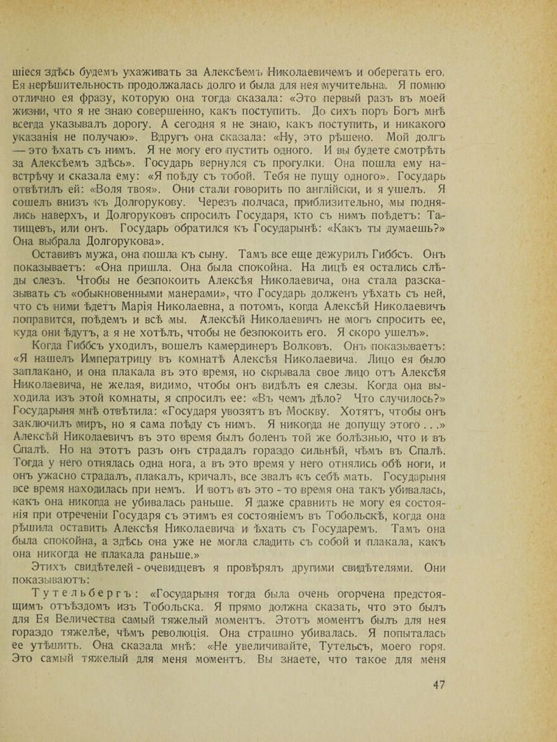 шіеоя здѣсь будемъ ухаживать за Алексѣемъ Николаевичемъ и оберегать его. Ея нерѣшительность продолжалась долго и была для нея мучительна). Я помню отлично ея фразу, которую она тогда сказала: «Это первый разъ въ моей жизни, что я не знаю совершенно, какъ поступить. До сихъ поръ Богъ мнѣ всегда указывалъ дорогу. А сегодня я не знаю, какъ поступить, и никакого указанія не получаю». Вдругъ она сказала: «Ну, это рѣшено. Мой долгъ — это ѣхать съ нимъ. Я не могу его пуститъ одного. И вы будете смотрѣть за Алексѣемъ здѣсь». Государь вернулся съ прогулки. Она пошла ему на¬ встрѣчу и сказала ему: «Я поѣду съ тобой. Тебя не пущу одного». Государь отвѣтилъ ей: «Воля твоя». Они стали говорить по англійски, и я ушелъ. Я сошелъ внизъ къ Долгорукову. Черезъ полчаса, приблизительно, мы подня¬ лись наверхъ, и Долгоруковъ спросилъ Государя, кто съ нимъ поѣдетъ: Та¬ тищевъ, или онъ. Государь обратился къ Государынѣ: «Какъ ты думаешь?» Она выбрала Долгорукова». Оставивъ мужа, она пошла къ сыну. Тамъ все еще дежурилъ Гиббсъ. Онъ показываетъ: «Она пришла. Она была спокойна. На лицѣ ея остались слѣ¬ ды слезъ. Чтобы не безпокоить Алексѣя Николаевича, она стала разска¬ зывать съ «обыкновенными манерами», что Государь долженъ уѣхать съ ней, что съ ними ѣдетъ Марія Николаевна, а потомъ, когда Алексѣй Николаевичъ поправится, поѣдемъ и всѣ мы. Алексѣй Николаевичъ не могъ спросить ее, куда они ѣдутъ, а я не хотѣлъ, чтобы не безпокоить его. Я скоро ушелъ». Когда Гиббсъ уходилъ, вошелъ камердинеръ Волковъ. Онъ показываетъ: «Я нашелъ Императрицу въ комнатѣ Алексѣя Николаевича. Лицо ея было заплакано, и она плакала въ это время, но скрывала свое лицо отъ Алексѣя Николаевича, не желая, видимо, чтобы онъ видѣлъ ея слезы. Когда она вы¬ ходила изъ этой комнаты, ,я спросилъ ее: «Въ чемъ дѣло? Что случилось?» Государыня мнѣ отвѣтила: «Государя увозятъ въ Москву. Хотятъ, чтобы онъ заключилъ миръ, но я сама поѣду съ нимъ. Я никогда не допущу этого .. .» Алексѣй Николаевичъ въ это время былъ боленъ той же болѣзнью, что и въ Опалѣ. Но на этотъ разъ онъ страдалъ гораздо сильнѣй, чѣмъ въ Опалѣ. Тогда у него отнялась одна нога, а въ это время у него отнялись обѣ ноги, и онъ ужасно страдалъ, плакалъ, кричалъ, все звалъ къ себѣ мать. Государыня все время находилась при немъ. И вотъ въ это - то время она такъ убивалась, какъ она никогда не убивалась раньше. Я даже сравнить не могу ея состоя¬ нія при отреченіи Государя съ этимъ ея состояніемъ въ Тобольскѣ, когда она рѣшила оставить Алексѣя Николаевича и ѣхать съ Государемъ. Тамъ она была спокойна, а здѣсь она уже не могла сладить съ собой и плакала, какъ она никогда не плакала раньше.» Этихъ свидѣтелей - очевидцевъ я провѣрялъ другими свидѣтелями. Они показываютъ: Тутельбергъ: «Государыня тогда была очень огорчена предстоя¬ щимъ отъѣздомъ изъ Тобольска. Я прямо должна сказать, что это былъ для Ея Величества самый тяжелый моментъ. Этотъ моментъ былъ для нея гораздо тяжелѣе, чѣмъ революція. Она страшно убивалась. Я попыталась ее утѣшить. Она сказала мнѣ: «Не увеличивайте, Тутельсъ, моего горя. Это самый тяжелый для меня моментъ. Вы знаете, что такое для меня