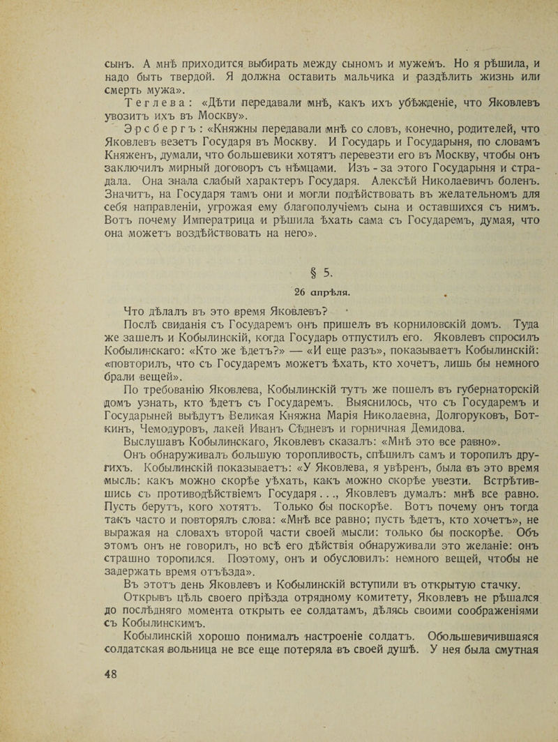 сынъ. А мнѣ приходится выбирать между сыномъ и мужемъ. Но я рѣшила, и надо быть твердой. Я должна оставить мальчика и раздѣлить жизнь или смерть мужа». Т е г л е в а : «Дѣти передавали мнѣ, какъ ихъ убѣжденіе, что Яковлевъ увозитъ ихъ въ Москву». Эрсбергъ: «Княжны передавали мнѣ со словъ, конечно, родителей, что Яковлевъ везетъ Государя въ Москву. И Государь и Государыня, по словамъ Княженъ, думали, что большевики хотятъ перевезти его въ Москву, чтобы онъ заключилъ мирный договоръ съ нѣмцами. Изъ - за этого Государыня и стра¬ дала. Она знала слабый характеръ Государя. Алексѣй Николаевичъ боленъ. Значитъ, на Государя тамъ они и могли подѣйствовать въ желательномъ для себя направленіи, угрожая ему благополучіемъ сына и оставшихся съ нимъ. Вотъ почему Императрица и рѣшила ѣхать сама съ Государемъ, думая, что она можетъ воздѣйствовать на него». § 5. 26 апрѣля. Что дѣлалъ въ это время Яковлевъ? Послѣ свиданія съ Государемъ онъ пришелъ въ корниловскій домъ. Туда же зашелъ и Кобылинскій, когда Государь отпустилъ его. Яковлевъ спросилъ Кобылинскаго: «Кто же ѣдетъ?» — «И еще разъ», показываетъ Кобылинскій: «повторилъ, что съ Государемъ можетъ ѣхать, кто хочетъ, лишь бы немного брали вещей». По требованію Яковлева, Кобылинскій тутъ же пошелъ въ губернаторскій домъ узнать, кто ѣдетъ съ Государемъ. Выяснилось, что съ Государемъ и Государыней выѣдутъ Великая Княжна Марія Николаевна, Долгоруковъ, Бот¬ кинъ, Чемодуровъ, лакей Иванъ Сѣдневъ и горничная Демидова. Выслушавъ Кобылинскаго, Яковлевъ сказалъ: «Мнѣ это все равно». Онъ обнаруживалъ большую торопливость, спѣшилъ самъ и торопилъ дру¬ гихъ. Кобылинскій показываетъ: «У Яковлева, я увѣренъ, была въ это время мысль: какъ можно скорѣе уѣхать, какъ можно скорѣе увезти. Встрѣтив¬ шись съ противодѣйствіемъ Государя..., Яковлевъ думалъ: мнѣ все равно. Пусть берутъ, кого хотятъ. Только бы поскорѣе. Вотъ почему онъ тогда такъ часто и повторялъ слова: «Мнѣ все равно; пусть ѣдетъ, кто хочетъ», не выражая на словахъ второй части своей мысли: только бы поскорѣе. Объ этомъ онъ не говорилъ, но всѣ его дѣйствія обнаруживали это желаніе: онъ страшно торопился. Поэтому, онъ и обусловилъ: немного вещей, чтобы не задержать время отъѣзда». Въ этотъ день Яковлевъ и Кобылинскій вступили въ открытую стачку. Открывъ цѣль своего пріѣзда отрядному комитету, Яковлевъ не рѣшался до послѣдняго момента открыть ее солдатамъ, дѣлясь своими соображеніями съ Кобылинскимъ. Кобылинскій хорошо понималъ настроеніе солдатъ. Обольшевичившаяся солдатская вольница не все еще потеряла въ своей душѣ. У нея была смутная
