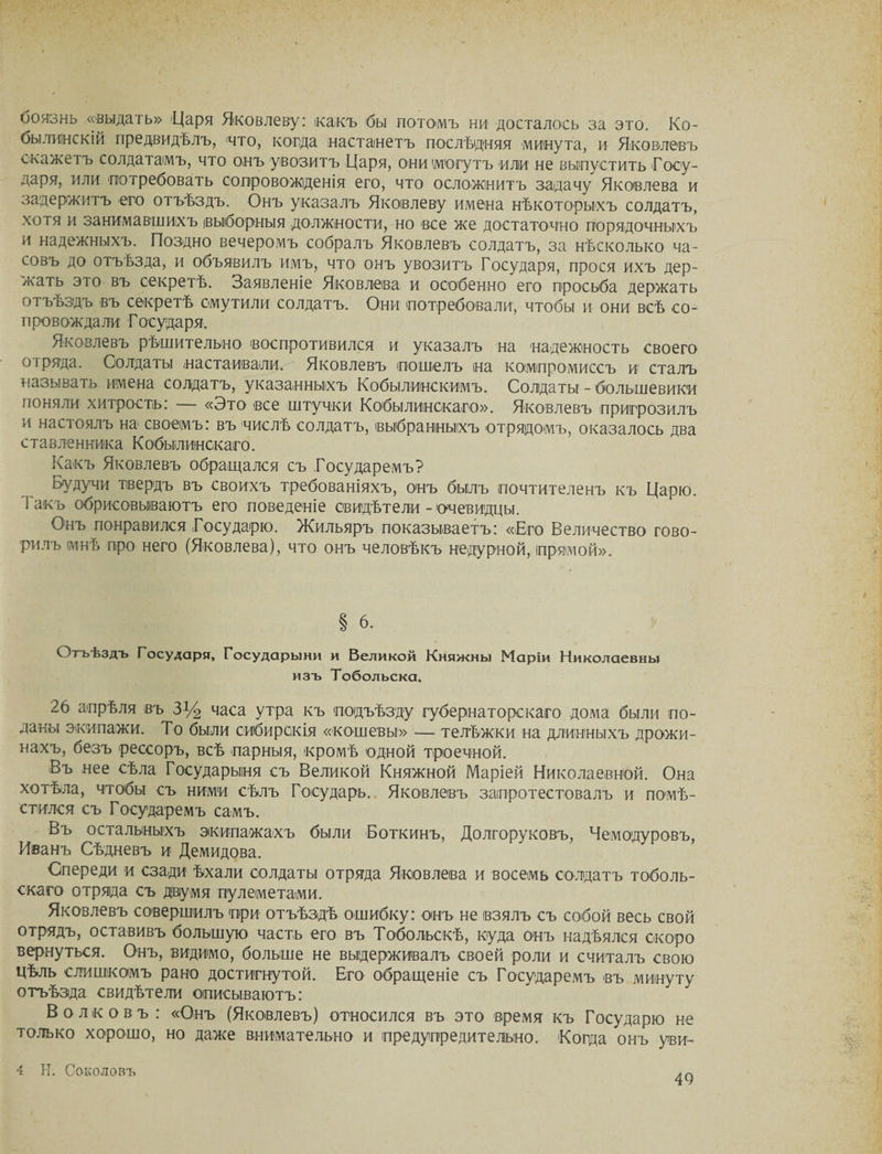 боязнь «выдать» 'Царя Яковлеву: какъ бы потомъ ни досталось за это. Ко- бы лин с кій предвидѣлъ, 'что, когда настанетъ послѣдняя минута, и Яковлевъ скажетъ солдатамъ, что онъ увозитъ Царя, они (могутъ или не выпустить Госу¬ даря, или потребовать сопровожденія его, что осложнитъ задачу Яковлева и задержитъ его отъѣздъ. Онъ указалъ Яковлеву имена нѣкоторыхъ солдатъ, хотя и занимавшихъ выборныя должности, но все же достаточно порядочныхъ и надежныхъ. Поздно вечеромъ собралъ Яковлевъ солдатъ, за нѣсколько ча¬ совъ до отъѣзда, и объявилъ имъ, что онъ увозитъ Государя, прося ихъ дер¬ жать это въ секретѣ. Заявленіе Яковлева и особенно его просьба держать отъѣздъ въ секретѣ смутили солдатъ. Они потребовали, чтобы и они всѣ со¬ провождали Государя. Яковлевъ рѣшительно воспротивился и указалъ на надежность своего оі ряда. Солдаты настаивали. Яковлевъ пошелъ на компромиссъ и сталъ называть имена солдатъ, указанныхъ Кобылинскимъ. Солдаты - большевики поняли хитрость: «Это все штучки Кобылинокаго». Яковлевъ пригрозилъ и настоялъ на своемъ: въ числѣ солдатъ, выбранныхъ отрядомъ, оказалось два ставленника Кобыілиискаго. Какъ Яковлевъ обращался съ Государемъ? Будучи твердъ въ своихъ требованіяхъ, онъ былъ почтителенъ къ Царю. Гакъ обрисовываютъ его поведеніе свидѣтели - очевидцы. Онъ понравился Государю. Жильяръ показываетъ: «Его Величество гово¬ рилъ мнѣ про него (Яковлева), что онъ человѣкъ недурной, прямой». § 6. Огьѣздъ Государя, Государыни и Великой Княжны Маріи Николаевны изъ Тобольска. 26 апрѣля въ 3У2 часа утра къ подъѣзду губернаторскаго дома были по¬ даны экипажи. То были сибирскія «кошевы» — телѣжки на длинныхъ дрожи- нахъ, безъ рессоръ, всѣ парныя, кромѣ одной троечной. Въ нее сѣла Государыня съ Великой Княжной Маріей Николаевной. Она хотѣла, чтобы съ ними сѣлъ Государь. Яковлевъ запротестовалъ и помѣ¬ стился съ Государемъ самъ. Въ остальныхъ экипажахъ были Боткинъ, Долгоруковъ, Чемодуровъ, Иванъ Сѣдневъ и Демидова. Опереди и сзади ѣхали солдаты отряда Яковлева и восемь солдатъ тоболь¬ скаго отряда съ двумя пулеметами. Яковлевъ совершилъ при отъѣздѣ ошибку: онъ не взялъ съ собой весь свой отрядъ, оставивъ большую часть его въ Тобольскѣ, куда онъ надѣялся скоро вернуться. Онъ, видимо, больше не выдерживалъ своей роли и считалъ свою цѣль слишкомъ рано достигнутой. Его обращеніе съ Государемъ въ минуту отъѣзда свидѣтели описываютъ: Волковъ : «Онъ (Яковлевъ) относился въ это время къ Государю не только хорошо, но даже внимательно и предупредительно. Когда онъ уви- 4 Н. Соколовъ