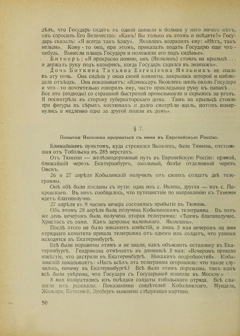 дѣлъ, что Государь сидитъ въ одной шинели и больше у него ничего нѣтъ, онъ спросилъ Его Величество: «Какъ! Вы только въ этомъ и поѣдете?» Госу¬ дарь сказалъ: «Я всегда такъ ѣзжу». Яковлевъ возразилъ ему: «(Нѣтъ, такъ нельзя». Кому-то онъ, при этомъ, приказалъ подать Государю еще что- нибудь. Вынесли плащъ Государя и положили его подъ сидѣнье». Б и т н еръ: «Я прекрасно помню, онъ (Яковлевъ) стоялъ на крыльцѣ . . . и держалъ руку подъ козырекъ, когда Государь садился въ экипажъ». Дочь Боткина Татьяна Евгеніевъ а Мельникъ не спала въ эту ночь. Она сидѣла у окна своей комнаты, закрылась шторой и наблю¬ дала отъѣздъ. Она показываетъ: «Комиссаръ Яковлевъ шелъ около Государя и что - то почтительно говорилъ ему, часто прикладывая руку къ папаіхѣ ... Все это (подводы) со страшной быстротой промелькнуло и скрылось за уголъ. Я посмотрѣла въ сторону губернаторскаго дома. Тамъ на крыльцѣ стояли три фигуры въ сѣрыхъ костюмахъ и долго смотрѣли вдаль, потомъ повер¬ нулись и медленно одна за другой пошли въ домъ». Ближайшимъ пунктомъ, куда стремился Яковлевъ, была Тюмень, отстояв¬ шая отъ Тобольска въ 285 верстахъ. Отъ Тюмени — желѣзнодорожный путь въ Европейскую Россію: прямой, ближайшій черезъ Екатеринбургъ, окольный, болѣе отдаленный черезъ Омскъ. 26 и 27 апрѣля Кобылинскій получилъ отъ своихъ солдатъ двѣ теле¬ граммы. Онѣ обѣ были посланы съ пути: одна изъ с. Ивлева, другая — изъ с. По¬ кровскаго. Въ нихъ сообщалось, что путешествіе по направленію къ Тюмени идетъ благополучно. 27 апрѣля въ 9 часовъ вечера состоялось прибытіе въ Тюмень. Объ этомъ 28 апрѣля была получена Кобылинскимъ телеграмма. Въ тотъ же день вечеромъ была получена вторая телеграмма: «Ъдемъ благополучно. Христосъ съ вами. Какъ здоровье маленькаго. Яковлевъ». Послѣ этого не было никакихъ извѣстій, и лишь 3 мая вечеромъ на имя отряднаго комитета пришла телеграмма отъ одного изъ солдатъ, что узники находятся въ Екатеринбургѣ. Всѣ были поражены этимъ и не знали, какъ объяснить остановку въ Ека¬ теринбургѣ. Гендрикова отмѣчаетъ въ дневникѣ 3 мая: «Вечеромъ пришло извѣстіе, что застряли въ Екатеринбургѣ. Никакихъ подробностей». Кобы¬ линскій показываетъ: «Насъ всѣхъ эта телеграмма огорошила: что такое слу¬ чилось, почему въ Екатеринбургѣ? Всѣ были этимъ поражены, такъ какъ всѣ были увѣрены, что Государя съ Государыней повезли въ Москву.» 8 мая возвратились изъ поѣздки солдаты тобольскаго отряда. Всѣ слы¬ шали ихъ разсказы. Показаніями свидѣтелей Кобылинскаго, Мунделя, Жильяра, Боткиной, Эрсбергъ выяснена слѣдующая картина.