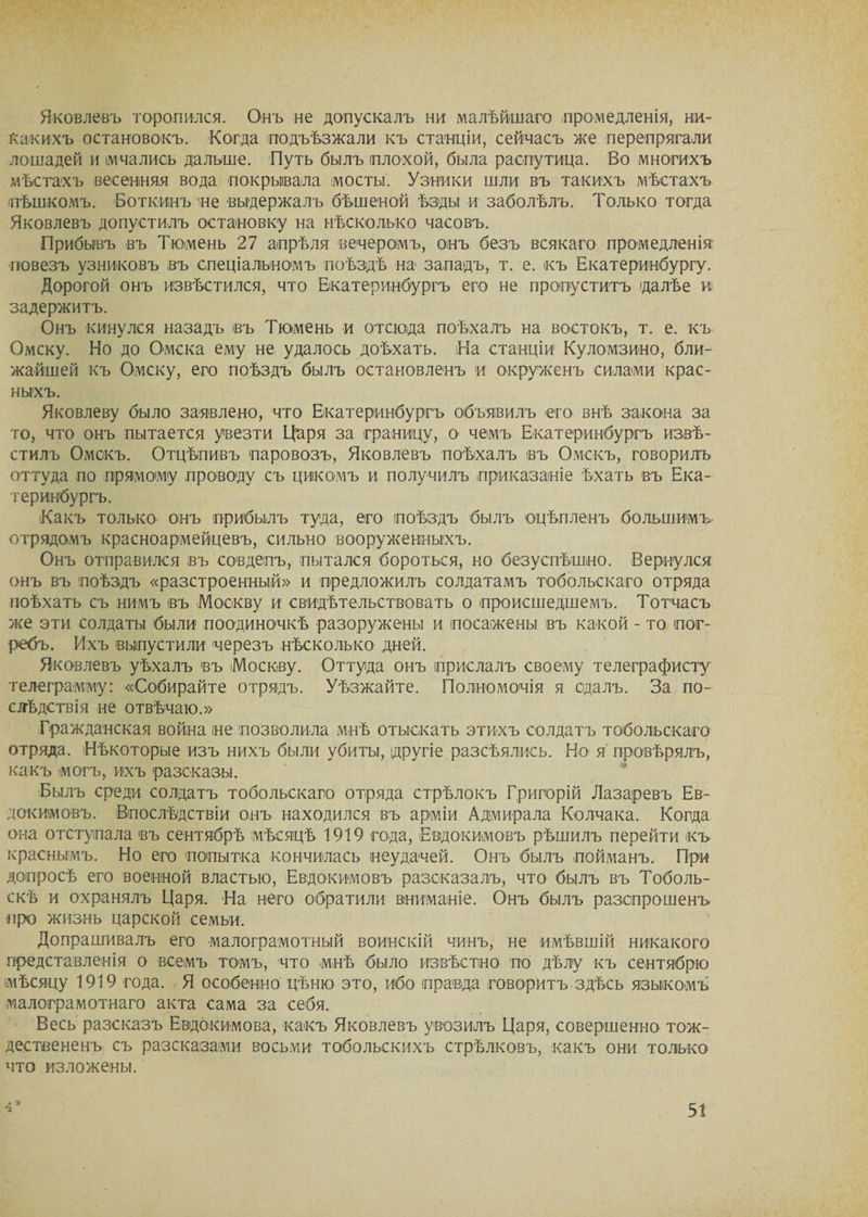 Яковлевъ торопился. Онъ не допускалъ ни малѣйшаго промедленія, ни¬ какихъ остановокъ. Когда подъѣзжали къ станціи, сейчасъ же перепрягали лошадей и мчались дальше. Путь былъ плохой, была распутица. Во многихъ мѣстахъ весенняя вода покрывала мосты. Узники шли въ такихъ мѣстахъ пѣшкомъ. Боткинъ не выдержалъ бѣшеной ѣзды и заболѣлъ. Только тогда Яковлевъ допустилъ остановку на нѣсколько часовъ. Прибывъ въ Тюмень 27 апрѣля вечеромъ, онъ безъ всякаго промедленія повезъ узниковъ въ спеціальномъ поѣздѣ на западъ, т. е. къ Екатеринбургу. Дорогой онъ извѣстился, что Екатеринбургъ его не пропуститъ далѣе и задержитъ. Онъ кинулся назадъ въ Тюмень и отсюда поѣхалъ на востокъ, т. е. къ Омску. Но до Омска ему не удалось доѣхать. На станціи Куломзино, бли¬ жайшей къ Омску, его поѣздъ былъ остановленъ и окруженъ силами крас¬ ныхъ. Яковлеву было заявлено, что Екатеринбургъ объявилъ его внѣ закона за то, что онъ пытается увезти Царя за границу, о чемъ Екатеринбургъ извѣ¬ стилъ Омскъ. Отцѣпивъ паровозъ, Яковлевъ поѣхалъ въ Омскъ, говорилъ оттуда по прямому проводу съ цикомъ и получилъ приказаніе ѣхать въ Ека¬ теринбургъ. 'Какъ только онъ прибылъ туда, его поѣздъ былъ оцѣпленъ большимъ отрядомъ красноармейцевъ, сильно вооруженныхъ. Онъ отправился въ совдепъ, пытался бороться, но безуспѣшно. Вернулся онъ въ поѣздъ «разстроенный» и предложилъ солдатамъ тобольскаго отряда поѣхать съ нимъ въ Москву и свидѣтельствовать о происшедшемъ. Тотчасъ же эти солдаты были поодиночкѣ разоружены и посажены въ какой - то пог¬ ребъ. Ихъ выпустили черезъ нѣсколько дней. Яковлевъ уѣхалъ въ Москву. Оттуда онъ прислалъ своему телеграфисту телеграмму: «Собирайте отрядъ. Уѣзжайте. Полномочія я сдалъ. За по¬ слѣдствія не отвѣчаю.» Гражданская война не позволила мнѣ отыскать этихъ солдатъ тобольскаго отряда. Нѣкоторые изъ нихъ были убиты, другіе разсѣялись. Но я провѣрялъ, какъ могъ, ихъ разсказы. Былъ среди солдатъ тобольскаго отряда стрѣлокъ Григорій Лазаревъ Ев¬ докимовъ. Впослѣдствіи онъ находился въ арміи Адмирала Колчака. Когда она отступала въ сентябрѣ мѣсяцѣ 1919 года, Евдокимовъ рѣшилъ перейти къ краснымъ. Но его попытка кончилась неудачей. Онъ былъ пойманъ. При допросѣ его военной властью, Евдокимовъ разсказалъ, что былъ въ Тоболь¬ скѣ и охранялъ Царя. На него обратили вниманіе. Онъ былъ разспрошенъ про жизнь царской семьи. Допрашивалъ его малограмотный воинскій чинъ, не имѣвшій никакого представленія о всемъ томъ, что мнѣ было извѣстно по дѣлу къ сентябрю мѣсяцу 1919 года. Я особенно цѣню это, ибо правда говоритъ здѣсь языкомъ малограмотнаго акта сама за себя. Весь разсказъ Евдокимова, какъ Яковлевъ увозилъ Царя, совершенно тож¬ дествененъ съ разсказами восьми тобольскихъ стрѣлковъ, какъ они только что изложены.
