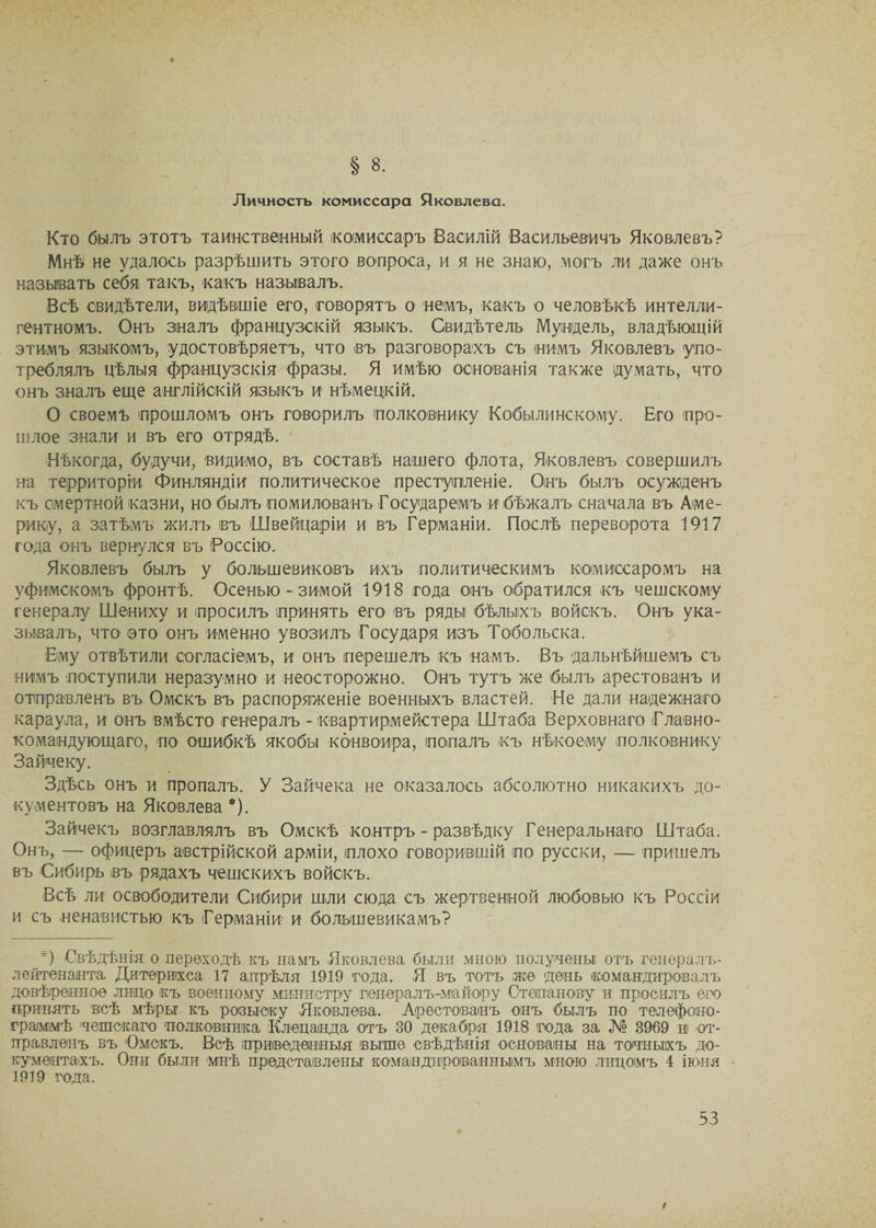 § 8. Личность комиссара Яковлева. Кто былъ этотъ таинственный комиссаръ Василій Васильевичъ Яковлевъ? Мнѣ не удалось разрѣшить этого вопроса, и я не знаю, могъ ли даже онъ называть себя такъ, какъ называлъ. Всѣ свидѣтели, видѣвшіе его, говорятъ о немъ, какъ о человѣкѣ интелли¬ гентномъ. Онъ зналъ французскій языкъ. Свидѣтель Мувдель, владѣющій этимъ языкомъ, удостовѣряетъ, что въ разговорахъ съ нимъ Яковлевъ упо¬ треблялъ цѣлыя французскія фразы. Я имѣю основанія также думать, что онъ зналъ еще англійскій языкъ и нѣмецкій. О своемъ прошломъ онъ говорилъ полковнику Кобылинскому. Его про¬ шлое знали и въ его отрядѣ. Нѣкогда, будучи, видимо, въ составѣ нашего флота, Яковлевъ совершилъ на территоріи Финляндіи политическое преступленіе. Онъ былъ осужденъ къ смертной казни, но былъ помилованъ Государемъ и бѣжалъ сначала въ Аме¬ рику, а затѣмъ жилъ въ Швейцаріи и въ Германіи. Послѣ переворота 1917 года онъ вернулся въ Россію. Яковлевъ былъ у большевиковъ ихъ политическимъ комиссаромъ на уфимскомъ фронтѣ. Осенью - зимой 1918 года онъ обратился къ чешскому генералу Шениху и просилъ принять его въ ряды бѣлыхъ войскъ. Онъ ука¬ зывалъ, что это онъ именно увозилъ Государя изъ Тобольска. Ему отвѣтили согласіемъ, и онъ перешелъ къ намъ. Въ дальнѣйшемъ съ нимъ поступили неразумно и неосторожно. Онъ тутъ же былъ арестованъ и отправленъ въ Омскъ въ распоряженіе военныхъ властей. Не дали надежнаго караула, и онъ вмѣсто генералъ - квартирмейстера Штаба Верховнаго Главно¬ командующаго, по ошибкѣ якобы конвоира, попалъ къ нѣкоему полковнику Зайчеку. Здѣсь онъ и пропалъ. У Зайчека не оказалось абсолютно никакихъ до¬ кументовъ на Яковлева *). Зайчекъ возглавлялъ въ Омскѣ контръ - развѣдку Генеральнаго Штаба. Онъ, — офицеръ австрійской арміи, плохо говорившій по русски, — пришелъ въ Сибирь въ рядахъ чешскихъ войскъ. Всѣ ли освободители Сибири шли сюда съ жертвенной любовью къ Россіи и съ ненавистью къ Германіи и большевикамъ? *) Свѣдѣнія о переходѣ къ намъ Яковлева были мною получены отъ генералъ- лейтенанта Дитѳриіхса 17 апрѣля 1919 года. Я въ тотъ же день командировалъ довѣренное лицо къ военному министру генералъ-майору Степанову и просилъ его принять воѣ мѣры къ розыску Яковлева. Арестованъ онъ былъ по телефоно¬ граммѣ 'чешскаго полковника Клецанда отъ 30 декабря 1918 года за № 3969 и от¬ правленъ въ Омскъ. Всѣ приведенныя выше свѣдѣнія основаны на тонныхъ до¬ кументахъ. Они были мнѣ представлены командированнымъ мною лицомъ 4 іюня 1919 года.