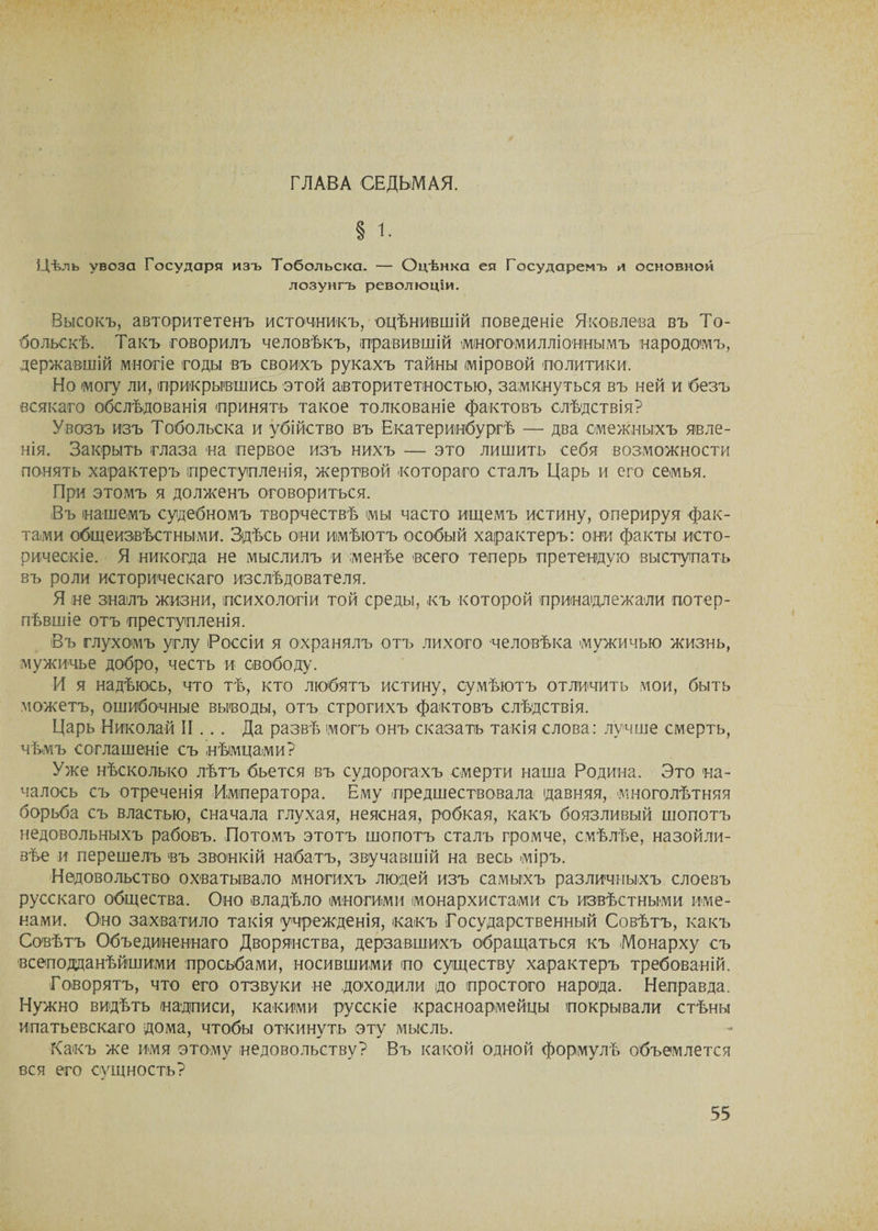 ГЛАВА СЕДЬМАЯ. Цѣлъ увоза Государя изъ Тобольска. — Оцѣнка ея Государемъ и основной лозунгъ революціи. Высокъ, авторитетенъ источникъ, оцѣнившій поведеніе Яковлева въ То¬ больскѣ. Такъ говорилъ человѣкъ, правившій многомилліоннымъ народомъ, державшій многіе годы въ своихъ рукахъ тайны міровой политики. Но могу ли, прикрывшись этой авторитетностью, замкнуться въ ней и безъ всякаго обслѣдованія принять такое толкованіе фактовъ слѣдствія? Увозъ изъ Тобольска и убійство въ Екатеринбургѣ — два смежныхъ явле¬ нія. Закрыть глаза на первое изъ нихъ — это лишить себя возможности понять характеръ преступленія, жертвой котораго сталъ Царь и его семья. При этомъ я долженъ оговориться. Въ нашемъ судебномъ творчествѣ мы часто ищемъ истину, оперируя фак¬ тами общеизвѣстными. Здѣсь они имѣютъ особый характеръ: они факты исто¬ рическіе. Я никогда не мыслилъ и менѣе всего теперь претендую выступать въ роли историческаго изслѣдователя. Я не зналъ жизни, психологіи той среды, къ которой принадлежали потер¬ пѣвшіе отъ преступленія. Въ глухомъ углу Россіи я охранялъ отъ лихого человѣка мужичью жизнь, мужичье добро, честь и свободу. И я надѣюсь, что тѣ, кто любятъ истину, сумѣютъ отличить мои, быть можетъ, ошибочные выводы, отъ строгихъ фактовъ слѣдствія. Царь Николай II .. . Да развѣ могъ онъ сказать такія слова: лучше смерть, чѣмъ соглашеніе съ нѣмцами? Уже нѣсколько лѣтъ бьется въ судорогахъ смерти наша Родина. Это на¬ чалось съ отреченія Императора. Ему предшествовала давняя, многолѣтняя борьба съ властью, сначала глухая, неясная, робкая, какъ боязливый шопотъ недовольныхъ рабовъ. Потомъ этотъ шопотъ сталъ громче, смѣлѣе, назойли¬ вѣе и перешелъ въ звонкій набатъ, звучавшій на весь міръ. Недовольство охватывало многихъ людей изъ самыхъ различныхъ слоевъ русскаго общества. Оно владѣло многими монархистами съ извѣстными име¬ нами. Оно захватило такія учрежденія, какъ Государственный Совѣтъ, какъ Совѣтъ Объединеннаго Дворянства, дерзавшихъ обращаться къ Монарху съ всеподданѣйшими просьбами, носившими по существу характеръ требованій. Говорятъ, что его отзвуки не доходили до простого народа. Неправда. Нужно видѣть надписи, какими русскіе красноармейцы покрывали стѣны Ипатьевскаго дома, чтобы откинуть эту мысль. Какъ же имя этому недовольству? Въ какой одной формулѣ объемлется вся его сущность?