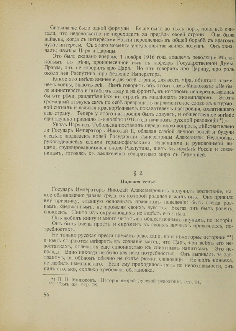 Сначала не было одной формулы. Ея не было до тѣхъ поръ, пока всѣ счи¬ тали, что недовольство не переходитъ за предѣлы своей страны. Она была найдена, когда съ интересами Россіи переплелись въ общей борьбѣ съ врагомъ чужіе интересы. Съ этого момента у недовольства явился лозунгъ. Онъ озна¬ чалъ: измѣна Царя и Царицы. Это было сказано впервые 1 ноября 1916 года вождемъ революціи Милю¬ ковымъ въ рѣчи, произнесенной имъ съ кафедры Государственной Думы. Правда, онъ не говорилъ про Царя. Но онъ говорилъ про Царицу, про роль около нея Распутина, про безволіе Императора. Какое это имѣло значеніе для всей страны, для всего міра, объятаго пламе¬ немъ войны, знаютъ всѣ. Нынѣ говоритъ объ этомъ самъ Милюковъ: «Не бы¬ ло министерства и штаба въ тылу и на фронтѣ, въ которомъ не переписывались бы эти рѣчи, разлетѣвшіяся въ странѣ въ милліонахъ экземпляровъ. Этотъ громадный отзвукъ самъ по себѣ превращалъ парламентское слово въ штурмо¬ вой сигналъ и являлся краснорѣчивымъ показателемъ настроенія, охватившаго- всю страну. Теперь у этого настроенія былъ лозунгъ, и общественное мнѣніе единодушно признало 1-е ноября 1916 года началомъ русской революціи *).» Увозъ Царя изъ Тобольска поставилъ передо мною вопросъ, дѣйствительно ли Государь Императоръ Николай II, обладая слабой личной волей и будучи всецѣло подавленъ волей Государыни Императрицы Александры Ѳедоровны, руководившейся своими германофильскими тенденціями и руководимой ли¬ цами, группировавшимися около Распутина, шелъ къ измѣнѣ Россіи и союз¬ никамъ, готовясь къ заключенію сепаратнаго мира съ Германіей. § 2. Царская семья. Государь Императоръ Николай Александровичъ получилъ воспитаніе, ка¬ кое обыкновенно давала среда, въ которой родился и жилъ онъ. Оно привило ему привычку, ставшую основнымъ правиломъ поведенія: быть всегда ров¬ нымъ, одержаннымъ, не проявляя своихъ чувствъ. Всегда онъ былъ ровенъ, спокоенъ. Никто изъ окружающихъ не видѣлъ его гнѣва. Онъ любилъ книгу и много читалъ іпо общественнымъ наукамъ, по исторіи Онъ былъ очень простъ и скроменъ въ своихъ личныхъ привычкахъ по- требностяхъ. Не только русская пресса временъ революціи, но и нѣкоторые историки **) и нынѣ стараются внѣдрить въ сознаніе массъ, что Царь, при всѣхъ'его не¬ достаткахъ, отличался еще склонностью къ спиртнымъ напиткамъ Это не¬ правда. Вино никогда не было для него потребностью. Онъ выпивалъ за зав¬ тракомъ, за обѣдомъ обычно не болѣе рюмки сливовицы. Не пилъ коньяка не любилъ шампанскаго. Если ему приходилось пить по необходимости онъ пилъ столько, сколько требовала обстановка.  > ) *) П. Н. Милюковъ. Исторія второй русской революціи сто я 4 ) Тамъ же, стр. 28. 1