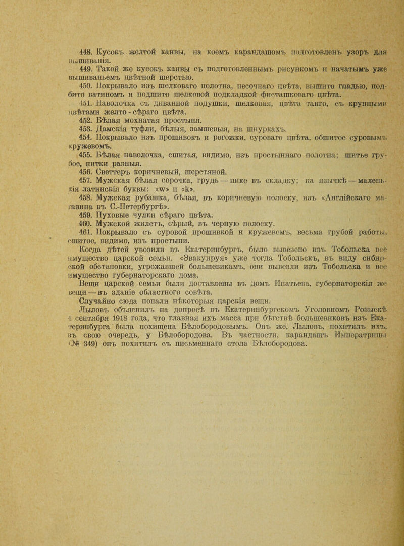 448. Кусокъ желтой канвы, на коемъ карандашомъ подготовленъ узоръ для вышиванія. 449. Такой же кусокъ канвы съ подготовленнымъ рисункомъ и начатымъ уже вышиваньемъ цвѣтной шерстью. 450. Покрывало изъ шелковаго полотна, песочнаго цвѣта, вышито гладью, под¬ бито ватиномъ и подшито шелковой подкладкой фисташковаго цвѣта. 451. Наволочка съ диванной подушки, шелковая, цвѣта танго, съ крупными цвѣтами желто-сѣраго цвѣта. 452. Бѣлая мохнатая простыня. 453. Дамскія туфли, бѣлыя, замшевыя, на шнуркахъ. 454. Покрывало изъ прошивокъ и рогожки, суроваго цвѣта, обшитое суровымъ кружевомъ. 455. Бѣлая наволочка, сшитая, видимо, изъ простыннаго полотна; шитье гру¬ бое, нитки разныя. 456. Свѳттеръ коричневый, шерстяной. 457. Мужская бѣлая сорочка, грудь — пике въ складку; на язычкѣ — малень¬ кія латинскія буквы: «\ѵ» и «к». 458. Мужская рубашка, бѣлая, въ коричневую полоску, изъ «Англійскаго ма¬ газина въ С.-Петербургѣ». 459. Пуховые чулки сѣраго цвѣта. 460. Мужской жилетъ, сѣрый, въ черную полоску. 461. Покрывало съ суровой прошивкой и кружевомъ, весьма грубой работы, сшитое, видимо, изъ простыни. Когда дѣтей увозили въ Екатеринбургъ, было вывезено изъ Тобольска все имущество царской семьи. «Эвакуируя» уже тогда Тобольскъ, въ виду сибир¬ ской обстановки, угрожавшей большевикамъ, они вывезли изъ Тобольска и все имущество губернаторскаго дома. Вещи царской семьи были доставлены въ домъ Ипатьева, губернаторскія же вещи —въ зданіе областного совѣта. Случайно сюда попали нѣкоторыя царскія вещи. Лыловъ объяснилъ на допросѣ въ Екатеринбургскомъ Уголовномъ Розыскѣ 4 сентября 1918 года, что главная ихъ масса при бѣгствѣ большевиковъ изъ Ека¬ теринбурга была похищена Бѣлобородовымъ. Онъ же, Лыловъ, похитилъ ихъ, въ свою очередь, у Бѣлобородова. Въ частности, карандашъ Императрицы &lt;№ 349) онъ похитилъ съ письменнаго стола Бѣлобородова.